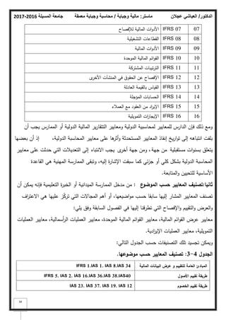 ‫المسيلة‬ ‫جامعة‬
2016
-
2017 ‫ماستر‬
:
‫وجباية‬ ‫مالية‬
/
‫معمقة‬ ‫وجباية‬ ‫محاسبة‬ ‫الدكتور‬
/
‫عجالن‬ ‫العياشي‬
34
07
IFRS 07
‫لئلفصاح‬ ‫المالية‬ ‫ات‬‫ك‬‫األد‬
08
IFRS 08
‫التشغيمية‬ ‫القطاعات‬
09
IFRS 09
‫المالية‬ ‫ات‬‫ك‬‫األد‬
10
IFRS 10
‫المكحدة‬ ‫المالية‬ ‫ائـ‬‫ك‬‫الق‬
11
IFRS 11
‫المشتركة‬ ‫تيبات‬‫ر‬‫الت‬
12
IFRS 12
‫ل‬
‫األخر‬ ‫المنشآت‬ ‫في‬ ‫الحقكؽ‬ ‫عف‬ ‫اإلفصاح‬
13
IFRS 13
‫العادلة‬ ‫بالقيمة‬ ‫القياس‬
14
IFRS 14
‫المؤجمة‬ ‫الحسابات‬
15
IFRS 15
‫العمبلء‬ ‫مع‬ ‫العقكد‬ ‫مف‬ ‫اد‬
‫ر‬‫اإلي‬
16
IFRS 16
‫التمكيمية‬ ‫ات‬
‫ر‬‫اإليجا‬
‫أف‬ ‫يجب‬ ‫الممارس‬ ‫أك‬ ‫الدكلية‬ ‫المالية‬ ‫ير‬‫ر‬‫التتقا‬ ‫كمعايير‬ ‫الدكلية‬ ‫لمحاسبية‬ ‫لممعايير‬ ‫الدارس‬ ‫فإف‬ ‫ذلؾ‬ ‫كمع‬
،‫الدكلية‬ ‫المحاسبة‬ ‫معايير‬ ‫عمى‬ ‫ىا‬
‫أثر‬‫ك‬ ‫المستحدثة‬ ‫المعايير‬ ‫إنفاذ‬ ‫يخ‬‫ر‬‫ا‬‫ك‬‫ت‬ ‫إلى‬ ‫انتباىو‬ ‫بمفت‬
‫أف‬ ‫إذ‬
‫بعضيا‬
‫مستقبمية‬ ‫ات‬‫ك‬‫بسن‬ ‫يتعمؽ‬
‫جية‬ ‫مف‬
‫ل‬
‫أخر‬ ‫جية‬ ‫كمف‬ ،
‫االنتباه‬ ‫يجب‬
‫معايير‬ ‫عمى‬ ‫حدثت‬ ‫التي‬ ‫التعديبلت‬ ‫إلى‬
‫القاعدة‬ ‫ىي‬ ‫المينية‬ ‫الممارسة‬ ‫كتبقى‬ ،‫إليو‬ ‫ة‬
‫ر‬‫اإلشا‬ ‫سبقت‬ ‫كما‬ ‫ئي‬‫ز‬‫ج‬ ‫أك‬ ‫كمي‬ ‫بشكؿ‬ ‫الدكلية‬ ‫المحاسبة‬
‫المتابعة‬‫ك‬ ‫لمتحييف‬ ‫األساسية‬
.
‫ثانيا‬
:
‫ع‬
‫الموضو‬ ‫حسب‬ ‫المعايير‬ ‫تصنيؼ‬
:
‫أف‬ ‫يمكف‬ ‫فإنو‬ ‫التعميمية‬ ‫ة‬
‫ر‬‫الخب‬ ‫أك‬ ‫الميدانية‬ ‫الممارسة‬ ‫مدخؿ‬ ‫مف‬
‫اؼ‬
‫ر‬‫االعت‬ ‫ىي‬ ‫عمييا‬ ‫ز‬ّ
‫ك‬‫تر‬ ‫التي‬ ‫المجاالت‬ ‫أىـ‬ ‫أك‬ ،‫اضيعيا‬‫ك‬‫م‬ ‫حسب‬ ‫سابقا‬ ‫إلييا‬ ‫المشار‬ ‫المعايير‬ ‫تصنؼ‬
‫يمي‬ ‫كفؽ‬ ‫السابقة‬ ‫الفصكؿ‬ ‫في‬ ‫إلييا‬ ‫تطرقنا‬ ‫التي‬ ‫اإلفصاح‬‫ك‬ ‫التقييـ‬‫ك‬ ‫العرض‬‫ك‬
:
‫العمميات‬ ‫معايير‬ ،‫أسمالية‬
‫ر‬‫ال‬ ‫العمميات‬ ‫معايير‬ ،‫المكحدة‬ ‫المالية‬ ‫ائـ‬‫ك‬‫الق‬ ‫معايير‬ ،‫المالية‬ ‫ائـ‬‫ك‬‫الق‬ ‫عرض‬ ‫معايير‬
‫ادية‬
‫ر‬‫اإلي‬ ‫العمميات‬ ‫معايير‬ ،‫التمكيمية‬
.
‫التالي‬ ‫الجدكؿ‬ ‫حسب‬ ‫التصنيفات‬ ‫تمؾ‬ ‫تجسيد‬ ‫كيمكف‬
:
‫الجدوؿ‬
4
-
3
:
‫موضوعيا‬ ‫حسب‬ ‫المعايير‬ ‫تصنيؼ‬
.
‫المالية‬ ‫البيانات‬ ‫عرض‬ ‫و‬ ‫لمتقييـ‬ ‫العامة‬ ‫المبادئ‬
IFRS 1,IAS 1, IAS 8,IAS 34
‫األصوؿ‬ ‫تقييـ‬ ‫طريقة‬
IFRS 5, IAS 2, IAS 16,IAS 36,IAS 38,IAS40
‫الخصوـ‬ ‫تقييـ‬ ‫طريقة‬
IAS 23, IAS 37, IAS 19, IAS 12
 