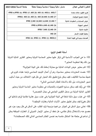 ‫المسيلة‬ ‫جامعة‬
2016
-
2017 ‫ماستر‬
:
‫وجباية‬ ‫مالية‬
/
‫معمقة‬ ‫وجباية‬ ‫محاسبة‬ ‫الدكتور‬
/
‫عجالن‬ ‫العياشي‬
35
‫التقييـ‬ ‫طرؽ‬
:
‫محددة‬ ‫حاالت‬
IFRS 4,IFRS 16, IFRS 15 ,IAS 20, IAS 18, IAS11, IAS17
‫انيات‬
‫ز‬‫المي‬ ‫تجميع‬ ‫عمميات‬
IFRS3, IAS 24 ,IAS 21, IAS 28,IAS 31,IAS 27
‫المالية‬ ‫المعمومات‬ ‫و‬ ‫الحسابات‬ ‫عرض‬
IFRS 2,IAS 10,IAS 14,IAS 33,IAS 7
‫المينية‬ ‫المعايير‬
:
IFRS 4,IFRS 6,IAS 41,IAS 26
‫المالية‬ ‫ات‬‫و‬‫األد‬
IFRS 7,IAS 32,IAS 39
‫األسعار‬ ‫تقمبات‬ ‫معالجة‬
IAS 29
‫العادلة‬ ‫القيمة‬ ‫في‬ ‫جديدة‬ ‫افصاحات‬
IFRS 10, IFRS 11, IFRS 12, IRES13
‫ابع‬
‫ر‬‫ال‬ ‫الفصؿ‬ ‫أسئمة‬
:
01
-
‫الدكلية‬ ‫المالية‬ ‫ير‬‫ر‬‫التقا‬ ‫كمعايير‬ ‫الدكلية‬ ‫المحاسبة‬ ‫معايير‬ ‫عمييا‬ ‫تركز‬ ‫التي‬ ‫األساسية‬ ‫انب‬‫ك‬‫الج‬ ‫ىي‬ ‫ما‬
‫المعايير؟‬ ‫لمنظكمة‬ ‫كفقا‬ ‫ذلؾ‬ ‫بيف‬
02
-
‫ية؟‬‫ر‬‫ائ‬
‫ز‬‫الج‬ ‫البيئة‬ ‫عمى‬ ‫ذلؾ‬ ‫إسقاط‬ ‫محاكلة‬ ‫مع‬ ‫المالية‬ ‫البيانات‬ ‫عرض‬ ‫معايير‬ ‫قدـ‬
03
-
‫في‬ ‫ل‬
‫كبر‬ ‫عقبات‬ ‫اجو‬‫ك‬‫ت‬ ‫المحاسبي‬ ‫التكحيد‬ ‫أعماؿ‬ ‫أف‬ ‫غـ‬
‫ر‬ ،‫محاسبية‬ ‫بمعايير‬ ‫المخزكنات‬ ‫خصت‬
‫أساليب‬ ‫حيث‬ ‫مف‬ ‫االختبلؼ‬ ‫قيكد‬ ‫ظؿ‬ ‫في‬ ‫المعيار‬ ‫ذلؾ‬ ‫تطبيؽ‬ ‫غ‬
‫بمك‬ ‫يمكف‬ ‫كيؼ‬ ،‫التكاليؼ‬ ‫محاسبة‬ ‫تنميط‬
‫المالي؟‬ ‫المحاسبي‬ ‫لمنظاـ‬ ‫باالستناد‬ ‫ذلؾ‬ ‫ف‬ّ
‫بي‬ ،‫المخزكنات‬ ‫تسيير‬
04
-
‫كمعايير‬ ‫الدكلية‬ ‫الحاسبة‬ ‫معايير‬ ‫منظكمة‬ ‫في‬ ‫التحديثات‬‫ك‬ ‫ات‬
‫ر‬‫التغيي‬ ‫ة‬
‫ر‬‫مساي‬ ‫يمكف‬ ‫كيؼ‬ ‫أيؾ‬
‫ر‬ ‫في‬
‫التخصص؟‬ ‫مجاؿ‬ ‫في‬ ‫الجامعي‬ ‫التككيف‬ ‫مدخؿ‬ ‫مف‬ ‫الدكلية‬ ‫المالية‬ ‫ير‬‫ر‬‫التقا‬
05
-
‫نظامية‬ ‫ية‬‫ر‬‫عقا‬ ‫سكؽ‬ ‫غياب‬ ‫كفي‬ ‫ية‬‫ر‬‫ائ‬
‫ز‬‫الج‬ ‫البيئة‬ ‫في‬ ‫نشطة‬ ‫مالية‬ ‫سكؽ‬ ‫غياب‬ ‫في‬
(
‫في‬ ‫نشاطيا‬ ‫غـ‬
‫ر‬
‫خفي‬ ‫شكؿ‬
)
‫التكظيؼ؟‬ ‫ات‬
‫ر‬‫كعقا‬ ‫المالية‬ ‫ات‬‫ك‬‫األد‬ ‫معايير‬ ‫تطبيؽ‬ ‫يمكف‬ ‫كيؼ‬
06
-
‫غير‬ ‫ء‬
‫جز‬ ‫كجكد‬ ‫ظؿ‬ ‫في‬ ‫السكف‬ ‫عمى‬ ‫الطمب‬ ‫ايد‬
‫ز‬‫ت‬ ‫مزدكجة‬ ‫فجكة‬ ‫مف‬ ‫ائر‬
‫ز‬‫الج‬ ‫في‬ ‫السكف‬ ‫سكؽ‬ ‫تعاني‬
‫يمكف‬ ‫المكظفة‬ ‫ات‬
‫ر‬‫العقا‬ ‫أك‬ ‫التمكيمي‬ ‫اإليجار‬ ‫معايير‬ ‫أف‬ ‫تعتقد‬ ‫ىؿ‬ ،‫نظامي‬ ‫بشكؿ‬ ‫باالستغبلؿ‬ ‫عنو‬ ‫مفصح‬
‫المصطمحات؟‬ ‫لتمؾ‬ ‫المالي‬ ‫المحاسبي‬ ‫النظاـ‬ ‫تضمف‬ ‫بعد‬ ‫خاصة‬ ‫المشكؿ‬ ‫ىذا‬ ‫حمحمة‬ ‫في‬ ‫تساىـ‬ ‫أف‬
 