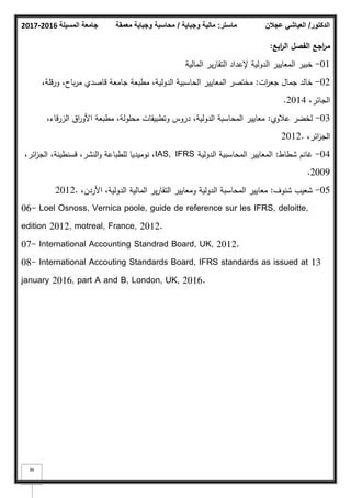 ‫المسيلة‬ ‫جامعة‬
2016
-
2017 ‫ماستر‬
:
‫وجباية‬ ‫مالية‬
/
‫معمقة‬ ‫وجباية‬ ‫محاسبة‬ ‫الدكتور‬
/
‫عجالن‬ ‫العياشي‬
36
‫ابع‬
‫ر‬‫ال‬ ‫الفصؿ‬ ‫اجع‬
‫ر‬‫م‬
:
01
-
‫المالية‬ ‫ير‬‫ر‬‫التقا‬ ‫إلعداد‬ ‫الدكلية‬ ‫المعايير‬ ‫خبير‬
02
-
‫ات‬
‫ر‬‫جع‬ ‫جماؿ‬ ‫خالد‬
:
،‫كرقمة‬ ،‫باح‬‫ر‬‫م‬ ‫قاصدم‬ ‫جامعة‬ ‫مطبعة‬ ،‫الدكلية‬ ‫الحاسبية‬ ‫المعايير‬ ‫مختصر‬
،‫الجائر‬
2014
.
03
-
‫عبلكم‬ ‫لخضر‬
:
،‫الزرقاء‬ ‫اؽ‬
‫ر‬‫األك‬ ‫مطبعة‬ ،‫محمكلة‬ ‫كتطبيقات‬ ‫دركس‬ ،‫الدكلية‬ ‫المحاسبة‬ ‫معايير‬
،‫ائر‬
‫ز‬‫الج‬
2012.
04
-
‫شطاط‬ ‫غانـ‬
:
‫الدكلية‬ ‫المحاسبية‬ ‫المعايير‬
IAS, IFRS
،‫ائر‬
‫ز‬‫الج‬ ،‫قسنطينة‬ ،‫النشر‬‫ك‬ ‫لمطباعة‬ ‫نكميديا‬ ،
2009
.
05
-
‫شنكؼ‬ ‫شعيب‬
:
،‫األردف‬ ،‫الدكلية‬ ‫المالية‬ ‫ير‬‫ر‬‫التقا‬ ‫كمعايير‬ ‫الدكلية‬ ‫المحاسبة‬ ‫معايير‬
2012.
06- Loel Osnoss, Vernica poole, guide de reference sur les IFRS, deloitte,
edition 2012, motreal, France, 2012.
07- International Accounting Standrad Board, UK, 2012.
08- International Accouting Standards Board, IFRS standards as issued at 13
january 2016, part A and B, London, UK, 2016.
 