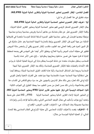 ‫المسيلة‬ ‫جامعة‬
2016
-
2017 ‫ماستر‬
:
‫وجباية‬ ‫مالية‬
/
‫معمقة‬ ‫وجباية‬ ‫محاسبة‬ ‫الدكتور‬
/
‫عجالن‬ ‫العياشي‬
37
‫الخامس‬ ‫الفصؿ‬
:
‫الدولية‬ ‫المالية‬ ‫التقارير‬‫و‬ ‫الدولية‬ ‫المحاسبة‬ ‫لمعايير‬ ‫ي‬
‫التصور‬ ‫اإلطار‬
IAS,IFRS
.
‫يمي‬ ‫ما‬ ‫إلى‬ ‫الفصؿ‬ ‫ىذا‬ ‫في‬ ‫نتطرؽ‬ ‫سكؼ‬
:
‫ال‬‫و‬‫أ‬
:
‫تعريؼ‬
‫الدولية‬ ‫المالية‬ ‫التقارير‬‫و‬ ‫الدولية‬ ‫المحاسبة‬ ‫لمعايير‬ ‫ي‬
‫التصور‬ ‫اإلطار‬
IAS,IFRS
،‫الدكلية‬ ‫المالية‬ ‫ير‬‫ر‬‫التقا‬ ‫كمعايير‬ ‫الدكلية‬ ‫المحاسبة‬ ‫معايير‬ ‫لفيـ‬ ‫ئيسي‬‫ر‬‫ال‬ ‫المدخؿ‬ ‫م‬
‫التصكر‬ ‫اإلطار‬ ‫يمثؿ‬
‫محاسبية‬ ‫كمبادئ‬ ‫محاسبية‬ ‫كفركض‬ ‫أساسية‬ ‫مفاىيـ‬ ‫مف‬ ‫متماسؾ‬ ‫نظاـ‬ ‫عف‬ ‫ر‬ّ
‫تعب‬ ‫م‬
‫التصكر‬ ‫اإلطار‬ ‫ككممة‬
‫كشكفاتيا‬ ‫في‬ ‫ممخصة‬ ‫المؤسسة‬ ‫لنشاط‬ ‫السابقة‬ ‫ة‬
‫ر‬‫الصك‬ ‫تظير‬ ‫محاسبية‬ ‫معايير‬ ‫إلى‬ ‫فتكصؿ‬ ‫ببعضيا‬ ‫تبطة‬‫ر‬‫م‬
‫في‬ ‫مشترؾ‬ ‫عامؿ‬ ‫كىك‬ ‫المحاسبية‬ ‫المينية‬ ‫بالممارسة‬ ‫تبط‬‫ر‬‫ي‬ ‫م‬
‫التصكر‬ ‫اإلطار‬ ‫فإف‬ ‫ل‬
‫أخر‬ ‫جية‬ ‫مف‬ ،‫المالية‬
‫يض‬‫ر‬‫الم‬ ‫حالة‬ ‫يشخص‬ ‫أف‬ ‫يكفي‬ ‫م‬
‫تصكر‬ ‫إلطار‬ ‫مكتسب‬ ‫الطبيب‬ ‫نجد‬ ‫العممي‬ ‫اقعنا‬‫ك‬ ‫فمف‬ ،‫ة‬
‫ر‬‫الح‬ ‫الميف‬ ‫كؿ‬
‫لمخطط‬ ‫كضعو‬ ‫ففي‬ ‫الميندس‬ ‫عمى‬ ‫أيضا‬ ‫األمر‬ ‫كينطبؽ‬ ،‫العبلج‬ ‫أدكية‬‫ك‬ ‫المرض‬ ‫أسباب‬ ‫مخيمتو‬ ‫في‬ ‫فتظير‬
‫كمككناتيا‬ ‫كمخارجيا‬ ‫مداخميا‬ ‫تصكر‬ ‫عمى‬ ‫عجيبة‬ ‫ة‬
‫ر‬‫قد‬ ‫لو‬ ‫البناية‬
...
‫بالنسبة‬ ‫تماما‬ ‫األمر‬ ‫نفس‬ ،‫إلخ‬
‫اءـ‬‫ك‬‫ي‬ ‫ثـ‬ ،‫المالية‬ ‫العممية‬ ‫شركط‬ ‫إلى‬ ‫بداية‬ ‫يحتكـ‬ ‫المؤسسة‬ ‫نشاط‬ ‫عف‬ ‫متعددة‬ ‫معمكمات‬ ‫يستقبؿ‬ ‫لممحاسب‬
‫لمينة‬ ‫دليبل‬ ‫م‬
‫التصكر‬ ‫اإلطار‬ ‫يعد‬ ‫كلذلؾ‬ ،‫لممحاسبة‬ ‫م‬
‫التصكر‬ ‫لئلطار‬ ‫طبقا‬ ‫العمميات‬‫ك‬ ‫األحداث‬ ‫تمؾ‬
‫أيضا‬ ‫كيحافظ‬ ،‫البديمة‬ ‫المحاسبية‬ ‫الطرؽ‬ ‫لكشؼ‬ ‫ىامة‬ ‫كآلية‬ ،‫المحاسبية‬ ‫المشاكؿ‬ ‫لحؿ‬ ‫كمرجعا‬ ‫المحاسبة‬
‫الفردم‬ ‫العمؿ‬‫ك‬ ‫الذىنية‬ ‫ات‬
‫ر‬‫القد‬ ‫عمى‬ ‫تعتمد‬ ‫ة‬
‫ر‬‫ح‬ ‫مينة‬ ‫فالمحاسبة‬ ،‫عمكما‬ ‫المحاسبة‬ ‫مينة‬ ‫استقبللية‬ ‫عمى‬
‫ىذا‬ ‫اكتساب‬ ‫في‬ ‫لمتنافس‬ ‫يدفع‬ ‫اء‬‫ك‬‫س‬ ‫حد‬ ‫عمى‬ ‫المينييف‬‫ك‬ ‫لمدارسيف‬ ‫حافز‬ ‫بذلؾ‬ ‫كىي‬ ،‫لعمؿ‬ ‫ذلؾ‬ ‫في‬ ‫اإلبداع‬
‫كىذ‬ ‫العمـ‬
‫ق‬
‫التالية‬ ‫انب‬‫ك‬‫الج‬ ‫إلى‬ ‫التطرؽ‬ ‫يجعمنا‬ ‫مما‬ ،‫التعميـ‬ ‫حسف‬ ‫مف‬ ‫العمؿ‬ ‫حسف‬ ‫ذلؾ‬ ‫أساس‬‫ك‬ ،‫المينة‬
:
‫ثانيا‬
:
‫التي‬ ‫الرئيسية‬ ‫المجاالت‬
‫عمييا‬ ‫تركز‬
‫المالية‬ ‫تقارير‬ ‫معايير‬
IFRS
‫الدولية‬ ‫المحاسبة‬ ‫ومعايير‬
IAS
.
‫الدكلية‬ ‫المحاسبة‬ ‫كمعايير‬ ‫المالية‬ ‫ير‬‫ر‬‫التقا‬ ‫إلعداد‬ ‫الدكلية‬ ‫المعايير‬ ‫إف‬
IFRS
‫ك‬
IAS
‫ضبط‬ ‫عمى‬ ‫تعمؿ‬
‫اءات‬
‫ر‬‫ج‬‫ا‬‫ك‬ ‫أسس‬‫ك‬ ‫اعد‬‫ك‬‫ق‬ ‫بشأنيا‬ ‫كتقدـ‬ ،‫الدكلي‬ ‫المحاسبي‬ ‫التكحيد‬ ‫مجاؿ‬ ‫في‬ ‫أساليب‬‫ك‬ ‫انب‬‫ك‬‫ج‬ ‫بع‬‫ر‬‫أ‬ ‫كتحديد‬
‫ىي‬ ‫المجاالت‬ ‫كىذه‬ ‫مضبكطة‬ ‫محاسبية‬
:
‫اإلفصاح‬ ،‫العرض‬ ،‫القياس‬ ،‫اؼ‬
‫ر‬‫االعت‬
.
1
-
‫اؼ‬
‫ر‬‫االعت‬
:
‫لمحدث‬ ‫كفقا‬ ‫المحاسبي‬ ‫النظاـ‬ ‫في‬ ‫اج‬
‫ر‬‫اإلد‬ ‫عممية‬ ‫ألم‬ ‫المحاسبي‬ ‫اإلثبات‬ ‫اؼ‬
‫ر‬‫باالعت‬ ‫يقصد‬
‫خبلؿ‬ ‫مف‬ ‫المؤسسة‬ ‫المالية‬ ‫العممية‬ ‫أك‬ ،‫المالي‬
:
 