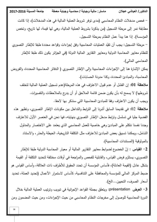 ‫المسيلة‬ ‫جامعة‬
2016
-
2017 ‫ماستر‬
:
‫وجباية‬ ‫مالية‬
/
‫معمقة‬ ‫وجباية‬ ‫محاسبة‬ ‫الدكتور‬
/
‫عجالن‬ ‫العياشي‬
38
-
‫المحاسبي‬ ‫النظاـ‬ ‫مدخبلت‬ ‫فحص‬
(
‫المدخبلت‬ ‫ىذه‬ ‫في‬ ‫المالية‬ ‫العممية‬ ‫شركط‬ ‫تكفر‬ ‫مدل‬
)
‫كانت‬ ‫إذا‬ ،
‫التسجيؿ‬ ‫مرحمة‬ ‫إلى‬ ‫نمر‬ ‫مطابقة‬
(
‫كتخص‬ ،‫يخ‬‫ر‬‫تا‬ ‫ليا‬ ،‫قيمة‬ ‫ليا‬ ‫كىي‬ ،‫المالية‬ ‫العممية‬ ‫بشركط‬ ‫نا‬‫ر‬‫يذك‬ ‫مف‬
‫المؤسسة‬
)
.
‫التسجيؿ‬ ‫بمرحمة‬ ‫النظاـ‬ ‫عمؿ‬ ‫يبدأ‬ ‫ىنا‬ ‫إذا‬
.
-
‫التسجيؿ‬ ‫مرحمة‬
:
‫م‬
‫التصكر‬ ‫لئلطار‬ ‫طبقا‬ ‫محددة‬ ‫اعد‬‫ك‬‫كق‬ ‫اءات‬
‫ر‬‫إج‬ ‫كفؽ‬ ‫المحاسبية‬ ‫العمميات‬ ‫د‬ّ
‫تقي‬ ‫أف‬ ‫يجب‬
‫الدكلة‬ ‫المالية‬ ‫ير‬‫ر‬‫التقا‬ ‫كمعايير‬ ‫الدكلية‬ ‫المحاسبة‬ ‫معايير‬ ‫لمنظاـ‬
(
‫لئلطار‬ ‫طبقا‬ ‫ذلؾ‬ ‫يككف‬ ‫ائر‬
‫ز‬‫الج‬ ‫في‬
‫المالي‬ ‫المحاسبي‬
)
.
‫م‬
‫التصكر‬ ‫اإلطار‬ ‫لى‬‫ا‬‫ك‬ ‫المحاسبية‬ ‫اءات‬
‫ر‬‫اإلج‬ ‫إلى‬ ‫ىنا‬ ‫ة‬
‫ر‬‫اإلشا‬ ‫يمكف‬
(
‫الفركض‬‫ك‬ ،‫المحددة‬ ‫المحاسبية‬ ‫الدفاتر‬
‫الحسابات‬ ‫مدكنة‬ ‫ككذا‬ ،‫المحددة‬ ‫المبادئ‬‫ك‬ ،‫المحاسبة‬
)
.
‫مالحظة‬
01
:
‫المرحمة‬ ‫ىذه‬ ‫في‬ ‫اؼ‬
‫ر‬‫االعت‬ ‫قبكؿ‬ ‫عدـ‬ ‫أك‬ ‫الفشؿ‬ ‫إف‬
(
‫لتخمؼ‬ ‫المالية‬ ‫العممية‬ ‫تسجيؿ‬ ‫عدـ‬
‫شركطيا‬
)
‫ات‬
‫ر‬‫التفسي‬‫ك‬ ‫بالمبلحظات‬ ‫ج‬
‫يدر‬ ‫أف‬ ‫أك‬ ‫المبلحؽ‬ ‫قائمة‬ ‫ضمف‬ ‫يككف‬ ‫بأف‬ ‫لو‬ ‫يسمح‬ ‫ال‬
.
‫الحقا‬ ‫بيا‬ ‫سنذكر‬ ‫التي‬ ‫المحاسبية‬ ‫لممبادئ‬ ‫كفقا‬ ‫اؼ‬
‫ر‬‫االعت‬ ‫يككف‬ ‫أف‬ ‫كيجب‬
.
‫مالحظة‬
02
:
‫ىذه‬ ‫كتظير‬ ،‫م‬
‫التصكر‬ ‫اإلطار‬ ‫مككنات‬ ‫بيف‬ ‫التداخؿ‬‫ك‬ ‫ابط‬
‫ر‬‫الت‬ ‫إلى‬ ‫نا‬‫ر‬‫أش‬ ‫السابؽ‬ ‫تقديمنا‬ ‫في‬
‫اؼ‬
‫ر‬‫لبلعت‬ ‫األكؿ‬ ‫العنصر‬ ‫في‬ ‫نحف‬ ‫فيا‬ ،‫بنيايتو‬ ‫م‬
‫التصكر‬ ‫اإلطار‬ ‫مدخؿ‬ ‫ابط‬
‫ر‬‫كت‬ ‫تسمسؿ‬ ‫في‬ ‫جميا‬ ‫القضية‬
‫المدلكؿ‬‫ك‬ ‫االختصار‬ ‫عمى‬ ‫يعتمد‬ ‫الذم‬ ‫المحاسبي‬ ‫لمعمؿ‬ ‫خاصية‬ ‫كىي‬ ‫المبادئ‬ ‫عمى‬ ‫نتكمـ‬ ‫نفسنا‬ ‫كجدنا‬
‫االستناد‬‫ك‬ ،‫الحذر‬‫ك‬ ‫الحيطة‬ ،‫يخية‬‫ر‬‫التا‬ ‫التكمفة‬ ‫مثؿ‬ ‫اؼ‬
‫ر‬‫لبلعت‬ ‫المبادئ‬ ‫بعض‬ ‫تسبيؽ‬ ‫كيمكننا‬ ،‫الشامؿ‬
‫بالمكثكقية‬
(
‫المحاسبية‬ ‫المستندات‬
)
.
2
-
‫القياس‬
:
‫لئلطار‬ ‫طبقا‬ ‫الدكلية‬ ‫المحاسبة‬ ‫معيار‬ ‫أك‬ ‫المالية‬ ‫ير‬‫ر‬‫التقا‬ ‫معايير‬ ‫ابط‬‫ك‬‫لض‬ ‫ع‬
‫الخضك‬ ّ
‫إف‬
‫القيمة‬ ‫أك‬ ‫التكمفة‬ ‫لتحديد‬ ‫مختمفة‬ ‫أكقات‬ ‫في‬ ‫اجعة‬
‫ر‬‫الم‬‫ك‬ ‫لمفحص‬ ‫القابمية‬‫ك‬ ،‫القياس‬ ‫فرض‬ ‫يستمزـ‬ ،‫م‬
‫التصكر‬
‫عادؿ‬ ‫بشكؿ‬
(
‫العادلة‬ ‫القيمة‬
)
‫ىك‬ ‫القياس‬ ‫أساس‬‫ك‬ ،‫العبلقة‬ ‫ذات‬ ‫اؼ‬
‫ر‬‫لؤلط‬ ‫الحقكؽ‬ ‫تحدد‬ ‫أف‬ ‫المؤسسة‬ ‫فأساس‬ ،
‫األعماؿ‬ ‫ار‬
‫ر‬‫الستم‬ ‫كأساس‬ ،‫التنافسية‬ ‫عمى‬ ‫المحافظة‬‫ك‬ ‫لممؤسسة‬ ‫المالي‬ ‫المركز‬ ‫ضبط‬
(
‫تحديد‬ ،‫العممة‬ ‫تحديد‬
‫التحييف‬ ،‫الصرؼ‬ ‫أسعار‬
...
‫الخ‬
)
.
3
-
‫العرض‬
présentation
:
‫خبلؿ‬ ‫المالية‬ ‫العممية‬ ‫تيب‬‫ر‬‫كت‬ ‫تبكيب‬ ‫في‬ ‫ائية‬
‫ر‬‫اإلج‬ ‫اعد‬‫ك‬‫الق‬ ‫بجممة‬ ‫كيتعمؽ‬
‫كمف‬ ‫المضمكف‬ ‫حيث‬ ‫كمف‬ ،‫اءات‬
‫ر‬‫اإلج‬ ‫حيث‬ ‫مف‬ ‫المحاسبي‬ ‫النظاـ‬ ‫مخرجات‬ ‫إلى‬ ‫لمكصكؿ‬ ‫المحاسبية‬ ‫ة‬
‫ر‬‫الدك‬
 