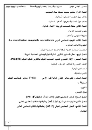 ‫المسيلة‬ ‫جامعة‬
2016
-
2017 ‫ماستر‬
:
‫وجباية‬ ‫مالية‬
/
‫معمقة‬ ‫وجباية‬ ‫محاسبة‬ ‫الدكتور‬
/
‫عجالن‬ ‫العياشي‬
4
‫األوؿ‬ ‫الفصؿ‬
:
‫المحاسبة‬ ‫حوؿ‬ ‫مسبقة‬ ‫أساسية‬ ‫مفاىيـ‬
.
‫المؤسسة‬ ‫حكؿ‬ ‫مفاىيـ‬
:
‫أصنافيا‬ ،‫يفيا‬‫ر‬‫تع‬
.
‫المحاسبة‬ ‫حكؿ‬ ‫مفاىيـ‬
:
‫أصنافيا‬ ،‫أىدافيا‬ ،‫يفيا‬‫ر‬‫تع‬
.
‫الثاني‬ ‫الفصؿ‬
:
‫الدولية‬ ‫األعماؿ‬ ‫بيئة‬ ‫في‬ ‫لممحاسبة‬ ‫مدخؿ‬
.
‫الدكلية‬ ‫المحاسبة‬ ‫مفيكـ‬
.
‫يخي‬‫ر‬‫التا‬ ‫ىا‬
‫تطكر‬
‫ك‬ ،
‫أىدافيا‬
.
‫الثالث‬ ‫الفصؿ‬
:
‫الدولي‬ ‫المحاسبي‬ ‫التوحيد‬
La normalisation comptable internationale
.
‫المفيكـ‬
.
‫احؿ‬
‫ر‬‫الم‬‫ك‬ ‫األىداؼ‬
.
‫الدكلية‬ ‫المحاسبة‬ ‫بالتكحيد‬ ‫المكمفة‬ ‫الدكلية‬ ‫المحاسبة‬ ‫المنظمات‬
.
‫ابع‬
‫ر‬‫ال‬ ‫الفصؿ‬
:
‫الدولية‬ ‫المحاسبة‬ ‫ومعايير‬ ‫الدولية‬ ‫المالية‬ ‫التقارير‬ ‫معايير‬ ‫منظومة‬
.
‫الخامس‬ ‫الفصؿ‬
:
‫الدولية‬ ‫المالية‬ ‫التقارير‬‫و‬ ‫الدولية‬ ‫المحاسبة‬ ‫لمعايير‬ ‫ي‬
‫التصور‬ ‫اإلطار‬
IAS,IFRS
.
‫م‬
‫التصكر‬ ‫اإلطار‬
:
‫المبادئ‬ ،‫الفركض‬ ،‫المفاىيـ‬
.
‫النكعية‬ ‫الخصائص‬
.
‫المالية‬ ‫الكشكؼ‬
.
‫السادس‬ ‫الفصؿ‬
:
‫األولى‬ ‫ة‬
‫لممر‬ ‫المالية‬ ‫ي‬
‫التقار‬ ‫معايير‬ ‫تبني‬
01
IFRS
‫الدولية‬ ‫المحاسبية‬ ‫ومعايير‬
‫بو‬ ‫المرتبطة‬
.
‫المفيكـ‬
.
‫التطبيؽ‬ ‫نطاؽ‬
.
‫السابع‬ ‫الفصؿ‬
:
‫الدولي‬ ‫المحاسبي‬ ‫المعيار‬
(
‫التية‬‫و‬‫المقا‬ ‫أو‬ ‫اإلنشاءات‬
11
IAS
)
‫الثامف‬ ‫الفصؿ‬
:
‫المؤجمة‬ ‫الدخؿ‬ ‫ائب‬
‫ر‬‫ض‬
(IAS 12)
‫المالي‬ ‫المحاسبي‬ ‫بالنظاـ‬ ‫وتطبيقاتيا‬
.
‫التاسع‬ ‫الفصؿ‬
:
‫الدولي‬ ‫المحاسبي‬ ‫المعيار‬
(IAS16)
‫المالي‬ ‫المحاسبي‬ ‫بالنظاـ‬ ‫وتطبيقاتيا‬
.
‫الخاتمة‬
.
 