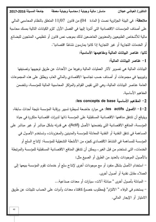 ‫المسيلة‬ ‫جامعة‬
2016
-
2017 ‫ماستر‬
:
‫وجباية‬ ‫مالية‬
/
‫معمقة‬ ‫وجباية‬ ‫محاسبة‬ ‫الدكتور‬
/
‫عجالن‬ ‫العياشي‬
40
‫مالحظة‬
:
‫نصت‬ ‫ية‬‫ر‬‫ائ‬
‫ز‬‫الج‬ ‫البيئة‬ ‫في‬
(
‫المادة‬
04
)
‫قانكف‬ ‫مف‬
07
/
11
‫المالي‬ ‫المحاسبي‬ ‫بالنظاـ‬ ‫المتعمؽ‬
‫األكؿ‬ ‫الفصؿ‬ ‫في‬ ‫إلييا‬ ‫نا‬‫ر‬‫أش‬ ‫التي‬ ‫االقتصادية‬ ‫المؤسسات‬ ‫أصناؼ‬ ‫عمى‬
"
‫محاسبة‬ ‫بمسؾ‬ ‫التالية‬ ‫الكيانات‬ ‫تمزـ‬
‫لمبضائع‬ ‫المنتجكف‬ ،‫تنظيمي‬ ‫أك‬ ‫قانكف‬ ‫نص‬ ‫بمكجب‬ ‫لذلؾ‬ ‫الخاضعيف‬ ‫المعنكييف‬‫ك‬ ‫الطبيعييف‬ ‫لؤلشخاص‬ ‫مالية‬
‫اقتصاديا‬ ‫نشاطا‬ ‫يمارسكف‬ ‫ا‬‫ك‬‫كان‬ ‫إذا‬ ‫ية‬‫ر‬‫التجا‬ ‫غير‬ ‫أك‬ ‫ية‬‫ر‬‫التجا‬ ‫الخدمات‬ ‫أك‬
."
‫ثانيا‬
:
‫األساسية‬ ‫ومفاىيميا‬ ‫المالية‬ ‫البيانات‬ ‫عناصر‬
:
1
-
‫المالية‬ ‫البيانات‬ ‫عناصر‬
:
‫كتصنيفيا‬ ‫تكجيييا‬ ‫يؽ‬‫ر‬‫ط‬ ‫عف‬ ‫األحداث‬ ‫مف‬ ‫ىا‬
‫كغير‬ ‫المالية‬ ‫العمميات‬ ‫آلثار‬ ‫تصكير‬ ‫ىي‬ ‫المالية‬ ‫البيانات‬
‫المجمكعات‬ ‫ىذه‬ ‫عمى‬ ‫كيطمؽ‬ ،‫العاـ‬ ‫المالي‬‫ك‬ ‫االقتصادم‬ ‫تجانسيا‬ ‫حسب‬ ‫أصناؼ‬ ‫أك‬ ‫مجمكعات‬ ‫في‬ ‫كتبكيبيا‬
‫كتتضمف‬ ،‫لممؤسسة‬ ‫المالية‬ ‫المحاسبية‬ ‫اكز‬
‫ر‬‫الم‬‫ك‬ ‫ائـ‬‫ك‬‫الق‬ ‫تقيس‬ ‫التي‬ ‫كىي‬ ،‫المالية‬ ‫البيانات‬ ‫عناصر‬ ‫العامة‬
‫األساسية‬ ‫المفاىيـ‬
.
2
-
‫األساسية‬ ‫المفاىيـ‬
les concepts de base
:
2
-
1
-
‫األصوؿ‬
les actifs
:
،‫سابقة‬ ‫أحداث‬ ‫نتيجة‬ ‫المؤسسة‬ ‫كرقابة‬ ‫تسيير‬ ‫ة‬
‫ر‬‫لسيط‬ ‫خاضعة‬ ‫ارد‬‫ك‬‫م‬ ‫ىي‬
‫حياة‬ ‫في‬ ‫ة‬
‫ر‬‫متكر‬ ‫اقتصادية‬ ‫ات‬
‫ر‬‫لدك‬ ‫ذاتيا‬ ‫المؤسسة‬ ‫عمى‬ ‫المستقبمية‬ ‫االقتصادية‬ ‫منافعيا‬ ‫تتدفؽ‬ ‫أف‬ ‫كيتكقع‬
‫األصؿ‬ ‫يتضمنيا‬ ‫التي‬ ‫االقتصادية‬ ‫المنافع‬ ،‫المؤسسة‬
(Actif)
‫عمى‬ ‫مباشر‬ ‫غير‬ ‫أك‬ ‫مباشر‬ ‫بشكؿ‬ ‫تو‬‫ر‬‫قد‬ ‫ىي‬ ،
‫في‬ ‫األصكؿ‬ ‫كتستخدـ‬ ،‫المخزكنات‬‫ك‬ ‫المدينيف‬‫ك‬ ‫لممؤسسة‬ ‫المعادلة‬ ‫النقدية‬ ‫أك‬ ‫النقدية‬ ‫تدفؽ‬ ‫في‬ ‫المساىمة‬
‫لممؤسسة‬ ‫التشغيمية‬ ‫األنشطة‬ ‫مف‬ ‫ء‬
‫كجز‬ ‫االقتصادم‬ ‫النشاط‬ ‫في‬ ‫لممساىمة‬ ‫المؤسسة‬
:
‫أك‬ ‫السمع‬ ‫إلنتاج‬
‫تبطة‬‫ر‬‫الم‬‫ك‬ ‫لممؤسسة‬ ‫المستقبمية‬ ‫االقتصادية‬ ‫المنافع‬ ‫تتدفؽ‬ ‫أف‬ ‫كيمكف‬ ،‫الغير‬ ‫قبؿ‬ ‫مف‬ ‫تستخدـ‬ ‫التي‬ ،‫الخدمات‬
‫مثؿ‬ ‫الصيغ‬ ‫أك‬ ‫الطرؽ‬ ‫مف‬ ‫بالعديد‬ ‫المكجكدات‬ ‫باألصكؿ‬
:
-
‫إلى‬ ‫ببيعيا‬ ‫المؤسسة‬ ‫تقكـ‬ ‫خدمات‬ ‫أك‬ ‫سمع‬ ‫إلنتاج‬ ‫ل‬
‫أخر‬ ‫مكجكدات‬ ‫مع‬ ‫أك‬ ‫منفرد‬ ‫بشكؿ‬ ‫األصؿ‬ ‫استخداـ‬
‫ل‬
‫أخر‬ ‫أصكؿ‬ ‫أك‬ ‫نقدية‬ ‫مقابؿ‬ ‫العمبلء‬
.
-
‫ل‬
‫أخر‬ ‫بأصكؿ‬ ‫المبادلة‬
''
‫صناعية‬ ‫معدات‬ ‫أك‬ ‫ات‬
‫ر‬‫سيا‬ ،‫آالت‬ ‫مبادلة‬
...
-
‫الكفاء‬ ‫في‬ ‫يستخدـ‬
''
‫اـ‬
‫ز‬‫االلت‬
''
(
‫خصـ‬ ‫بمطمكب‬
)
‫يؽ‬‫ر‬‫ط‬ ‫عف‬ ‫تثبيتات‬ ‫الحساب‬ ‫عمى‬ ‫ات‬‫ك‬‫أد‬‫ك‬ ‫معدات‬ ‫كاقتناء‬
‫المالي‬ ‫اإليجار‬ ‫أك‬ ‫االمتياز‬
.
 