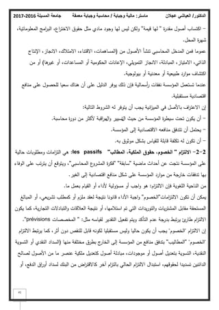 ‫المسيلة‬ ‫جامعة‬
2016
-
2017 ‫ماستر‬
:
‫وجباية‬ ‫مالية‬
/
‫معمقة‬ ‫وجباية‬ ‫محاسبة‬ ‫الدكتور‬
/
‫عجالن‬ ‫العياشي‬
41
-
‫ة‬
‫ر‬‫مقد‬ ‫أصكؿ‬ ‫اكتساب‬
''
‫قيمة‬ ‫ليا‬
''
،‫المعمكماتية‬ ‫امج‬
‫ر‬‫الب‬ ،‫اع‬
‫ر‬‫االخت‬ ‫حقكؽ‬ ‫مثؿ‬ ‫مادم‬ ‫كجكد‬ ‫ليا‬ ‫ليس‬ ‫كلكف‬
‫المحؿ‬ ‫ة‬
‫ر‬‫شي‬
.
‫مف‬ ‫األصكؿ‬ ‫تنشأ‬ ‫المحاسبي‬ ‫المدخؿ‬ ‫فمف‬ ‫عمكما‬
(
‫اإلنتاج‬ ،‫االنجاز‬ ،‫االمتبلؾ‬ ،‫االقتناء‬ ،‫المساىمات‬
‫ىا‬
‫غير‬ ‫أك‬ ،‫المساعدات‬ ‫أك‬ ‫الحككمية‬ ‫اإلعانات‬ ،‫التمكيمي‬ ‫االنجاز‬ ،‫المبادلة‬ ،‫االمتياز‬ ،‫الذاتي‬
)
‫مف‬ ‫أك‬
‫بيكلكجية‬ ‫أك‬ ‫معدنية‬ ‫أك‬ ‫طبيعية‬ ‫ارد‬‫ك‬‫م‬ ‫اكتشاؼ‬
.
‫منافع‬ ‫عمى‬ ‫لمحصكؿ‬ ‫سعيا‬ ‫ىناؾ‬ ‫أف‬ ‫عمى‬ ‫الدليؿ‬ ‫يكفر‬ ‫ذلؾ‬ ‫فإف‬ ‫أسمالية‬
‫ر‬ ‫نفقات‬ ‫المؤسسة‬ ‫تستعمؿ‬ ‫عندما‬
‫مستقبمية‬ ‫اقتصادية‬
.
‫التالية‬ ‫الشركط‬ ‫لو‬ ‫يتكفر‬ ‫أف‬ ‫يجب‬ ‫انية‬
‫ز‬‫المي‬ ‫في‬ ‫باألصؿ‬ ‫اؼ‬
‫ر‬‫االعت‬ ‫إف‬
:
-
‫المؤسسة‬ ‫ة‬
‫ر‬‫سيط‬ ‫تحت‬ ‫يككف‬ ‫أف‬
‫حيث‬ ‫مف‬
‫اؿ‬
‫ك‬ ‫تسيير‬
‫اؿ‬
‫محاسبة‬ ‫ة‬
‫ر‬‫دك‬ ‫مف‬ ‫ألكثر‬ ‫اقبة‬
‫ر‬‫م‬
.
-
‫المؤسسة‬ ‫إلى‬ ‫االقتصادية‬ ‫منافعو‬ ‫تتدفؽ‬ ‫أف‬ ‫يحتمؿ‬
.
-
‫بو‬ ‫مكثكؽ‬ ‫بشكؿ‬ ‫لمقياس‬ ‫قابمة‬ ‫تكمفة‬ ‫لو‬ ‫تككف‬ ‫أف‬
.
2
-
2
-
‫اـ‬
‫ز‬‫االلت‬
''
‫المطالب‬ ،‫الممكية‬ ‫حقوؽ‬ ،‫الخصوـ‬
''
les passifs
:
‫حالية‬ ‫كمطمكبات‬ ‫امات‬
‫ز‬‫الت‬ ‫ىي‬
‫ماضية‬ ‫أحداث‬ ‫عف‬ ‫نتجت‬ ‫المؤسسة‬ ‫عمى‬
''
‫سابقة‬
'' ''
‫المحاسبي‬ ‫ع‬
‫المشرك‬ ‫ة‬
‫ر‬‫فك‬
''
‫الكفاء‬ ‫عمى‬ ‫تب‬‫ر‬‫يت‬ ‫أف‬ ‫كيتكقع‬ ،
‫الغير‬ ‫إلى‬ ‫اقتصادية‬ ‫منافع‬ ‫شكؿ‬ ‫عمى‬ ‫المؤسسة‬ ‫ارد‬‫ك‬‫م‬ ‫مف‬ ‫خارجة‬ ‫تدفقات‬ ‫بيا‬
.
‫اـ‬
‫ز‬‫االلت‬ ‫فإف‬ ‫المغكية‬ ‫الناحية‬ ‫مف‬
:
‫ما‬ ‫بعمؿ‬ ‫القياـ‬ ‫أك‬ ‫ألداء‬ ‫مسؤكلية‬ ‫أك‬ ‫اجب‬‫ك‬ ‫ىك‬
.
‫امات‬
‫ز‬‫االلت‬ ‫تككف‬ ‫أف‬ ‫يمكف‬
''
‫الخصكـ‬
''
‫المبالغ‬ ‫أك‬ ،‫يعي‬‫ر‬‫تش‬ ‫كمطمب‬ ‫أك‬ ‫ممزـ‬ ‫لعقد‬ ‫نتيجة‬ ‫قانكنا‬ ‫األداء‬ ‫اجبة‬‫ك‬
‫يككف‬ ‫كما‬ ،‫ية‬‫ر‬‫التجا‬ ‫التبادالت‬‫ك‬ ‫العبلقات‬ ‫نتيجة‬ ‫أك‬ ،‫استبلميا‬ ‫تـ‬ ‫التي‬ ‫يدات‬‫ر‬‫التك‬‫ك‬ ‫يات‬‫ر‬‫المشت‬ ‫مقابؿ‬ ‫المستحقة‬
‫مثؿ‬ ‫لقياسو‬ ‫التقدير‬ ‫تفعيؿ‬ ‫كيتـ‬ ‫التأكد‬ ‫عدـ‬ ‫بدرجة‬ ‫تبط‬‫ر‬‫ي‬ ‫ئ‬
‫طار‬ ‫اـ‬
‫ز‬‫االلت‬
:
''
‫المخصصات‬
prévisions
.''
‫اـ‬
‫ز‬‫االلت‬ ‫إف‬
"
‫الخصكـ‬
"
‫اـ‬
‫ز‬‫االلت‬ ‫تبط‬‫ر‬‫ي‬ ‫كما‬ ،‫أثر‬ ‫دكف‬ ‫لمنقص‬ ‫قابؿ‬ ‫لككنو‬ ‫مستقبميا‬ ‫كليس‬ ‫حاليا‬ ‫يككف‬ ‫أف‬ ‫يجب‬
"
‫الخصكـ‬
"
''
‫المطاليب‬
''
‫منيا‬ ‫مختمفة‬ ‫بطرؽ‬ ‫ج‬
‫الخار‬ ‫إلى‬ ‫المؤسسة‬ ‫مف‬ ‫منافع‬ ‫بتدفؽ‬
(
‫التسكية‬ ‫أك‬ ‫النقدم‬ ‫السداد‬
‫لصالح‬ ‫األصكؿ‬ ‫مف‬ ‫ما‬ ‫عنصر‬ ‫ممكية‬ ‫كتعديؿ‬ ‫أصكؿ‬ ‫مبادلة‬ ،‫مكجكدات‬ ‫أك‬ ‫أصكؿ‬ ‫بتعديؿ‬ ‫التسكية‬ ،‫النقدية‬
‫أك‬ ،‫الدفع‬ ‫اؽ‬
‫ر‬‫أك‬ ‫لسداد‬ ‫البنؾ‬ ‫مف‬ ‫اض‬
‫ر‬‫كاالقت‬ ‫آخر‬ ‫اـ‬
‫ز‬‫بالت‬ ‫الحالي‬ ‫اـ‬
‫ز‬‫االلت‬ ‫استبداؿ‬ ،‫لحقكقيـ‬ ‫تسديدا‬ ‫الدائنيف‬
 