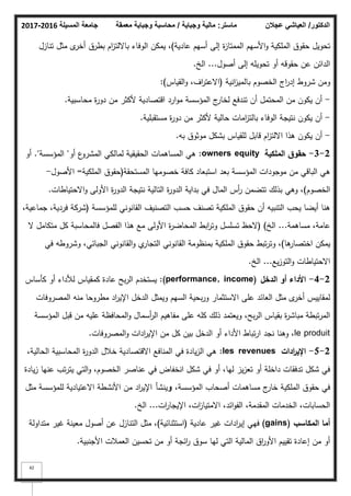 ‫المسيلة‬ ‫جامعة‬
2016
-
2017 ‫ماستر‬
:
‫وجباية‬ ‫مالية‬
/
‫معمقة‬ ‫وجباية‬ ‫محاسبة‬ ‫الدكتور‬
/
‫عجالن‬ ‫العياشي‬
42
‫عادية‬ ‫أسيـ‬ ‫إلى‬ ‫ة‬
‫ز‬‫الممتا‬ ‫األسيـ‬‫ك‬ ‫الممكية‬ ‫حقكؽ‬ ‫تحكيؿ‬
)
‫تنازؿ‬ ‫مثؿ‬ ‫ل‬
‫أخر‬ ‫بطرؽ‬ ‫اـ‬
‫ز‬‫بااللت‬ ‫الكفاء‬ ‫يمكف‬ ،
‫أصكؿ‬ ‫إلى‬ ‫تحكيمو‬ ‫أك‬ ‫حقكقو‬ ‫عف‬ ‫الدائف‬
...
‫الخ‬
.
‫انية‬
‫ز‬‫بالمي‬ ‫الخصكـ‬ ‫اج‬
‫ر‬‫إد‬ ‫شركط‬ ‫كمف‬
(
‫القياس‬‫ك‬ ،‫اؼ‬
‫ر‬‫االعت‬
:)
-
‫محاسبية‬ ‫ة‬
‫ر‬‫دك‬ ‫مف‬ ‫ألكثر‬ ‫اقتصادية‬ ‫ارد‬‫ك‬‫م‬ ‫المؤسسة‬ ‫ج‬
‫لخار‬ ‫تندفع‬ ‫أف‬ ‫المحتمؿ‬ ‫مف‬ ‫يككف‬ ‫أف‬
.
-
‫مستقبمية‬ ‫ة‬
‫ر‬‫دك‬ ‫مف‬ ‫ألكثر‬ ‫حالية‬ ‫امات‬
‫ز‬‫بالت‬ ‫الكفاء‬ ‫نتيجة‬ ‫يككف‬ ‫أف‬
.
-
‫بو‬ ‫مكثكؽ‬ ‫بشكؿ‬ ‫لمقياس‬ ‫قابؿ‬ ‫اـ‬
‫ز‬‫االلت‬ ‫ىذا‬ ‫يككف‬ ‫أف‬
.
2
-
3
-
‫الممكية‬ ‫حقوؽ‬
owners equity
:
‫أك‬ ‫ع‬
‫المشرك‬ ‫لمالكي‬ ‫الحقيقية‬ ‫المساىمات‬ ‫ىي‬
"
‫المؤسسة‬
."
‫أك‬
‫المستحقة‬ ‫خصكميا‬ ‫كافة‬ ‫استبعاد‬ ‫بعد‬ ‫المؤسسة‬ ‫مكجكدات‬ ‫مف‬ ‫الباقي‬ ‫ىي‬
(
‫الممكية‬ ‫حقكؽ‬
=
‫األصكؿ‬
-
‫الخصكـ‬
)
‫االحتياطات‬‫ك‬ ‫األكلى‬ ‫ة‬
‫ر‬‫الدك‬ ‫نتيجة‬ ‫التالية‬ ‫ة‬
‫ر‬‫الدك‬ ‫بداية‬ ‫في‬ ‫الماؿ‬ ‫أس‬
‫ر‬ ‫تتضمف‬ ‫بذلؾ‬ ‫كىي‬ ،
.
‫لممؤسسة‬ ‫القانكني‬ ‫التصنيؼ‬ ‫حسب‬ ‫تصنؼ‬ ‫الممكية‬ ‫حقكؽ‬ ‫أف‬ ‫التنبيو‬ ‫يحب‬ ‫أيضا‬ ‫ىنا‬
(
،‫جماعية‬ ،‫فردية‬ ‫شركة‬
‫مساىمة‬ ،‫عامة‬
...
‫الخ‬
)
(
‫ال‬ ‫متكامؿ‬ ‫كؿ‬ ‫فالمحاسبة‬ ‫الفصؿ‬ ‫ىذا‬ ‫مع‬ ‫األكلى‬ ‫ة‬
‫ر‬‫المحاض‬ ‫ابط‬
‫ر‬‫كت‬ ‫تسمسؿ‬ ‫الحظ‬
‫ىا‬
‫اختصار‬ ‫يمكف‬
)
‫في‬ ‫كشركطو‬ ،‫الجبائي‬ ‫القانكني‬‫ك‬ ‫م‬
‫التجار‬ ‫القانكني‬ ‫بمنظكمة‬ ‫الممكية‬ ‫حقكؽ‬ ‫تبط‬‫ر‬‫كت‬ ،
‫يع‬‫ز‬‫التك‬‫ك‬ ‫االحتياطات‬
...
‫الخ‬
.
2
-
4
-
‫الدخؿ‬ ‫أو‬ ‫األداء‬
(performance, income)
:
‫كأساس‬ ‫أك‬ ‫لؤلداء‬ ‫كمقياس‬ ‫عادة‬ ‫بح‬‫ر‬‫ال‬ ‫يستخدـ‬
‫المصركفات‬ ‫منو‬ ‫مطركحا‬ ‫اد‬
‫ر‬‫اإلي‬ ‫الدخؿ‬ ‫كيمثؿ‬ ‫السيـ‬ ‫بحية‬‫ر‬‫ك‬ ‫االستثمار‬ ‫عمى‬ ‫العائد‬ ‫مثؿ‬ ‫ل‬
‫أخر‬ ‫لمقاييس‬
‫المؤسسة‬ ‫قبؿ‬ ‫مف‬ ‫عميو‬ ‫المحافظة‬‫ك‬ ‫أسماؿ‬
‫ر‬‫ال‬ ‫مفاىيـ‬ ‫عمى‬ ‫كمو‬ ‫ذلؾ‬ ‫كيعتمد‬ ،‫بح‬‫ر‬‫ال‬ ‫بقياس‬ ‫ة‬
‫ر‬‫مباش‬ ‫تبطة‬‫ر‬‫الم‬
le produit
‫المصركفات‬‫ك‬ ‫ادات‬
‫ر‬‫اإلي‬ ‫مف‬ ‫كؿ‬ ‫بيف‬ ‫الدخؿ‬ ‫أك‬ ‫األداء‬ ‫تباط‬‫ر‬‫ا‬ ‫نجد‬ ‫كىنا‬ ،
.
2
-
5
-
‫ادات‬
‫ر‬‫اإلي‬
les revenues
:
،‫الحالية‬ ‫المحاسبية‬ ‫ة‬
‫ر‬‫الدك‬ ‫خبلؿ‬ ‫االقتصادية‬ ‫المنافع‬ ‫في‬ ‫يادة‬‫ز‬‫ال‬ ‫ىي‬
‫يادة‬‫ز‬ ‫عنيا‬ ‫تب‬‫ر‬‫يت‬ ‫التي‬‫ك‬ ،‫الخصكـ‬ ‫عناصر‬ ‫في‬ ‫انخفاض‬ ‫شكؿ‬ ‫في‬ ‫أك‬ ،‫ليا‬ ‫يز‬‫ز‬‫تع‬ ‫أك‬ ‫داخمة‬ ‫تدفقات‬ ‫شكؿ‬ ‫في‬
،‫المؤسسة‬ ‫أصحاب‬ ‫مساىمات‬ ‫ج‬
‫خار‬ ‫الممكية‬ ‫حقكؽ‬ ‫في‬
‫و‬
‫ينشأ‬
‫مثؿ‬ ‫لممؤسسة‬ ‫االعتيادية‬ ‫األنشطة‬ ‫مف‬ ‫اد‬
‫ر‬‫اإلي‬
‫ات‬
‫ر‬‫اإليجا‬ ،‫ات‬
‫ز‬‫االمتيا‬ ،‫ائد‬‫ك‬‫الف‬ ،‫المقدمة‬ ‫الخدمات‬ ،‫الحسابات‬
...
‫الخ‬
.
‫المكاسب‬ ‫أما‬
(gains)
‫عادية‬ ‫غير‬ ‫ادات‬
‫ر‬‫إي‬ ‫فيي‬
(
‫استثنائية‬
)
‫متداكلة‬ ‫غير‬ ‫معينة‬ ‫أصكؿ‬ ‫عف‬ ‫التنازؿ‬ ‫مثؿ‬ ،
‫األجنبية‬ ‫العمبلت‬ ‫تحسيف‬ ‫مف‬ ‫أك‬ ‫ائجة‬
‫ر‬ ‫سكؽ‬ ‫ليا‬ ‫التي‬ ‫المالية‬ ‫اؽ‬
‫ر‬‫األك‬ ‫تقييـ‬ ‫إعادة‬ ‫مف‬ ‫أك‬
.
 