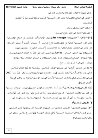 ‫المسيلة‬ ‫جامعة‬
2016
-
2017 ‫ماستر‬
:
‫وجباية‬ ‫مالية‬
/
‫معمقة‬ ‫وجباية‬ ‫محاسبة‬ ‫الدكتور‬
/
‫عجالن‬ ‫العياشي‬
43
‫يمي‬ ‫فيما‬ ‫المكاسب‬‫ك‬ ‫ادات‬
‫ر‬‫باإلي‬ ‫اؼ‬
‫ر‬‫االعت‬ ‫شركط‬ ‫كتتمثؿ‬
:
-
‫انخفاض‬ ‫أك‬ ‫المكجكدات‬ ‫يادة‬‫ز‬‫ب‬ ‫تبطة‬‫ر‬‫الم‬ ‫المحاسبية‬ ‫ة‬
‫ر‬‫الدك‬ ‫خبلؿ‬ ‫االقتصادية‬ ‫المنافع‬ ‫في‬ ‫التغيير‬
‫المطمكبات‬
.
-
‫مكثكؽ‬ ‫بشكؿ‬ ‫القياس‬ ‫إمكانية‬
.
-
‫المؤسسة‬ ‫ج‬
‫خار‬ ‫الغير‬ ‫إلى‬ ‫اد‬
‫ر‬‫اإلي‬ ‫ممكية‬ ‫نقؿ‬
.
2
-
6
-
‫األعباء‬
''
‫المصروفات‬
les charges
:
‫و‬
‫االقتصادية‬ ‫المنافع‬ ‫في‬ ‫االنخفاض‬ ‫بأنيا‬ ‫األعباء‬ ‫تعرؼ‬
‫امات‬
‫ز‬‫االلت‬ ‫تحمؿ‬ ‫أك‬ ‫األصكؿ‬ ‫استخداـ‬ ‫أك‬ ،‫المؤسسة‬ ‫ج‬
‫خار‬ ‫تدفقات‬ ‫شكؿ‬ ‫في‬ ‫الحالية‬ ‫المحاسبية‬ ‫ة‬
‫ر‬‫الدك‬ ‫خبلؿ‬
‫يعات‬‫ز‬‫تك‬ ‫عدا‬ ‫ما‬ ،‫الممكية‬ ‫حقكؽ‬ ‫انخفاض‬ ‫إلى‬ ‫تؤدم‬ ‫التي‬
(
‫ع‬
‫المشرك‬ ‫أصحاب‬
)
‫يؼ‬‫ر‬‫تع‬ ‫كيتضمف‬ ،
‫المعنى‬ ‫بيذا‬ ‫المصركفات‬
:
‫الخسائر‬
losses
،‫لممؤسسة‬ ‫العادم‬ ‫النشاط‬ ‫مف‬ ‫تنشأ‬ ‫التي‬ ‫المصركفات‬ ‫مثؿ‬
،‫ارث‬‫ك‬‫ك‬ ،‫سرقة‬ ،‫ئة‬‫ر‬‫الطا‬ ‫الخسائر‬ ‫أك‬ ،‫المستيمكة‬ ‫ازـ‬‫ك‬‫الم‬‫ك‬ ‫اد‬‫ك‬‫الم‬ ،‫المستيمكة‬ ‫البضائع‬ ،‫المبيعات‬ ‫تكمفة‬
‫ائؽ‬
‫ر‬‫ح‬
...
‫المكجكدات‬ ‫قيمة‬ ‫تدني‬
...
‫الخ‬
.
‫المحاسبي‬ ‫النظاـ‬ ‫أكرد‬ ‫فقد‬ ‫كبالمناسبة‬ ،‫المحاسبي‬ ‫اإلطار‬ ‫يتضمنيا‬ ‫التي‬ ‫األساسية‬ ‫المفاىيـ‬ ‫ىي‬ ‫تمؾ‬ ‫إذا‬
‫بالممحؽ‬ ‫أرفقيا‬ ‫أساسية‬ ‫مفاىيـ‬ ‫جممة‬ ‫المالي‬
(
‫رقـ‬ ‫الرسمية‬ ‫يدة‬‫ر‬‫بالج‬ ‫عمييا‬ ‫االطبلع‬ ‫جى‬
‫ير‬
72
‫لسنة‬
2007
‫بيئة‬ ‫في‬ ‫اكبيا‬‫ك‬‫ي‬ ‫بما‬ ‫ية‬‫ر‬‫ائ‬
‫ز‬‫الج‬ ‫األعماؿ‬ ‫بيئة‬ ‫في‬ ‫األساسية‬ ‫المحاسبية‬ ‫بالمفاىيـ‬ ‫لمرقي‬ ‫مسعى‬ ‫ذلؾ‬ ‫في‬ ‫ألف‬
‫الدكلية‬ ‫األعماؿ‬
)
.
‫ثالثا‬
:
‫المحاسبية‬ ‫المبادئ‬‫و‬ ‫الفروض‬
:
‫فركض‬ ‫م‬
‫التصكر‬ ‫اإلطار‬ ‫يتضمف‬ ‫سابقا‬ ‫نا‬‫ر‬‫أش‬ ‫كما‬
‫ا‬
‫كمبادئ‬
‫محاسبية‬
‫مبادئ‬ ‫أنيا‬ ‫عمى‬ ‫تذكر‬ ‫ما‬‫ا‬‫ك‬ ،‫بينيا‬ ‫الدمج‬ ‫يتـ‬ ‫ما‬‫ا‬‫ك‬ ،‫بينيا‬ ‫الفصؿ‬ ‫يقع‬ ‫إما‬ ، ‫المحاسبية‬ ‫الكتابات‬ ‫مف‬ ‫كثير‬ ‫في‬
،‫محاسبية‬
‫أف‬ ‫أجؿ‬ ‫مف‬ ‫ىذا‬ ‫ككؿ‬
‫يمي‬ ‫ما‬ ‫خبلؿ‬ ‫مف‬ ‫المحاسبية‬ ‫المبادئ‬‫ك‬ ‫المحاسبية‬ ‫الفركض‬ ‫بيف‬ ‫ز‬ّ
‫نمي‬
:
1
)
‫المحاسبية‬ ‫الفروض‬
:
‫أ‬
-
1
)
‫المحاسبية‬ ‫لفروض‬
:
، ‫المحاسبي‬ ‫العمؿ‬ ‫يستمزميا‬ ‫التي‬ ‫األساسية‬ ‫البديييات‬ ‫ىي‬ ‫المحاسبية‬ ‫الفركض‬
‫المحاسبية‬ ‫الشخصية‬ ‫استغبللية‬ ‫فرض‬ ‫كتشمؿ‬
(
‫عف‬ ‫مستقؿ‬ ‫محاسبي‬ ‫ع‬
‫مشرك‬ ‫ألنيا‬ ‫المؤسسة‬ ‫يؼ‬‫ر‬‫تع‬ ‫اجع‬
‫ر‬
‫فيو‬ ‫المساىميف‬‫ك‬ ‫مالكيو‬
)
.
 