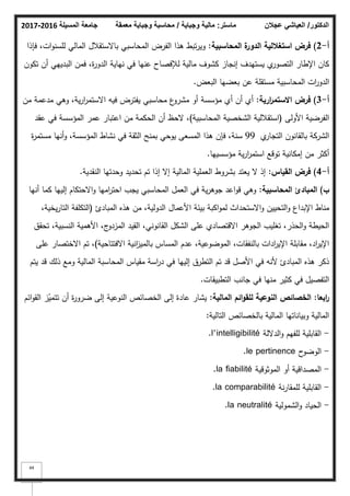 ‫المسيلة‬ ‫جامعة‬
2016
-
2017 ‫ماستر‬
:
‫وجباية‬ ‫مالية‬
/
‫معمقة‬ ‫وجباية‬ ‫محاسبة‬ ‫الدكتور‬
/
‫عجالن‬ ‫العياشي‬
44
‫أ‬
-
2
)
‫المحاسبية‬ ‫ة‬
‫الدور‬ ‫استغاللية‬ ‫فرض‬
:
‫فإذا‬ ،‫ات‬‫ك‬‫لمسن‬ ‫المالي‬ ‫باالستقبلؿ‬ ‫المحاسبي‬ ‫الفرض‬ ‫ىذا‬ ‫تبط‬‫ر‬‫كي‬
‫تككف‬ ‫أف‬ ‫البدييي‬ ‫فمف‬ ،‫ة‬
‫ر‬‫الدك‬ ‫نياية‬ ‫في‬ ‫عنيا‬ ‫لئلفصاح‬ ‫مالية‬ ‫كشكؼ‬ ‫إنجاز‬ ‫يستيدؼ‬ ‫م‬
‫التصكر‬ ‫اإلطار‬ ‫كاف‬
‫البعض‬ ‫بعضيا‬ ‫عف‬ ‫مستقمة‬ ‫المحاسبية‬ ‫ات‬
‫ر‬‫الدك‬
.
‫أ‬
-
3
)
‫ارية‬
‫ر‬‫االستم‬ ‫فرض‬
:
‫مف‬ ‫مدعمة‬ ‫كىي‬ ،‫ية‬‫ر‬‫ا‬
‫ر‬‫االستم‬ ‫فيو‬ ‫يفترض‬ ‫محاسبي‬ ‫ع‬
‫مشرك‬ ‫أك‬ ‫مؤسسة‬ ‫أم‬ ‫أف‬ ‫أم‬
‫األكلى‬ ‫الفرضية‬
(
‫المحاسبية‬ ‫الشخصية‬ ‫استقبللية‬
)
‫عقد‬ ‫في‬ ‫المؤسسة‬ ‫عمر‬ ‫اعتبار‬ ‫مف‬ ‫الحكمة‬ ‫أف‬ ‫الحظ‬ ،
‫م‬
‫التجار‬ ‫بالقانكف‬ ‫الشركة‬
99
‫ة‬
‫ر‬‫مستم‬ ‫أنيا‬‫ك‬ ،‫المؤسسة‬ ‫نشاط‬ ‫في‬ ‫الثقة‬ ‫بمنح‬ ‫يكحي‬ ‫المسعى‬ ‫ىذا‬ ‫فإف‬ ،‫سنة‬
‫مؤسسييا‬ ‫ية‬‫ر‬‫ا‬
‫ر‬‫استم‬ ‫تكقع‬ ‫إمكانية‬ ‫مف‬ ‫أكثر‬
.
‫أ‬
-
4
)
‫القياس‬ ‫فرض‬
:
‫النقدية‬ ‫كحدتيا‬ ‫تحديد‬ ‫تـ‬ ‫إذا‬ ‫إال‬ ‫المالية‬ ‫العممية‬ ‫بشركط‬ ‫يعتد‬ ‫ال‬ ‫إذ‬
.
‫ب‬
)
‫المحاسبية‬ ‫المبادئ‬
:
‫أنيا‬ ‫كما‬ ‫إلييا‬ ‫االحتكاـ‬‫ك‬ ‫اميا‬
‫ر‬‫احت‬ ‫يجب‬ ‫المحاسبي‬ ‫العمؿ‬ ‫في‬ ‫ية‬‫ر‬‫جكى‬ ‫اعد‬‫ك‬‫ق‬ ‫كىي‬
‫المبادئ‬ ‫ىذه‬ ‫مف‬ ،‫الدكلية‬ ‫األعماؿ‬ ‫بيئة‬ ‫اكبة‬‫ك‬‫لم‬ ‫االستحداث‬‫ك‬ ‫التحييف‬‫ك‬ ‫اإلبداع‬ ‫مناط‬
(
،‫يخية‬‫ر‬‫التا‬ ‫التكمفة‬
‫تحقؽ‬ ،‫النسبية‬ ‫األىمية‬ ،‫ج‬
‫المزدك‬ ‫القيد‬ ،‫القانكني‬ ‫الشكؿ‬ ‫عمى‬ ‫االقتصادم‬ ‫الجكىر‬ ‫تغميب‬ ،‫الحذر‬‫ك‬ ‫الحيطة‬
‫االفتتاحية‬ ‫انية‬
‫ز‬‫بالمي‬ ‫المساس‬ ‫عدـ‬ ،‫المكضكعية‬ ،‫بالنفقات‬ ‫ادات‬
‫ر‬‫اإلي‬ ‫مقابمة‬ ،‫اد‬
‫ر‬‫اإلي‬
)
‫عمى‬ ‫االختصار‬ ‫تـ‬ ،
‫يتـ‬ ‫قد‬ ‫ذلؾ‬ ‫كمع‬ ‫المالية‬ ‫المحاسبة‬ ‫مقياس‬ ‫اسة‬
‫ر‬‫د‬ ‫في‬ ‫إلييا‬ ‫التطرؽ‬ ‫تـ‬ ‫قد‬ ‫األصؿ‬ ‫في‬ ‫ألنو‬ ‫المبادئ‬ ‫ىذه‬ ‫ذكر‬
‫التطبيقات‬ ‫جانب‬ ‫في‬ ‫منيا‬ ‫كثير‬ ‫في‬ ‫التفصيؿ‬
.
‫ابعا‬
‫ر‬
:
‫المالية‬ ‫ائـ‬‫و‬‫لمق‬ ‫النوعية‬ ‫الخصائص‬
:
‫ائـ‬‫ك‬‫الق‬ ‫ز‬ّ
‫تتمي‬ ‫أف‬ ‫ة‬
‫ر‬‫ضرك‬ ‫إلى‬ ‫النكعية‬ ‫الخصائص‬ ‫إلى‬ ‫عادة‬ ‫يشار‬
‫التالية‬ ‫بالخصائص‬ ‫المالية‬ ‫كبياناتيا‬ ‫المالية‬
:
-
‫الداللة‬‫ك‬ ‫لمفيـ‬ ‫القابمية‬
l’intelligibilité
.
-
‫ح‬
‫الكضك‬
le pertinence
.
-
‫المكثكقية‬ ‫أك‬ ‫المصداقية‬
la fiabilité
.
-
‫نة‬‫ر‬‫لممقا‬ ‫القابمية‬
la comparabilité
.
-
‫الشمكلية‬‫ك‬ ‫الحياد‬
la neutralité
.
 