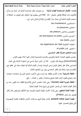 ‫المسيلة‬ ‫جامعة‬
2016
-
2017 ‫ماستر‬
:
‫وجباية‬ ‫مالية‬
/
‫معمقة‬ ‫وجباية‬ ‫محاسبة‬ ‫الدكتور‬
/
‫عجالن‬ ‫العياشي‬
45
‫خامسا‬
:
‫المالية‬ ‫ائـ‬‫و‬‫لمق‬ ‫المستخدمة‬ ‫اؼ‬
‫ر‬‫األط‬
:
‫إببلغ‬ ‫عف‬ ‫ة‬
‫ر‬‫عبا‬ ‫ىك‬ ‫المالية‬ ‫المحاسبة‬ ‫نظاـ‬ ‫مخرجات‬ ‫إف‬
‫العبلقة‬ ‫ذات‬ ‫اؼ‬
‫ر‬‫لؤلط‬
(
‫بالمعيار‬ ‫تذكير‬
IAS 24
‫الحقا‬ ‫فيو‬ ‫سنفصؿ‬ ‫الذم‬
)
‫أك‬ ‫العبلقة‬ ‫ذك‬ ‫الطرؼ‬ ‫أىـ‬‫ك‬ ،
‫إلى‬ ‫نشير‬ ‫المالي‬ ‫اإلببلغ‬‫ك‬ ‫اإلفصاح‬ ‫مبدأ‬ ‫إعماؿ‬ ‫في‬ ‫المالية‬ ‫ائـ‬‫ك‬‫الق‬ ‫مستخدـ‬
:
-
‫المستثمركف‬
les investisseurs
.
-
‫العاممكف‬
le personnel
.
-
‫الدائنكف‬‫ك‬ ‫المقرضكف‬
les préteurs
.
-
‫كآخركف‬ ‫المكردكف‬
les fournisseurs et autres
.
-
‫بائف‬‫ز‬‫ال‬
les clients
.
-
‫الحككمية‬ ‫الجيات‬
les organiseurs de l’état
.
-
‫العاـ‬ ‫الجميكر‬
le public
.
‫سادسا‬
:
‫المحاسبي‬ ‫لمفكر‬ ‫الحديثة‬ ‫المفاىيـ‬
:
‫القياس‬ ‫مفيكـ‬ ‫أعبله‬ ‫إلييا‬ ‫المشار‬ ‫المحاسبية‬ ‫المبادئ‬‫ك‬ ‫الفركض‬‫ك‬ ‫المالية‬ ‫البيانات‬ ‫تطبيؽ‬ ‫يتضمف‬
(mesurement)
،‫بالزمف‬ ‫ذلؾ‬ ‫تبط‬‫ر‬‫كي‬
‫أف‬ ‫ذلؾ‬
‫العمؿ‬ ‫كفي‬ ‫المالية‬ ‫المعمكمة‬ ‫في‬ ‫أساسي‬ ‫شرط‬ ‫الزمف‬
‫المحاسبي‬
‫ىناؾ‬
‫كفي‬ ‫غمقيا‬ ‫في‬ ‫د‬ّ
‫محد‬ ‫تكقيت‬ ‫ليا‬ ‫المالية‬ ‫ائـ‬‫ك‬‫الق‬ ‫صدار‬‫ا‬‫ك‬ ،‫اليكمية‬ ‫يدعى‬ ‫بالزمف‬ ‫يتعمؽ‬ ‫دفتر‬
‫التالية‬ ‫المفاىيـ‬ ‫بيف‬ ‫ز‬ّ
‫يمي‬ ‫المحاسبي‬ ‫الفكر‬ ‫فإف‬ ‫كلذلؾ‬ ،‫عنيا‬ ‫اإلفصاح‬
:
-
‫التاريخية‬ ‫التكمفة‬
:
‫استخداما‬ ‫استخدامو‬ ‫يتـ‬ ‫الذم‬ ‫الكحيد‬ ‫األسمكب‬ ‫كىي‬ ‫اءه‬
‫ر‬‫ش‬ ‫عند‬ ‫بتكمفتو‬ ‫األصؿ‬ ‫إثبات‬
‫إثباتات‬ ‫ك‬ ‫اتير‬‫ك‬‫ف‬ ،‫بمستندات‬ ‫يتمتع‬ ‫لككنو‬ ،‫العاـ‬ ‫بالقبكؿ‬ ‫كيتمتع‬ ‫عاما‬
...
‫إلخ‬
.
-
‫الجارية‬ ‫التكمفة‬
Current cost
:
‫كىي‬
‫المالي‬ ‫العنصر‬ ‫إثبات‬
(
‫األصؿ‬
)
‫مف‬ ‫عنو‬ ‫ير‬‫ر‬‫التق‬ ‫عند‬ ‫بتكمفتو‬
‫المالية‬ ‫ائـ‬‫ك‬‫الق‬ ‫إعداد‬ ‫يخ‬‫ر‬‫تا‬ ‫في‬ ‫م‬
‫الجار‬ ‫بالسعر‬ ‫أم‬ ،‫المالية‬ ‫ائـ‬‫ك‬‫الق‬ ‫خبلؿ‬
.
-
‫لمتحقيؽ‬ ‫القابمة‬ ‫القيمة‬
:
‫التكاليؼ‬ ‫منيا‬ ‫مطركحا‬ ‫البيعية‬ ‫بالقيمة‬ ‫األصؿ‬ ‫إثبات‬ ‫كىي‬
(
‫بأكثر‬ ‫ذلؾ‬ ‫كسيككف‬
‫تناكؿ‬ ‫عند‬ ‫تفصيؿ‬
IFRS05
.)
-
‫الحالية‬ ‫القيمة‬
present value
:
‫المخصكمة‬ ‫النقدية‬ ‫بالتدفقات‬ ‫األصؿ‬ ‫إثبات‬ ‫يتـ‬ ،‫البيع‬ ‫عممية‬ ‫إلتماـ‬
‫عمييا‬ ‫الحصكؿ‬ ‫يتكقع‬ ‫التي‬
.
 