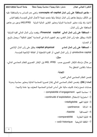 ‫المسيلة‬ ‫جامعة‬
2016
-
2017 ‫ماستر‬
:
‫وجباية‬ ‫مالية‬
/
‫معمقة‬ ‫وجباية‬ ‫محاسبة‬ ‫الدكتور‬
/
‫عجالن‬ ‫العياشي‬
46
-
‫الماؿ‬ ‫أس‬
‫ر‬ ‫عمى‬ ‫المحافظة‬ ‫مفاىيـ‬
concepts of capital
:
‫عميو‬ ‫المحافظة‬‫ك‬ ‫بو‬ ‫المساس‬ ‫عدـ‬ ‫كتعني‬
‫قياس‬ ‫ككيفية‬ ‫لممؤسسة‬ ‫المالي‬ ‫األعماؿ‬ ‫نتيجة‬ ‫بتحديد‬ ‫كثيقا‬ ‫تباطا‬‫ر‬‫ا‬ ‫الماؿ‬ ‫أس‬
‫ر‬ ‫مفاىيـ‬ ‫تبط‬‫ر‬‫كت‬ ،‫التآكؿ‬ ‫مف‬
‫الدكلية‬ ‫المالية‬ ‫ير‬‫ر‬‫التقا‬ ‫كمعايير‬ ‫الدكلية‬ ‫المحاسبة‬ ‫معايير‬ ‫نت‬ّ
‫بي‬ ‫كقد‬ ،‫آدائيا‬
IAS,IFRS
‫مفاىيـ‬ ‫مف‬ ‫نكعيف‬
‫الماؿ‬ ‫أس‬
‫ر‬ ‫عمى‬ ‫المحافظة‬
.
-
‫المالي‬ ‫الماؿ‬ ‫أس‬
‫ر‬ ‫عمى‬ ‫المحافظة‬
Financial capital
:
‫ائية‬
‫ر‬‫الش‬ ‫القكة‬ ‫المالي‬ ‫الماؿ‬ ‫أس‬
‫ر‬‫ب‬ ‫كيقصد‬
‫المحاسبة‬ ‫في‬ ‫السائد‬ ‫المفيكـ‬ ‫كىك‬ ،‫النقدم‬ ‫الماؿ‬ ‫أس‬
‫ر‬ ‫عميو‬ ‫كيطمؽ‬ ،‫الثابتة‬
''
‫الممكية‬ ‫حقكؽ‬
''
‫بح‬‫ر‬‫بال‬ ‫كيحمؿ‬ ،
‫ة‬
‫ر‬‫الخسا‬ ‫أك‬
.
-
‫المادي‬ ‫الماؿ‬ ‫أس‬
‫ر‬ ‫عمى‬ ‫المحافظة‬
physical
capital
:
‫اإلنتاجي‬ ‫الماؿ‬ ‫أس‬
‫ر‬ ‫عمى‬ ‫يطمؽ‬
productive capital
‫لممؤسسة‬ ‫اإلنتاجية‬ ‫الطاقة‬ ‫أك‬ ‫التشغيمية‬ ‫ة‬
‫ر‬‫القد‬ ‫أك‬ ،‫العيني‬ ‫الماؿ‬ ‫أس‬
‫ر‬ ‫أك‬ ،
.
‫اؿ‬‫ؤ‬‫س‬
:
‫حسب‬ ‫م‬
‫التصكر‬ ‫لئلطار‬ ‫استؾ‬
‫ر‬‫د‬ ‫خبلؿ‬ ‫مف‬
IAS, IFRS
،‫المالي‬ ‫المحاسبي‬ ‫لمنظاـ‬ ‫م‬
‫التصكر‬ ‫اإلطار‬ ‫ف‬ّ
‫بي‬
‫بو؟‬ ‫المتعمؽ‬ ‫بالقانكف‬ ‫مستندا‬
‫اإلجابة‬
:
‫النص‬ ‫المالي‬ ‫المحاسبي‬ ‫النظاـ‬ ‫تضمف‬
:
‫المادة‬
(
06
)
:
‫كمدكنة‬ ‫محاسبة‬ ‫كمعايير‬ ‫المالية‬ ‫لممحاسبة‬ ‫يا‬‫ر‬‫تصك‬ ‫ا‬
‫ر‬‫إطا‬ ‫المالي‬ ‫المحاسبي‬ ‫النظاـ‬ ‫يتضمف‬
‫السيما‬
‫ك‬ ‫عامة‬ ‫بيا‬ ‫المعترؼ‬ ‫المحاسبية‬ ‫المبادئ‬ ‫أساس‬ ‫عمى‬ ‫مالية‬ ‫كشكؼ‬ ‫بإعداد‬ ‫تسمح‬ ‫حسابات‬
:
1
-
‫التعيد‬ ‫محاسبة‬
comptabilité d’engagement
-
2
-
‫االستغبلؿ‬ ‫ية‬‫ر‬‫ا‬
‫ر‬‫استم‬
–continuité d’exploitation
3
-
‫الفيـ‬ ‫قابمية‬
-intelligibilité
4
-
‫الداللة‬
–pertinence
5
-
‫المصداقية‬
–fiabilité
6
-
‫نة‬‫ر‬‫المقا‬ ‫قابمية‬
–comparabilité
7
-
‫يخية‬‫ر‬‫التا‬ ‫التكمفة‬
– coût historique
 