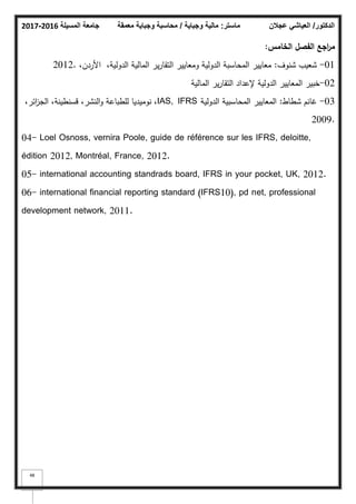 ‫المسيلة‬ ‫جامعة‬
2016
-
2017 ‫ماستر‬
:
‫وجباية‬ ‫مالية‬
/
‫معمقة‬ ‫وجباية‬ ‫محاسبة‬ ‫الدكتور‬
/
‫عجالن‬ ‫العياشي‬
48
‫الخامس‬ ‫الفصؿ‬ ‫اجع‬
‫ر‬‫م‬
:
01
-
‫شنكؼ‬ ‫شعيب‬
:
،‫األردف‬ ،‫الدكلية‬ ‫المالية‬ ‫ير‬‫ر‬‫التقا‬ ‫كمعايير‬ ‫الدكلية‬ ‫المحاسبة‬ ‫معايير‬
2012.
02
-
‫المالية‬ ‫ير‬‫ر‬‫التقا‬ ‫إلعداد‬ ‫الدكلية‬ ‫المعايير‬ ‫خبير‬
03
-
‫شطاط‬ ‫غانـ‬
:
‫الدكلية‬ ‫المحاسبية‬ ‫المعايير‬
IAS, IFRS
،‫ائر‬
‫ز‬‫الج‬ ،‫قسنطينة‬ ،‫النشر‬‫ك‬ ‫لمطباعة‬ ‫نكميديا‬ ،
2009.
04- Loel Osnoss, vernira Poole, guide de référence sur les IFRS, deloitte,
édition 2012, Montréal, France, 2012.
05- international accounting standrads board, IFRS in your pocket, UK, 2012.
06- international financial reporting standard (IFRS10), pd net, professional
development network, 2011.
 