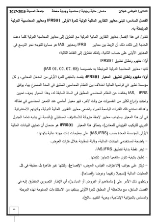 ‫المسيلة‬ ‫جامعة‬
2016
-
2017 ‫ماستر‬
:
‫وجباية‬ ‫مالية‬
/
‫معمقة‬ ‫وجباية‬ ‫محاسبة‬ ‫الدكتور‬
/
‫عجالن‬ ‫العياشي‬
49
‫السادس‬ ‫الفصؿ‬
:
‫األولى‬ ‫ة‬
‫لممر‬ ‫الولية‬ ‫المالية‬ ‫التقارير‬ ‫معايير‬ ‫تبني‬
01
IFRS
‫الدولية‬ ‫المحاسبية‬ ‫ومعايير‬
‫بو‬ ‫المرتبطة‬
.
‫اؿ‬ ‫ىذا‬ ‫في‬ ‫نتناكؿ‬
‫فصؿ‬
‫دعت‬ ‫كمما‬ ‫الدكلية‬ ‫المحاسبة‬ ‫معايير‬ ‫إلى‬ ‫التطرؽ‬ ‫مع‬ ‫الدكلية‬ ‫المالية‬ ‫ير‬‫ر‬‫التقا‬ ‫معايير‬
‫معايير‬ ‫بيف‬ ‫بط‬‫ر‬‫ال‬ ‫أف‬ ‫ذلؾ‬ ،‫ذلؾ‬ ‫إلى‬ ‫الحاجة‬
IFRS
‫كمعايير‬
IAS
‫في‬ ‫التكسع‬ ‫نحك‬ ‫لمتكجو‬ ‫ة‬
‫ر‬‫مساي‬ ‫ىك‬
‫التالية‬ ‫النقاط‬ ‫إلى‬ ‫نتطرؽ‬ ‫كلذلؾ‬ ،‫الثانية‬ ‫حساب‬ ‫عمى‬ ‫األكلى‬ ‫المعايير‬
:
‫ال‬
‫ك‬‫أ‬
:
‫تطبيؽ‬ ‫كنطاؽ‬ ‫مفيكـ‬
IFRS01
‫ثانيا‬
:
‫خصكصا‬ ‫بو‬ ‫تبطة‬‫ر‬‫الم‬ ‫الدكلية‬ ‫المحاسبة‬ ‫معايير‬
(IAS 01, 02, 07, 08)
‫ال‬‫و‬‫أ‬
:
‫تطبيؽ‬ ‫ونطاؽ‬ ‫مفيوـ‬
‫المعيار‬
IFRS01
:
‫كؿ‬ ‫ك‬ ،‫المحابي‬ ‫المدخؿ‬ ‫مف‬ ‫األكلى‬ ‫ة‬
‫ر‬‫لمم‬ ‫بالمتبني‬ ‫يقصد‬
‫افؽ‬‫ك‬‫ي‬ ،‫بيا‬ ‫ح‬
‫المصر‬ ‫السنة‬ ‫في‬ ‫المطبؽ‬ ‫المحاسبي‬ ‫النظاـ‬ ‫بيف‬ ‫اختبلؼ‬ ‫المالية‬ ‫ائميا‬‫ك‬‫ق‬ ‫في‬ ‫تظير‬ ‫مؤسسة‬
IAS, IFRS
‫تحييف‬ ‫يعرؼ‬ ‫المعيار‬ ‫كىذا‬ ،‫لو‬ ‫السابقة‬ ‫السنة‬ ‫في‬ ‫المطبؽ‬ ‫المحاسبي‬ ‫النظاـ‬ ‫عف‬ ‫يختمؼ‬
‫نطاقو‬ ‫في‬ ‫المحاسبي‬ ‫التمعف‬ ‫عند‬ ‫أساسي‬ ‫معيار‬ ‫فيك‬ ،‫آلخر‬ ‫كقت‬ ‫مف‬ ‫ات‬
‫ر‬‫التفسي‬ ‫مف‬ ‫لكثير‬ ‫اج‬
‫ر‬‫د‬‫ا‬‫ك‬ ‫كتجديد‬
‫افية‬
‫ر‬‫االستش‬ ‫تيـ‬‫ر‬‫كقد‬ ،‫الدكلية‬ ‫المالية‬ ‫ير‬‫ر‬‫التقا‬ ‫معايير‬ ‫اضعي‬‫ك‬ ‫اء‬
‫ر‬‫لخب‬ ‫اسعة‬‫ك‬‫ال‬ ‫ات‬
‫ر‬‫القد‬ ‫تمؾ‬ ‫نستنتج‬ ‫أىدافو‬‫ك‬
‫المستقبمي‬ ‫اؼ‬
‫ر‬‫لبلستش‬ ‫مترككة‬ ‫الحقة‬ ‫معايير‬ ‫يستكعب‬ ‫المعيار‬ ‫ىذا‬ ‫أف‬ ‫في‬
(
‫الجدكؿ‬ ‫تماما‬ ‫يشبو‬ ‫لي‬ ‫بالنسبة‬
‫لممعادف‬ ‫يائي‬‫ز‬‫الفي‬ ‫لمتركيب‬ ‫م‬
‫الدكر‬
)
‫المعيار‬ ‫ىذا‬ ‫كنطاؽ‬ ،
IFRS01
‫المالية‬ ‫البيانات‬ ‫تحتكم‬ ‫أف‬ ‫ضماف‬ ‫ىك‬
‫حسب‬ ‫المعدة‬ ‫لممؤسسة‬ ‫األكلى‬
(IAS,IFRS)
‫بككنيا‬ ‫عالية‬ ‫جكدة‬ ‫ذات‬ ‫معمكمات‬ ‫عمى‬
:
-
‫العرض‬ ‫ات‬
‫ر‬‫فت‬ ‫خبلؿ‬ ‫نة‬‫ر‬‫لممقا‬ ‫كقابمة‬ ،‫المالية‬ ‫البيانات‬ ‫لمستخدمي‬ ‫اضحة‬‫ك‬
.
-
‫لتطبيؽ‬ ‫بداية‬ ‫نقطة‬ ‫تكفر‬
IAS,IFRS
.
-
‫تكمفتيا‬ ‫تتجاكز‬ ‫منافعيا‬ ‫تككف‬ ‫بكيفية‬ ‫تطبؽ‬
.
-
‫انب‬‫ك‬‫ج‬ ‫عمى‬ ‫تركز‬
(
‫اإلفصاح‬ ،‫العرض‬ ،‫القياس‬ ،‫اؼ‬
‫ر‬‫االعت‬
)
‫كؿ‬ ‫في‬ ‫مطبقة‬ ‫بؿ‬ ‫ة‬
‫ر‬‫ظاى‬ ‫غير‬ ‫كلكنيا‬ ،
‫المالية‬ ‫العمميات‬
(
‫فصاحا‬‫ا‬‫ك‬ ‫كعرضا‬ ‫كتقييما‬ ‫تسجيبل‬
)
.
‫عمى‬ ‫األمر‬ ‫ذلؾ‬ ‫كينطكم‬
(
‫المبادئ‬ ‫أك‬ ‫الفركض‬ ‫أك‬ ‫بالمفاىيـ‬
)
‫في‬ ‫إليو‬ ‫المتطرؽ‬ ‫م‬
‫التصكر‬ ‫اإلطار‬ ‫أم‬ ،
‫المرحمة‬ ‫ليذه‬ ‫الممنكحة‬ ‫االستثناءات‬ ‫مف‬ ‫يستفيد‬ ‫األكلى‬ ‫ة‬
‫ر‬‫لمم‬ ‫المطبؽ‬ ‫أف‬ ‫مبلحظة‬ ‫مع‬ ،‫السابؽ‬ ‫الفصؿ‬
‫التقييـ‬ ‫ية‬‫ر‬‫كح‬ ،‫اإلنتاجية‬ ‫انية‬
‫ز‬‫بالمي‬ ‫المساس‬‫ك‬
...
‫الخ‬
)
.
 