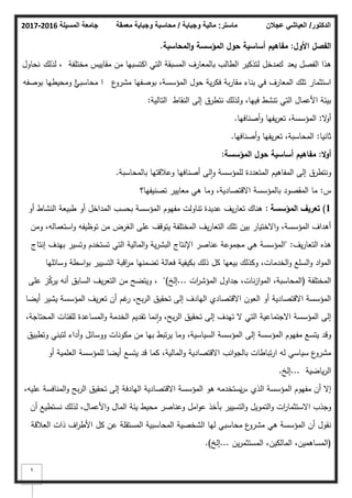 ‫المسيلة‬ ‫جامعة‬
2016
-
2017 ‫ماستر‬
:
‫وجباية‬ ‫مالية‬
/
‫معمقة‬ ‫وجباية‬ ‫محاسبة‬ ‫الدكتور‬
/
‫عجالن‬ ‫العياشي‬
5
‫األوؿ‬ ‫الفصؿ‬
:
‫حوؿ‬ ‫أساسية‬ ‫مفاىيـ‬
‫و‬ ‫المؤسسة‬
‫المحاسبة‬
.
‫يعد‬ ‫الفصؿ‬ ‫ىذا‬
‫ؾ‬
‫مختمفة‬ ‫مقاييس‬ ‫مف‬ ‫اكتسبيا‬ ‫التي‬ ‫المسبقة‬ ‫بالمعارؼ‬ ‫الطالب‬ ‫لتذكير‬ ‫مدخؿ‬
‫لذلؾ‬ ،
‫نحاكؿ‬
‫ع‬
‫مشرك‬ ‫بكصفيا‬ ،‫المؤسسة‬ ‫حكؿ‬ ‫ية‬‫ر‬‫فك‬ ‫بة‬‫ر‬‫مقا‬ ‫بناء‬ ‫في‬ ‫المعارؼ‬ ‫تمؾ‬ ‫استثمار‬
‫ا‬
‫ن‬
‫محاسبي‬
‫ا‬
‫بكصفو‬ ‫كمحيطيا‬
‫التالية‬ ‫النقاط‬ ‫إلى‬ ‫نتطرؽ‬ ‫كلذلؾ‬ ،‫فييا‬ ‫تنشط‬ ‫التي‬ ‫األعماؿ‬ ‫بيئة‬
:
‫ال‬
‫ك‬‫أ‬
:
‫أصنافيا‬‫ك‬ ‫يفيا‬‫ر‬‫تع‬ ،‫المؤسسة‬
.
‫ثانيا‬
:
‫أصنافيا‬‫ك‬ ‫يفيا‬‫ر‬‫تع‬ ،‫المحاسبة‬
.
‫ال‬‫و‬‫أ‬
:
‫مفاىيـ‬
‫أساسية‬
‫المؤسسة‬ ‫حوؿ‬
:
‫بالمحاسبة‬ ‫كعبلقتيا‬ ‫أصنافيا‬ ‫لى‬‫ا‬‫ك‬ ‫لممؤسسة‬ ‫المتعددة‬ ‫المفاىيـ‬ ‫إلى‬ ‫كنتطرؽ‬
.
‫س‬
:
‫تصنيفيا؟‬ ‫معايير‬ ‫ىي‬ ‫كما‬ ،‫االقتصادية‬ ‫بالمؤسسة‬ ‫المقصكد‬ ‫ما‬
1
)
‫المؤسسة‬ ‫تعريؼ‬
:
‫أك‬ ‫النشاط‬ ‫طبيعة‬ ‫أك‬ ‫المداخؿ‬ ‫بحسب‬ ‫المؤسسة‬ ‫مفيكـ‬ ‫تناكلت‬ ‫عديدة‬ ‫يؼ‬‫ر‬‫تعا‬ ‫ىناؾ‬
‫كمف‬ ،‫استعمالو‬‫ك‬ ‫تكظيفو‬ ‫مف‬ ‫الغرض‬ ‫عمى‬ ‫يتكقؼ‬ ‫المختمفة‬ ‫يؼ‬‫ر‬‫التعا‬ ‫تمؾ‬ ‫بيف‬ ‫االختيار‬‫ك‬ ،‫المؤسسة‬ ‫أىداؼ‬
‫يؼ‬‫ر‬‫التعا‬ ‫ىذه‬
" :
‫إنتاج‬ ‫بيدؼ‬ ‫كتسير‬ ‫تستخدـ‬ ‫التي‬ ‫المالية‬‫ك‬ ‫ية‬‫ر‬‫البش‬ ‫اإلنتاج‬ ‫عناصر‬ ‫مجمكعة‬ ‫ىي‬ ‫المؤسسة‬
‫كسائميا‬ ‫اسطة‬‫ك‬‫ب‬ ‫التسيير‬ ‫اقبة‬
‫ر‬‫م‬ ‫تضمنيا‬ ‫فعالة‬ ‫بكيفية‬ ‫ذلؾ‬ ‫كؿ‬ ‫بيعيا‬ ‫ككذلؾ‬ ،‫الخدمات‬‫ك‬ ‫السمع‬‫ك‬ ‫اد‬‫ك‬‫الم‬
‫المختمفة‬
(
‫ات‬
‫ر‬‫المؤش‬ ‫جداكؿ‬ ،‫نات‬‫ز‬‫ا‬‫ك‬‫الم‬ ،‫المحاسبة‬
...
‫إلخ‬
)
"
،
‫عمى‬ ‫ز‬ّ
‫ك‬‫ير‬ ‫أنو‬ ‫السابؽ‬ ‫يؼ‬‫ر‬‫التع‬ ‫مف‬ ‫كيتضح‬
‫أيضا‬ ‫يشير‬ ‫المؤسسة‬ ‫يؼ‬‫ر‬‫تع‬ ‫أف‬ ‫غـ‬
‫ر‬ ،‫بح‬‫ر‬‫ال‬ ‫تحقيؽ‬ ‫إلى‬ ‫اليادؼ‬ ‫االقتصادم‬ ‫العكف‬ ‫أك‬ ‫االقتصادية‬ ‫المؤسسة‬
،‫المحتاجة‬ ‫لمفئات‬ ‫المساعدة‬‫ك‬ ‫الخدمة‬ ‫تقديـ‬ ‫نما‬‫ا‬‫ك‬ ،‫بح‬‫ر‬‫ال‬ ‫تحقيؽ‬ ‫إلى‬ ‫تيدؼ‬ ‫ال‬ ‫التي‬ ‫االجتماعية‬ ‫المؤسسة‬ ‫إلى‬
‫كتطبيؽ‬ ‫لتبني‬ ‫أداء‬‫ك‬ ‫ككسائؿ‬ ‫مككنات‬ ‫مف‬ ‫بيا‬ ‫تبط‬‫ر‬‫ي‬ ‫كما‬ ،‫السياسية‬ ‫المؤسسة‬ ‫إلى‬ ‫المؤسسة‬ ‫مفيكـ‬ ‫يتسع‬ ‫كقد‬
‫أك‬ ‫العممية‬ ‫لممؤسسة‬ ‫أيضا‬ ‫يتسع‬ ‫قد‬ ‫كما‬ ،‫المالية‬‫ك‬ ‫االقتصادية‬ ‫انب‬‫ك‬‫بالج‬ ‫تباطات‬‫ر‬‫ا‬ ‫لو‬ ‫سياسي‬ ‫ع‬
‫مشرك‬
‫ياضية‬‫ر‬‫ال‬
...
‫إلخ‬
.
‫الذم‬ ‫المؤسسة‬ ‫مفيكـ‬ ‫أف‬ ‫إال‬
‫س‬
،‫عميو‬ ‫المنافسة‬‫ك‬ ‫بح‬‫ر‬‫ال‬ ‫تحقيؽ‬ ‫إلى‬ ‫اليادفة‬ ‫االقتصادية‬ ‫المؤسسة‬ ‫ىك‬ ‫نستخدمو‬
‫أف‬ ‫نستطيع‬ ‫لذلؾ‬ ،‫األعماؿ‬‫ك‬ ‫الماؿ‬ ‫يئة‬ ‫محيط‬ ‫كعناصر‬ ‫امؿ‬‫ك‬‫ع‬ ‫بأخذ‬ ‫التسيير‬‫ك‬ ‫التمكيؿ‬‫ك‬ ‫ات‬
‫ر‬‫االستثما‬ ‫كجذب‬
‫العبلقة‬ ‫ذات‬ ‫اؼ‬
‫ر‬‫األط‬ ‫كؿ‬ ‫عف‬ ‫المستقمة‬ ‫المحاسبية‬ ‫الشخصية‬ ‫ليا‬ ‫محاسبي‬ ‫ع‬
‫مشرك‬ ‫ىي‬ ‫المؤسسة‬ ‫أف‬ ‫نقكؿ‬
(
‫يف‬‫ر‬‫المستثم‬ ،‫المالكيف‬ ،‫المساىميف‬
...
‫إلخ‬
)
.
 