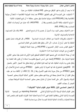 ‫المسيلة‬ ‫جامعة‬
2016
-
2017 ‫ماستر‬
:
‫وجباية‬ ‫مالية‬
/
‫معمقة‬ ‫وجباية‬ ‫محاسبة‬ ‫الدكتور‬
/
‫عجالن‬ ‫العياشي‬
50
‫معايير‬ ‫مع‬ ‫افؽ‬‫ك‬‫الت‬ ‫فيك‬ ‫بو‬ ‫يمتزـ‬ ‫أف‬ ‫يجب‬ ‫ما‬ ‫أما‬
IAS
‫حيث‬ ‫مف‬ ،‫انتقالية‬ ‫كمتطمبات‬
*
‫اؼ‬
‫ر‬‫االعت‬
:
‫التطبيؽ‬ ‫تقكـ‬ ‫التي‬ ‫المؤسسة‬ ‫عمى‬
IFRS1
‫االفتتاحية‬ ‫انية‬
‫ز‬‫المي‬ ‫إعداد‬ ‫عند‬
‹‹
‫انية‬
‫ز‬‫مي‬ ‫أف‬ ‫الحظ‬
‫ؿ‬ ‫كفقا‬ ‫االفتتاحية‬
IFRS,IAS
‫مختمفة‬ ‫معايير‬ ‫كفؽ‬ ‫ختامية‬ ‫انية‬
‫ز‬‫مي‬ ‫كانت‬
››
‫التالية‬ ‫ات‬‫ك‬‫الخط‬ ‫تتبع‬ ‫أف‬
:
-
‫ؿ‬ ‫كفقا‬ ‫الخصكـ‬‫ك‬ ‫األصكؿ‬ ‫بكافة‬ ‫اؼ‬
‫ر‬‫االعت‬ ‫اج‬
‫ر‬‫إد‬
IAS,IFRS
‫النظاـ‬ ‫بناء‬ ‫أرضية‬ ‫عف‬ ‫ة‬
‫ر‬‫عبا‬ ‫ألنو‬ ،
‫ؿ‬ ‫كفقا‬ ‫المحاسب‬
IAS, IFRS
.
-
‫المعايير‬ ‫تسمح‬ ‫لـ‬ ‫إذا‬ ‫خصكـ‬ ‫أك‬ ‫أصكؿ‬ ‫اء‬‫ك‬‫س‬ ‫البنكد‬ ‫ببعض‬ ‫اؼ‬
‫ر‬‫االعت‬ ‫عدـ‬
IAS
‫يؼ‬‫ر‬‫المصا‬ ‫مثؿ‬ ‫بذلؾ‬
‫ية‬‫ر‬‫اإلدا‬ ‫يؼ‬‫ر‬‫المصا‬‫ك‬ ‫اإلعدادية‬
.
-
‫المحاسبية‬ ‫السياسات‬ ‫اختبلؼ‬ ‫عف‬ ‫الناجمة‬ ‫بالفركقات‬ ‫اؼ‬
‫ر‬‫االعت‬
IAS8
‫لحقكؽ‬ ‫تحمؿ‬ ‫الفركقات‬ ‫كؿ‬ ‫ك‬
‫المحاسبي‬ ‫النظاـ‬ ‫في‬ ‫بالتحكؿ‬ ‫فقط‬ ‫يتعمؽ‬ ‫األمر‬ ‫ألف‬ ،‫خسائر‬ ‫أك‬ ‫باح‬‫ر‬‫أ‬ ‫تعتبر‬ ‫ال‬
‫ك‬ ‫الممكية‬
*
‫ؿ‬ ‫م‬
‫التصكر‬ ‫اإلطار‬ ‫حسب‬ ‫القياس‬ ‫تطبيؽ‬
IAS,IFRS
‫الكظيفية‬ ‫العممة‬ ‫حيث‬ ‫مف‬
.
*
‫لسنة‬ ‫المالية‬ ‫البيانات‬ ‫عف‬ ‫اإلفصاح‬
n
،
n-1
‫نة‬‫ر‬‫لممقا‬
.
‫ير‬‫ر‬‫التقا‬ ‫معايير‬ ‫بقية‬ ‫تشمؿ‬ ‫قد‬ ‫األكلى‬ ‫ة‬
‫ر‬‫لمم‬ ‫لممطبؽ‬ ‫االنتقالية‬ ‫ة‬
‫ر‬‫الفت‬ ‫تمنحيا‬ ‫التي‬ ‫االستثناءات‬ ‫جممة‬ ‫أف‬ ‫كما‬
‫مثؿ‬ ،‫الدكلية‬ ‫المالية‬
IFRS02
(
‫السيـ‬ ‫أساس‬ ‫عمى‬ ‫الدفعة‬
)
‫إما‬ ،‫الدفعة‬ ‫تمؾ‬ ‫تككف‬ ‫أف‬ ‫استثناءا‬ ‫فمممؤسسة‬ ،
‫بالمعيار‬ ‫األخير‬ ‫المعيار‬ ‫ىذا‬ ‫نطاؽ‬ ‫تباط‬‫ر‬‫ا‬ ‫في‬ ‫انتقالية‬ ‫ة‬
‫ر‬‫فت‬ ‫أيضا‬ ‫ليا‬ ‫كما‬ ،‫الممكية‬ ‫ات‬‫ك‬‫بأد‬ ‫كما‬ ‫نقدم‬ ‫بشكؿ‬
IAS 19
(
‫العامميف‬ ‫حقكؽ‬
)
‫تطبيؽ‬ ‫امف‬
‫ز‬‫ت‬ ‫إذا‬ ‫ية‬‫ر‬‫الح‬ ‫ليا‬ ‫كما‬ ،
IFRS01
‫أم‬ ،‫لؤلعماؿ‬ ‫اندماج‬ ‫نشكء‬ ‫مع‬
‫تطبيؽ‬
IFRS03
‫ؿ‬ ‫كفقا‬ ‫األصكؿ‬ ‫تقييـ‬ ‫إعادة‬ ‫ية‬‫ر‬‫ح‬ ‫خبلؿ‬ ‫مف‬ ،
IAS 32, 38
‫عميو‬ ‫ىك‬ ‫بما‬ ‫االكتفاء‬ ‫أك‬ ،
.
‫المحسبة‬ ‫كمعايير‬ ‫الدكلية‬ ‫المالية‬ ‫ير‬‫ر‬‫التقا‬ ‫معايير‬ ‫منظكـ‬ ‫فيـ‬ ‫ابة‬‫ك‬‫ب‬ ‫في‬ ‫يجعمنا‬ ‫المدخؿ‬ ‫ىذا‬ ‫أف‬ ‫القكؿ‬ ‫يمكف‬
‫انب‬‫ك‬‫بج‬ ‫تبطة‬‫ر‬‫الم‬ ‫الدكلية‬ ‫المحاسبة‬ ‫معايير‬ ‫بعض‬ ‫نتناكؿ‬ ‫أف‬ ‫نحاكؿ‬ ‫أنفسنا‬ ‫عمى‬ ‫األمر‬ ‫كلتسييؿ‬ ،‫الدكلية‬
‫التقييـ‬ ‫انب‬‫ك‬‫بج‬ ‫أك‬ ‫العرض‬
.
1
)
‫األوؿ‬ ‫المحاسبي‬ ‫المعيار‬
IAS1
‫المالية‬ ‫ائـ‬‫و‬‫الق‬ ‫عرض‬
''
‫الكشوفات‬
''
:
‫المالي‬ ‫لئلببلغ‬ ‫األساسية‬ ‫الكسيمة‬ ‫المالية‬ ‫ائـ‬‫ك‬‫الق‬ ‫تعتبر‬
financial
reporting
‫الكضعية‬ ‫عف‬
‫المالية‬
‫كميا‬ ‫ممخص‬ ‫تقدـ‬ ‫لككنيا‬ ‫ات‬
‫ر‬‫ا‬
‫ر‬‫الق‬ ‫اتخاذ‬ ‫لعممية‬ ‫أساسية‬ ‫أداة‬ ‫فيي‬ ‫النقدية‬ ‫كتدفقاتيا‬ ‫المالي‬ ‫أدائيا‬‫ك‬ ‫لممؤسسة‬
‫كاممة‬ ‫محاسبة‬ ‫ة‬
‫ر‬‫دك‬ ‫خبلؿ‬ ‫المؤسسة‬ ‫لنشاط‬ ‫الحالية‬ ‫األحداث‬‫ك‬ ‫لمعمميات‬ ‫صادقا‬
.
 