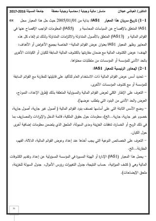 ‫المسيلة‬ ‫جامعة‬
2016
-
2017 ‫ماستر‬
:
‫وجباية‬ ‫مالية‬
/
‫معمقة‬ ‫وجباية‬ ‫محاسبة‬ ‫الدكتور‬
/
‫عجالن‬ ‫العياشي‬
51
1
-
1
)
‫المعيار‬ ‫ىذا‬ ‫سرياف‬ ‫تاريخ‬
IAS1
:
‫مف‬ ‫بداية‬
01
/
01
/
2005
‫محؿ‬ ‫المعيار‬ ‫ىذا‬ ‫حؿ‬ ‫حيث‬
ex
IAS1
‫ك‬ ‫المحاسبة‬ ‫السياسات‬ ‫عف‬ ‫باإلفصاح‬ ‫المتعمؽ‬
(IAS5)
‫في‬ ‫عنيا‬ ‫اإلفصاح‬ ‫اجب‬‫ك‬‫ال‬ ‫المعمكمات‬
‫ك‬ ‫المالية‬ ‫ائـ‬‫ك‬‫الق‬
(IAS13)
‫ىذه‬ ‫كؿ‬ ‫إلغاء‬ ‫تـ‬ ‫كلذلؾ‬ ‫المتداكلة‬ ‫امات‬
‫ز‬‫االلت‬‫ك‬ ‫المتداكلة‬ ‫باألصكؿ‬ ‫المتعمؽ‬
‫المعيار‬ ‫كظير‬ ‫المعايير‬
IAS1
‫المالية‬ ‫ائـ‬‫ك‬‫الق‬ ‫عرض‬ ‫اف‬‫ك‬‫بعن‬
-
‫األىداؼ‬ ‫أك‬ ‫اض‬
‫ر‬‫األغ‬ ‫بجميع‬ ‫الخاصة‬
:
‫اليدؼ‬
:
‫ل‬
‫األخر‬ ‫الكيانات‬ ‫أك‬ ‫لمكياف‬ ‫السابقة‬ ‫المالية‬ ‫بالكشكؼ‬ ‫نتيا‬‫ر‬‫مقا‬ ‫ضماف‬ ‫مع‬ ‫المالية‬ ‫الكشكؼ‬ ‫عرض‬
‫اىا‬‫ك‬‫محت‬ ‫متطمبات‬ ‫مف‬ ‫المؤسسات‬ ‫أك‬ ‫لممؤسسة‬ ‫األدنى‬ ‫بالحد‬
.
1
-
2
)
‫اؿ‬
‫الرئيسية‬ ‫محاور‬
‫لممعيار‬
IAS1
:
-
‫السابقة‬ ‫ائـ‬‫ك‬‫الق‬ ‫مع‬ ‫نة‬‫ر‬‫لممقا‬ ‫قابميتيا‬ ‫عمى‬ ‫لمتأكيد‬ ‫العاـ‬ ‫االستخداـ‬ ‫ذات‬ ‫المالية‬ ‫ائـ‬‫ك‬‫الق‬ ‫عرض‬ ‫أسس‬ ‫تحديد‬
‫ل‬
‫األخر‬ ‫المؤسسات‬ ‫كشكؼ‬ ‫مع‬ ‫أك‬ ‫لممؤسسة‬
.
-
‫بذلؾ‬ ‫المتعمقة‬ ‫المسؤكلية‬‫ك‬ ‫المالية‬ ‫ائـ‬‫ك‬‫الق‬ ‫لعرض‬ ‫الكمي‬ ‫اإلطار‬ ‫عمى‬ ‫التعرؼ‬
(
،‫النمكذج‬ ،‫اإلعداد‬ ‫طرؽ‬
‫عرضيا‬ ‫يتطمب‬ ‫التي‬ ‫البنكد‬ ‫مف‬ ‫األدنى‬ ‫الحد‬‫ك‬ ‫العرض‬
)
.
-
‫المالية‬ ‫ائـ‬‫ك‬‫الق‬ ‫بنكد‬ ‫تصنؼ‬ ‫أساسيا‬ ‫عمى‬ ‫التي‬ ‫الثابتة‬ ‫األسس‬ ‫كضع‬
(
،‫ية‬‫ر‬‫جا‬ ‫أصكؿ‬ ،‫ية‬‫ر‬‫جا‬ ‫غير‬ ‫أصكؿ‬
‫ية‬‫ر‬‫جا‬ ،‫ية‬‫ر‬‫جا‬ ‫غير‬ ‫خصكـ‬
...
‫الخ‬
)
‫بما‬ ‫يؼ‬‫ر‬‫المصا‬‫ك‬ ‫ادات‬
‫ر‬‫اإلي‬‫ك‬ ‫الدخؿ‬ ‫قائمة‬ ،‫الممكية‬ ‫حقكؽ‬ ‫حكؿ‬ ‫معمكمات‬ ،
‫ل‬
‫أخر‬ ‫إضافية‬ ‫معمكمات‬ ‫يتضمف‬ ‫الذم‬ ‫الممحؽ‬ ،‫السيكلة‬ ‫كمدل‬ ‫ينة‬‫ز‬‫الخ‬ ‫تدفقات‬ ،‫ة‬
‫ر‬‫الخسا‬ ‫أك‬ ‫بح‬‫ر‬‫ال‬ ‫ذلؾ‬ ‫في‬
‫الكياف‬ ‫حكؿ‬
.
-
،‫الفيـ‬ ،‫الداللة‬ ،‫المالية‬ ‫ائـ‬‫ك‬‫الق‬ ‫كعرض‬ ‫إعداد‬ ‫عند‬ ‫أخذىا‬ ‫يجب‬ ‫التي‬ ‫النكعية‬ ‫الخصائص‬ ‫عمى‬ ‫التعرؼ‬
‫نة‬‫ر‬‫المقا‬
...
‫الخ‬
.
-
‫المعيار‬ ‫ىذا‬ ‫يحمؿ‬
(IAS1)
‫الكشكفات‬ ‫كتقديـ‬ ‫إعداد‬ ‫عف‬ ‫المسؤكلية‬ ‫المؤسسة‬ ‫في‬ ‫ة‬
‫ر‬‫المسي‬ ‫الييئة‬ ‫أك‬ ‫ة‬
‫ر‬‫اإلدا‬
‫كىي‬ ‫المالية‬
(
،‫ينة‬‫ز‬‫لمخ‬ ‫السيكلة‬ ‫جدكؿ‬ ،‫اؿ‬‫ك‬‫األم‬ ‫رؤكس‬ ‫ات‬
‫ر‬‫التغيي‬ ‫جدكؿ‬ ،‫النتيجة‬ ‫حساب‬ ،‫انية‬
‫ز‬‫المي‬ ‫كشؼ‬
‫اإليضاحات‬ ‫ممحؽ‬
)
.
 