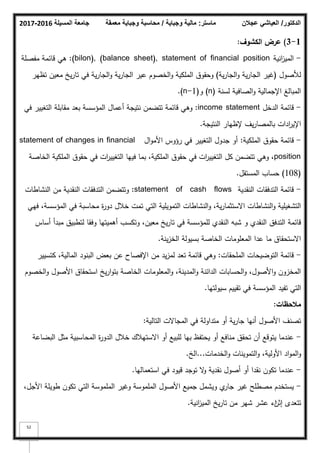 ‫المسيلة‬ ‫جامعة‬
2016
-
2017 ‫ماستر‬
:
‫وجباية‬ ‫مالية‬
/
‫معمقة‬ ‫وجباية‬ ‫محاسبة‬ ‫الدكتور‬
/
‫عجالن‬ ‫العياشي‬
52
1
-
3
)
‫الكشوؼ‬ ‫عرض‬
:
-
‫انية‬
‫ز‬‫المي‬
(bilon), (balance sheet), statement of financial position
:
‫مفصمة‬ ‫قائمة‬ ‫ىي‬
‫لؤلصكؿ‬
(
‫ية‬‫ر‬‫الجا‬‫ك‬ ‫ية‬‫ر‬‫الجا‬ ‫غير‬
)
‫تظير‬ ‫معيف‬ ‫يخ‬‫ر‬‫تا‬ ‫في‬ ‫ية‬‫ر‬‫الجا‬‫ك‬ ‫ية‬‫ر‬‫الجا‬ ‫عير‬ ‫الخصكـ‬‫ك‬ ‫الممكية‬ ‫كحقكؽ‬
‫لسنة‬ ‫الصافية‬‫ك‬ ‫اإلجمالية‬ ‫المبالغ‬
(n)
‫ك‬
(n-1)
.
-
‫الدخؿ‬ ‫قائمة‬
income statement
:
‫في‬ ‫التغيير‬ ‫مقابمة‬ ‫بعد‬ ‫المؤسسة‬ ‫أعماؿ‬ ‫نتيجة‬ ‫تتضمف‬ ‫قائمة‬ ‫كىي‬
‫النتيجة‬ ‫إلظيار‬ ‫يؼ‬‫ر‬‫بالمصا‬ ‫ادات‬
‫ر‬‫اإلي‬
.
-
‫الممكية‬ ‫حقكؽ‬ ‫قائمة‬
:
‫اؿ‬‫ك‬‫األم‬ ‫رؤكس‬ ‫في‬ ‫التغيير‬ ‫جدكؿ‬ ‫أك‬
statement of changes in financial
position
‫الخاصة‬ ‫الممكية‬ ‫حقكؽ‬ ‫في‬ ‫ات‬
‫ر‬‫التغيي‬ ‫فييا‬ ‫بما‬ ،‫الممكية‬ ‫حقكؽ‬ ‫في‬ ‫ات‬
‫ر‬‫التغيي‬ ‫كؿ‬ ‫تتضمف‬ ‫كىي‬ ،
(108)
‫المستقؿ‬ ‫حساب‬
.
-
‫النقدية‬ ‫التدفقات‬ ‫قائمة‬
statement of cash flows
:
‫النشاطات‬ ‫مف‬ ‫النقدية‬ ‫التدفقات‬ ‫كتتضمف‬
‫فيي‬ ،‫المؤسسة‬ ‫في‬ ‫محاسبة‬ ‫ة‬
‫ر‬‫دك‬ ‫خبلؿ‬ ‫تمت‬ ‫التي‬ ‫التمكيمية‬ ‫النشاطات‬‫ك‬ ،‫ية‬‫ر‬‫االستثما‬ ‫النشاطات‬‫ك‬ ‫التشغيمية‬
‫أساس‬ ‫مبدأ‬ ‫لتطبيؽ‬ ‫كفقا‬ ‫أىميتيا‬ ‫كتكسب‬ ،‫معيف‬ ‫يخ‬‫ر‬‫تا‬ ‫في‬ ‫لممؤسسة‬ ‫النقدم‬ ‫شبو‬ ‫ك‬ ‫النقدم‬ ‫التدفؽ‬ ‫قائمة‬
‫ينة‬‫ز‬‫الخ‬ ‫بسيكلة‬ ‫الخاصة‬ ‫المعمكمات‬ ‫عدا‬ ‫ما‬ ‫االستحقاؽ‬
.
-
‫الممحقات‬ ‫التكضيحات‬ ‫قائمة‬
:
‫كتسيير‬ ،‫المالية‬ ‫البنكد‬ ‫بعض‬ ‫عف‬ ‫اإلفصاح‬ ‫مف‬ ‫يد‬‫ز‬‫لم‬ ‫تعد‬ ‫قائمة‬ ‫كىي‬
‫الخصكـ‬‫ك‬ ‫األصكؿ‬ ‫استحقاؽ‬ ‫يخ‬‫ر‬‫ا‬‫ك‬‫بت‬ ‫الخاصة‬ ‫المعمكمات‬‫ك‬ ،‫المدينة‬‫ك‬ ‫الدائنة‬ ‫الحسابات‬‫ك‬ ،‫األصكؿ‬‫ك‬ ‫المخزكف‬
‫سيكلتيا‬ ‫تقييـ‬ ‫في‬ ‫المؤسسة‬ ‫تفيد‬ ‫التي‬
.
‫مالحظات‬
:
‫التالية‬ ‫المجاالت‬ ‫في‬ ‫متداكلة‬ ‫أك‬ ‫ية‬‫ر‬‫جا‬ ‫أنيا‬ ‫األصكؿ‬ ‫تصنؼ‬
:
-
‫البضاعة‬ ‫مثؿ‬ ‫المحاسبية‬ ‫ة‬
‫ر‬‫الدك‬ ‫خبلؿ‬ ‫االستيبلؾ‬ ‫أك‬ ‫لمبيع‬ ‫بيا‬ ‫يحتفظ‬ ‫أك‬ ‫منافع‬ ‫تحقؽ‬ ‫أف‬ ‫يتكقع‬ ‫عندما‬
‫الخدمات‬‫ك‬ ‫التمكينات‬‫ك‬ ،‫األكلية‬ ‫اد‬‫ك‬‫الم‬‫ك‬
...
‫الخ‬
.
-
‫استعماليا‬ ‫في‬ ‫قيكد‬ ‫تكجد‬ ‫ال‬
‫ك‬ ‫نقدية‬ ‫أصكؿ‬ ‫أك‬ ‫نقدا‬ ‫تككف‬ ‫عندما‬
.
-
،‫األجؿ‬ ‫طكيمة‬ ‫تككف‬ ‫التي‬ ‫المممكسة‬ ‫كغير‬ ‫المممكسة‬ ‫األصكؿ‬ ‫جميع‬ ‫كيشمؿ‬ ‫م‬
‫جار‬ ‫غير‬ ‫مصطمح‬ ‫يستخدـ‬
‫إثف‬ ‫تتعدل‬
‫اء‬
‫انية‬
‫ز‬‫المي‬ ‫يخ‬‫ر‬‫تا‬ ‫مف‬ ‫شير‬ ‫عشر‬
.
 