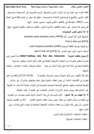 ‫المسيلة‬ ‫جامعة‬
2016
-
2017 ‫ماستر‬
:
‫وجباية‬ ‫مالية‬
/
‫معمقة‬ ‫وجباية‬ ‫محاسبة‬ ‫الدكتور‬
/
‫عجالن‬ ‫العياشي‬
54
‫اء‬
‫ر‬‫الش‬ ‫تكمفة‬
:
‫يؼ‬‫ر‬‫كمصا‬ ،‫جعة‬
‫المستر‬ ‫غير‬ ‫يبية‬‫ر‬‫الض‬ ‫الرسكـ‬ ،‫الجمركية‬ ‫الرسكـ‬ ،‫اء‬
‫ر‬‫الش‬ ‫ثمف‬ ‫عف‬ ‫ة‬
‫ر‬‫عبا‬ ‫ىي‬
‫يغ‬‫ر‬‫التف‬‫ك‬ ،‫الشحف‬ ،‫النقؿ‬
(
‫الحسكمات‬‫ك‬ ‫اإلعانات‬ ‫ح‬
‫طر‬ ‫بشرط‬
...
‫الخ‬
)
‫العممة‬ ‫فركؽ‬ ‫تكمفة‬ ‫تشمؿ‬ ‫أف‬ ‫يمكف‬ ‫كما‬ ،
‫حسب‬
IAS21
‫ل‬
‫األخر‬ ‫التكاليؼ‬ ‫إلى‬ ‫باإلضافة‬ ،
(
‫حماية‬ ،‫تسخيف‬ ،‫يد‬‫ر‬‫تب‬
...
‫الخ‬
)
.
‫ية‬‫ر‬‫اإلدا‬ ‫التكاليؼ‬ ‫استبعاد‬ ‫عمى‬ ‫المعيار‬ ‫ىذا‬ ‫ينص‬ ‫لكف‬
(
‫صناعية‬ ‫تكاليؼ‬ ،‫أجكر‬
...
‫يع‬‫ز‬‫التك‬ ‫تكاليؼ‬
...
‫الخ‬
)
.
2
-
1
)
‫المخزونات‬ ‫قياس‬ ‫أساليب‬
:
‫أ‬
)
‫ال‬
‫ك‬‫أ‬ ‫الصادر‬ ‫ال‬
‫ك‬‫أ‬ ‫ارد‬‫ك‬‫ال‬ ‫يقة‬‫ر‬‫ط‬
première entre première sorti ( PEPS)
First in first out (FIFO)
‫ب‬
)
‫المرحجة‬ ‫التكمفة‬ ‫متكسط‬ ‫يقة‬‫ر‬‫ط‬
coût moyenne pondéré (CMP)
.
‫ال‬
‫ك‬‫أ‬ ‫الصادر‬ ‫ا‬
‫ر‬‫أخي‬ ‫ارد‬‫ك‬‫ال‬ ‫أسمكب‬ ‫إلغاء‬ ‫ثـ‬
last in first out (LIFO)
.
3
)
‫الخزينة‬ ‫تدفقات‬ ‫جدوؿ‬
tableau des flux des trésorerie
IAS07
:
‫يمزـ‬ ‫المعيار‬ ‫ىذا‬
،‫ىا‬
‫مصدر‬ ‫ظيار‬‫ا‬‫ك‬ ‫المعادؿ‬ ‫النقد‬‫ك‬ ،‫النقد‬ ‫في‬ ‫الفعمية‬‫ك‬ ‫يخية‬‫ر‬‫التا‬ ‫ات‬
‫ر‬‫التغي‬ ‫عف‬ ‫معمكمات‬ ‫بتقديـ‬ ‫المؤسسة‬
‫حيث‬ ‫مف‬ ،‫السنة‬ ‫نياية‬ ‫كفي‬ ‫السنة‬ ‫بداية‬ ‫في‬ ‫بينيا‬ ‫نة‬‫ر‬‫المقا‬‫ك‬
‫ية‬‫ر‬‫استثما‬ ‫عمميات‬ ،‫تمكيمية‬ ‫عمميات‬
،
‫عمميات‬
‫تشغيمية‬
.
‫كتقييميا‬ ،‫ىا‬
‫مصدر‬ ‫كعرض‬ ‫السيكلة‬ ‫تكليد‬ ‫مدل‬ ‫إلظيار‬ ‫ذلؾ‬ ‫ككؿ‬
(
01
/
01
-
31
/
12
)
‫عنيا‬ ‫اإلفصاح‬‫ك‬
‫المالية‬ ‫الكشكفات‬ ‫مف‬ ‫كجدكؿ‬
.
‫ة‬
‫ر‬‫مباش‬ ‫غير‬ ‫أك‬ ‫ة‬
‫ر‬‫مباش‬ ‫يقتيف‬‫ر‬‫بط‬ ‫ه‬
‫ز‬‫إنجا‬ ‫يمكف‬ ‫ينة‬‫ز‬‫الخ‬ ‫تدفقات‬ ‫جدكؿ‬ ‫إف‬
.
‫ة‬
‫ر‬‫المباش‬ ‫يقة‬‫ر‬‫الط‬
:
‫يقة‬‫ر‬‫الط‬ ‫أما‬ ،‫األساسية‬ ‫المالية‬ ‫البيانات‬ ‫في‬ ‫المدفكعة‬‫ك‬ ‫المحصمة‬ ‫اإلجمالية‬ ‫بالمبالغ‬ ‫كتتعمؽ‬
‫المؤجمة‬ ‫البنكد‬ ‫أك‬ ‫النقدية‬ ‫غير‬ ‫بالعمميات‬ ‫الخسائر‬ ‫أك‬ ‫باح‬‫ر‬‫األ‬ ‫تعديؿ‬ ‫بمكجب‬ ‫فتتـ‬ ‫ة‬
‫ر‬‫المباش‬ ‫غير‬
.
3
-
1
)
‫المعيار‬ ‫ىذا‬ ‫مف‬ ‫اليدؼ‬
:
‫ات‬
‫ر‬‫التغي‬ ‫عف‬ ‫معمكمات‬ ‫بتقديـ‬ ‫الدكلية‬ ‫األعماؿ‬ ‫بيئة‬ ‫في‬ ‫المؤسسات‬ ‫اـ‬
‫ز‬‫الت‬
‫الكشؼ‬ ‫ينة‬‫ز‬‫الخ‬ ‫تدفقات‬ ‫جدكؿ‬ ‫عرض‬ ‫خبلؿ‬ ‫مف‬ ‫النقدية‬ ‫يعادؿ‬ ‫كما‬ ‫النقدية‬ ‫في‬
03
‫اجبة‬‫ك‬‫ال‬ ‫الكشكؼ‬ ‫مف‬
‫العممياتية‬ ‫التشغيمية‬ ‫نشاطات‬ ‫تدفقات‬ ‫مف‬ ‫الجدكؿ‬ ‫ذلؾ‬ ‫يككف‬ ‫أف‬‫ك‬ ،‫العرض‬
(
‫سكؽ‬ ،‫اء‬
‫ر‬‫الش‬‫ك‬ ‫البيع‬ ‫عمميات‬
‫الماؿ‬
..
‫الخ‬
)
.
•
‫ة‬
‫ر‬‫الدك‬ ‫خبلؿ‬ ‫ية‬‫ر‬‫االستثما‬ ‫النشاطات‬ ‫تدفقات‬
.
•
‫التمكيمية‬ ‫النشاطات‬ ‫تدفقات‬
.
 