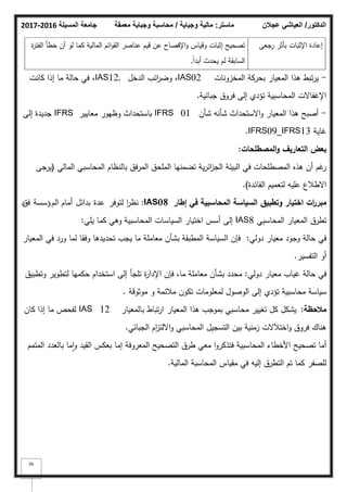 ‫المسيلة‬ ‫جامعة‬
2016
-
2017 ‫ماستر‬
:
‫وجباية‬ ‫مالية‬
/
‫معمقة‬ ‫وجباية‬ ‫محاسبة‬ ‫الدكتور‬
/
‫عجالن‬ ‫العياشي‬
56
-
‫المخزكنات‬ ‫بحركة‬ ‫المعيار‬ ‫ىذا‬ ‫تبط‬‫ر‬‫ي‬
IAS02
‫الدخؿ‬ ‫ائب‬
‫ر‬‫كض‬ ،
IAS12,
‫كانت‬ ‫إذا‬ ‫ما‬ ‫حالة‬ ‫في‬ ،
‫جبائية‬ ‫فركؽ‬ ‫إلى‬ ‫تؤدم‬ ‫المحاسبية‬ ‫اإلغفاالت‬
.
-
‫شأف‬ ‫شأنو‬ ‫االستحداث‬‫ك‬ ‫المعيار‬ ‫ىذا‬ ‫أصبح‬
IFRS 01
‫معايير‬ ‫كظيكر‬ ‫باستحداث‬
IFRS
‫إلى‬ ‫جديدة‬
‫غاية‬
IFRS09_IFRS13
.
‫المصطمحات‬‫و‬ ‫التعاريؼ‬ ‫بعض‬
:
‫المالي‬ ‫المحاسبي‬ ‫بالنظاـ‬ ‫المرفؽ‬ ‫الممحؽ‬ ‫تضمنيا‬ ‫ية‬‫ر‬‫ائ‬
‫ز‬‫الج‬ ‫البيئة‬ ‫في‬ ‫المصطمحات‬ ‫ىذه‬ ‫أف‬ ‫غـ‬
‫ر‬
(
‫جى‬
‫ير‬
‫الفائدة‬ ‫لتعميـ‬ ‫عميو‬ ‫االطبلع‬
)
.
‫وتطبيؽ‬ ‫اختيار‬ ‫ات‬
‫ر‬‫مبر‬
‫إطار‬ ‫في‬ ‫المحاسبية‬ ‫السياسة‬
IAS08
:
‫لتكفر‬ ‫ا‬
‫ر‬‫نظ‬
‫عدة‬
‫بدائؿ‬
‫الـ‬ ‫أماـ‬
‫ؤسسة‬
‫فؽ‬
‫د‬
‫تطرؽ‬
‫المحاسبي‬ ‫المعيار‬
IAS8
‫إلى‬
‫كما‬ ‫كىي‬ ‫المحاسبية‬ ‫السياسات‬ ‫اختيار‬ ‫أسس‬
‫يمي‬
:
‫حالة‬ ‫في‬
‫كجكد‬
‫دكلي‬ ‫معيار‬
:
‫المعيار‬ ‫في‬ ‫كرد‬ ‫لما‬ ‫كفقا‬ ‫تحديدىا‬ ‫يجب‬ ‫ما‬ ‫معاممة‬ ‫بشأف‬ ‫المطبقة‬ ‫السياسة‬ ‫فإف‬
‫التفسير‬ ‫أك‬
.
‫حالة‬ ‫في‬
‫دكلي‬ ‫معيار‬ ‫غياب‬
:
‫كتطبيؽ‬ ‫لتطكير‬ ‫حكميا‬ ‫استخداـ‬ ‫إلى‬ ‫تمجأ‬ ‫ة‬
‫ر‬‫اإلدا‬ ‫فإف‬ ،‫ما‬ ‫معاممة‬ ‫بشأف‬ ‫محدد‬
‫مكثكقة‬ ‫ك‬ ‫مبلئمة‬ ‫تككف‬ ‫لمعمكمات‬ ‫الكصكؿ‬ ‫إلى‬ ‫تؤدم‬ ‫محاسبية‬ ‫سياسة‬
.
‫مالحظة‬
:
‫بالمعيار‬ ‫تباط‬‫ر‬‫ا‬ ‫المعيار‬ ‫ىذا‬ ‫بمكجب‬ ‫محاسبي‬ ‫تغيير‬ ‫كؿ‬ ‫يشكؿ‬
IAS 12
‫كاف‬ ‫إذا‬ ‫ما‬ ‫لفحص‬
‫الجبائي‬ ‫اـ‬
‫ز‬‫االلت‬‫ك‬ ‫المحاسبي‬ ‫التسجيؿ‬ ‫بيف‬ ‫زمنية‬ ‫اختبلالت‬‫ك‬ ‫فركؽ‬ ‫ىناؾ‬
.
‫المتمـ‬ ‫بالعدد‬ ‫ما‬‫ا‬‫ك‬ ‫القيد‬ ‫بعكس‬ ‫إما‬ ‫المعركفة‬ ‫التصحيح‬ ‫طرؽ‬ ‫معي‬ ‫ا‬‫ك‬‫فتذكر‬ ‫المحاسبية‬ ‫األخطاء‬ ‫تصحيح‬ ‫أما‬
‫المالية‬ ‫المحاسبة‬ ‫مقياس‬ ‫في‬ ‫إليو‬ ‫التطرؽ‬ ‫تـ‬ ‫كما‬ ‫لمصفر‬
.
‫رجعى‬ ‫بأثر‬ ‫اإلثبات‬ ‫إعادة‬
‫ة‬
‫ر‬‫الفت‬ ‫خطأ‬ ‫أف‬ ‫لك‬ ‫كما‬ ‫المالية‬ ‫ائـ‬‫ك‬‫الق‬ ‫عناصر‬ ‫قيـ‬ ‫عف‬ ‫اإلفصاح‬‫ك‬ ‫كقياس‬ ‫إثبات‬ ‫تصحيح‬
‫ن‬‫ا‬‫أبد‬ ‫يحدث‬ ‫لـ‬ ‫السابقة‬
,
 