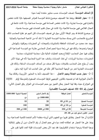 ‫المسيلة‬ ‫جامعة‬
2016
-
2017 ‫ماستر‬
:
‫وجباية‬ ‫مالية‬
/
‫معمقة‬ ‫وجباية‬ ‫محاسبة‬ ‫الدكتور‬
/
‫عجالن‬ ‫العياشي‬
6
2
)
‫المؤسسة‬ ‫أصناؼ‬
:
‫منيا‬ ‫أيضا‬ ‫متعددة‬ ‫معايير‬ ‫حسب‬ ‫المؤسسات‬ ‫تصنؼ‬
:
2
-
1
-
‫النشاط‬ ‫معيار‬
:
‫تختص‬ ‫كانت‬ ‫فإذا‬ ،‫لتصنيفيا‬ ‫كمؤشر‬ ‫المؤسسة‬ ‫نشاط‬ ‫ع‬
‫مكضك‬ ‫التصنيؼ‬ ‫ىذا‬ ‫كيتخذ‬
‫في‬ ‫تنشط‬ ‫كانت‬ ‫ذا‬‫ا‬‫ك‬ ،‫صناعية‬ ‫مؤسسة‬ ‫فيي‬ ‫الصناعة‬ ‫تختص‬ ‫كانت‬ ‫ذا‬‫ا‬‫ك‬ ،‫ية‬‫ر‬‫تجا‬ ‫مؤسسة‬ ‫فيي‬ ‫ة‬
‫ر‬‫بالتجا‬
،‫خدمية‬ ‫مؤسسة‬ ‫فيي‬ ‫الخدمات‬ ‫تقديـ‬ ‫مجاؿ‬ ‫في‬ ‫كانت‬ ‫ذا‬‫ا‬‫ك‬ ،‫فبلحية‬ ‫مؤسسة‬ ‫فيي‬ ‫الفبلحي‬ ‫المجاؿ‬
‫لذلؾ‬ ‫المحاسب‬ ‫ة‬
‫ر‬‫نظ‬ ‫ىك‬ ‫الميـ‬ ‫لكف‬ ‫المؤسسات‬ ‫تصيؼ‬ ‫في‬ ‫سيؿ‬ ‫األكلى‬ ‫لمكىمة‬ ‫يبدك‬ ‫قد‬ ‫النشاط‬ ‫ع‬
‫مكضك‬ ‫إف‬
‫الجبائية‬‫ك‬ ‫المحاسبية‬ ‫الناحية‬ ‫مف‬ ‫أنو‬ ‫شؾ‬ ‫ال‬ ‫ية‬‫ر‬‫التجا‬ ‫المؤسسة‬ ‫محاسبة‬ ‫يمسؾ‬ ‫الذم‬ ‫فالمحاسب‬ ،‫ع‬
‫المشرك‬
‫امش‬‫ك‬‫الي‬‫ك‬ ،‫كحركتيا‬ ‫المخزكنات‬ ‫أم‬ ،‫المبيعات‬‫ك‬ ‫يات‬‫ر‬‫بالمشت‬ ‫المتعمقة‬ ‫الحسابات‬ ‫مف‬ ‫محدكد‬ ‫عدد‬ ‫سيجد‬
‫التي‬ ‫الصناعية‬ ‫المؤسسة‬ ‫مع‬ ‫نة‬‫ر‬‫مقا‬ ‫المحاسبي‬ ‫لعماؿ‬ ‫لحجـ‬ ‫نسبية‬ ‫احة‬
‫ر‬ ‫في‬ ‫فيك‬ ‫كلذلؾ‬ ،‫كتحديدىا‬ ‫بحية‬‫ر‬‫ال‬
‫مثؿ‬ ‫المالية‬ ‫العمميات‬ ‫بعديد‬ ‫اإلطبلع‬ ‫المحاسب‬ ‫عمؿ‬ ‫فييا‬ ‫يتطمب‬
:
‫محاسبة‬ ،‫يات‬‫ر‬‫المشت‬ ‫محاسبة‬
‫األمر‬ ‫نياية‬ ‫في‬ ‫ألنو‬ ‫المحاسبية‬ ‫ة‬
‫ر‬‫الدك‬ ‫عما‬ ‫ب‬ّ
‫كتشع‬ ‫الحسابات‬ ‫د‬ّ
‫تعد‬ ‫أم‬ ،‫الكرشات‬ ‫محاسبة‬ ،‫المخزكنات‬
‫فإف‬ ‫كلذلؾ‬ ،‫السابقة‬ ‫المؤسسات‬ ‫أصناؼ‬ ‫مف‬ ‫صنؼ‬ ‫لكؿ‬ ‫سنكية‬ ‫بكشكفات‬ ‫المحاسب‬ ‫عمؿ‬ ‫ج‬ّ
‫يتك‬ ‫أف‬ ‫يجب‬
‫سابؽ‬ ‫إليو‬ ‫نا‬‫ر‬‫أش‬ ‫لما‬ ‫الحاسب‬ ‫عمؿ‬ ‫في‬ ‫طمبا‬ ‫أكثر‬ ‫المحاسبية‬ ‫الكجية‬ ‫مف‬ ‫تبدك‬ ‫ية‬‫ر‬‫التجا‬ ‫المؤسسات‬
.
2
-
2
-
‫األعماؿ‬ ‫وحجـ‬ ‫العمالة‬ ‫حسب‬ ‫معيار‬
:
‫بيئة‬ ‫ككذلؾ‬ ،‫األكركبية‬ ‫المعايير‬ ‫بو‬ ‫تأخذ‬ ‫التصنيؼ‬ ‫ىذا‬
‫المتكسطة‬‫ك‬ ‫ة‬
‫ر‬‫الصغي‬ ‫المؤسسات‬ ‫لترقية‬ ‫التكجييي‬ ‫بالقانكف‬ ‫تضمينو‬ ‫تـ‬ ‫كما‬ ‫ية‬‫ر‬‫ائ‬
‫ز‬‫الج‬ ‫األعماؿ‬
(
‫رقـ‬
01
/
18
‫ائر‬
‫ز‬‫الج‬ ‫في‬
)
‫التالي‬ ‫الجدكؿ‬ ‫كفؽ‬ ‫ائر‬
‫ز‬‫الج‬ ‫في‬ ‫المؤسسات‬ ‫حجـ‬ ‫بيف‬ ‫التمييز‬ ‫يمكف‬ ‫المعيار‬ ‫ليذا‬ ‫كفقا‬ ‫حيث‬ ،
:
‫رقـ‬ ‫الجدوؿ‬
01
-
01
:
‫االقتصادية‬ ‫المؤسسة‬ ‫تصنيؼ‬
.
‫المؤسسة‬
/
‫المعايير‬
‫الموظفة‬ ‫العماؿ‬
‫السنوي‬ ‫األعماؿ‬ ‫رقـ‬
1000.000
‫دج‬
‫السنوية‬ ‫الحصيمة‬
1000.000
‫دج‬
‫ة‬
‫المصغر‬ ‫المؤسسة‬
‫مف‬
01
‫إلى‬
09
20
10
‫ة‬
‫الصغير‬ ‫المؤسسة‬
‫مف‬
10
‫إلى‬
49
200
100
‫المتوسطة‬ ‫المؤسسة‬
50
‫إلى‬
250
500
‫إلى‬
2000
100
‫إلى‬
500
‫المصدر‬
:
‫ص‬ ،‫ه‬
‫ذكر‬ ‫السابؽ‬ ‫القانوف‬
08
،
09
.
‫كما‬ ،‫الصناعية‬ ‫لمتنمية‬ ‫المتحدة‬ ‫األمـ‬ ‫منظمة‬ ‫أكردتو‬ ‫الذم‬ ‫المفيكـ‬ ‫مع‬ ‫يبا‬‫ر‬‫تق‬ ‫يتطابؽ‬ ‫المعيار‬ ‫ىذا‬ ‫أف‬ ‫ة‬
‫ر‬‫لئلشا‬
‫إشكالية‬ ‫يظير‬ ‫أف‬ ‫دكف‬ ،‫األعماؿ‬ ‫رقـ‬ ‫أك‬ ‫العماؿ‬ ‫حجـ‬ ‫في‬ ‫اء‬‫ك‬‫س‬ ‫لمعدد‬ ‫احتكامو‬ ‫ىك‬ ‫المعيار‬ ‫ىذا‬ ‫عمى‬ ‫يؤخذ‬
‫عمى‬ ‫تقكـ‬ ‫لكنيا‬ ‫العدد‬ ‫قميمة‬ ‫المؤسسات‬ ‫بعض‬ ‫اآلف‬ ‫نجد‬ ‫فقد‬ ،‫التكنكلكجيا‬ ‫استخداـ‬ ‫كنكعية‬ ‫العمالة‬ ‫نكعية‬
 