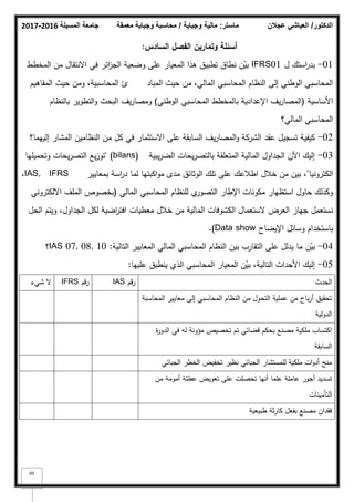 ‫المسيلة‬ ‫جامعة‬
2016
-
2017 ‫ماستر‬
:
‫وجباية‬ ‫مالية‬
/
‫معمقة‬ ‫وجباية‬ ‫محاسبة‬ ‫الدكتور‬
/
‫عجالن‬ ‫العياشي‬
60
‫أسئمة‬
‫وتماريف‬
‫السادس‬ ‫الفصؿ‬
:
01
-
‫ؿ‬ ‫استؾ‬
‫ر‬‫بد‬
IFRS01
‫المخطط‬ ‫مف‬ ‫االنتقاؿ‬ ‫في‬ ‫ائر‬
‫ز‬‫الج‬ ‫كضعية‬ ‫عمى‬ ‫المعيار‬ ‫ىذا‬ ‫تطبيؽ‬ ‫نطاؽ‬ ‫ف‬ّ
‫بي‬
‫المباد‬ ‫حيث‬ ‫مف‬ ،‫المالي‬ ‫المحاسبي‬ ‫النظاـ‬ ‫إلى‬ ‫الكطني‬ ‫المحاسبي‬
‫ئ‬
‫المفاىيـ‬ ‫حيث‬ ‫كمف‬ ،‫المحاسبية‬
‫األساسية‬
(
‫الكطني‬ ‫المحاسبي‬ ‫بالمخطط‬ ‫اإلعدادية‬ ‫يؼ‬‫ر‬‫المصا‬
)
‫بالنظاـ‬ ‫التطكير‬‫ك‬ ‫البحث‬ ‫يؼ‬‫ر‬‫كمصا‬
‫المالي؟‬ ‫المحاسبي‬
02
-
‫إلييما؟‬ ‫المشار‬ ‫النظاميف‬ ‫مف‬ ‫كؿ‬ ‫في‬ ‫االستثمار‬ ‫عمى‬ ‫السابقة‬ ‫يؼ‬‫ر‬‫المصا‬‫ك‬ ‫الشركة‬ ‫عقد‬ ‫تسجيؿ‬ ‫كيفية‬
03
-
‫يبية‬‫ر‬‫الض‬ ‫يحات‬‫ر‬‫بالتص‬ ‫المتعمقة‬ ‫المالية‬ ‫الجداكؿ‬ ‫اآلف‬ ‫إليؾ‬
(bilans)
"
‫كتحميميا‬ ‫يحات‬‫ر‬‫التص‬ ‫يع‬‫ز‬‫تك‬
‫الكتركنيا‬
"
‫بمعايير‬ ‫اسة‬
‫ر‬‫د‬ ‫لما‬ ‫اكبتيا‬‫ك‬‫م‬ ‫مدل‬ ‫الكثائؽ‬ ‫تمؾ‬ ‫عمى‬ ‫اطبلعؾ‬ ‫خبلؿ‬ ‫مف‬ ‫بيف‬ ،
IAS, IFRS
،
‫المالي‬ ‫المحاسبي‬ ‫لمنظاـ‬ ‫م‬
‫التصكر‬ ‫اإلطار‬ ‫مككنات‬ ‫استظيار‬ ‫حاكؿ‬ ‫ككذلؾ‬
(
‫االلكتركني‬ ‫الممؼ‬ ‫بخصكص‬
‫الحؿ‬ ‫كيتـ‬ ،‫الجداكؿ‬ ‫لكؿ‬ ‫اضية‬
‫ر‬‫افت‬ ‫معطيات‬ ‫خبلؿ‬ ‫مف‬ ‫المالية‬ ‫الكشكفات‬ ‫الستعماؿ‬ ‫العرض‬ ‫جياز‬ ‫نستعمؿ‬
‫اإليضاح‬ ‫كسائؿ‬ ‫باستخداـ‬
Data show
.)
04
-
‫التالية‬ ‫المعايير‬ ‫المالي‬ ‫المحاسبي‬ ‫النظاـ‬ ‫بيف‬ ‫التقارب‬ ‫عمى‬ ‫يدلؿ‬ ‫ما‬ ‫ف‬ّ
‫بي‬
:
IAS 07, 08, 10
‫؟‬
05
-
‫عمييا‬ ‫ينطبؽ‬ ‫الذم‬ ‫المحاسبي‬ ‫المعيار‬ ‫ف‬ّ
‫بي‬ ،‫التالية‬ ‫األحداث‬ ‫إليؾ‬
:
‫الحدث‬
‫قـ‬‫ر‬
IAS
‫قـ‬‫ر‬
IFRS
‫شيء‬ ‫ال‬
‫المحاسبة‬ ‫معايير‬ ‫إلى‬ ‫المحاسبي‬ ‫النظاـ‬ ‫مف‬ ‫التحكؿ‬ ‫عممية‬ ‫مف‬ ‫باح‬‫ر‬‫أ‬ ‫تحقيؽ‬
‫الدكلية‬
‫ة‬
‫ر‬‫الدك‬ ‫في‬ ‫لو‬ ‫مؤكنة‬ ‫تخصيص‬ ‫تـ‬ ‫قضائي‬ ‫بحكـ‬ ‫مصنع‬ ‫ممكية‬ ‫اكتساب‬
‫السابقة‬
‫الجبائي‬ ‫الخطر‬ ‫تخفيض‬ ‫نظير‬ ‫الجبائي‬ ‫لممستشار‬ ‫ممكية‬ ‫ات‬‫ك‬‫أد‬ ‫منح‬
‫مف‬ ‫أمكمة‬ ‫عطمة‬ ‫تعكيض‬ ‫عمى‬ ‫تحصمت‬ ‫أنيا‬ ‫عمما‬ ‫عاممة‬ ‫أجكر‬ ‫تسديد‬
‫التأمينات‬
‫طبيعية‬ ‫ثة‬‫ر‬‫كا‬ ‫بفعؿ‬ ‫مصنع‬ ‫فقداف‬
 