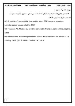 ‫المسيلة‬ ‫جامعة‬
2016
-
2017 ‫ماستر‬
:
‫وجباية‬ ‫مالية‬
/
‫معمقة‬ ‫وجباية‬ ‫محاسبة‬ ‫الدكتور‬
/
‫عجالن‬ ‫العياشي‬
61
‫السادس‬ ‫الفصؿ‬ ‫اجع‬
‫ر‬‫م‬
:
01
-
‫عبلكم‬ ‫لخضر‬
:
،‫محمكلة‬ ‫كتطبيقات‬ ‫يف‬‫ر‬‫تما‬ ، ‫المالي‬ ‫المحاسبي‬ ‫النظاـ‬ ‫كفؽ‬ ‫المعمقة‬ ‫المحاسبة‬
،‫ائر‬
‫ز‬‫الج‬ ،‫الزرقاء‬ ‫الصفحات‬
2014
.
02- F.makhlouf, comptabilité des sociéts selon SCF, cours et exercices
corrigés, pages bleues, Algérie, 2015
03- Tazadait Ali, Maitrise du système comptable financier, édition ACG, Algérie,
2009.
04- international accounting standards board, IFRS standards as issued at 13
January 2016, part A and B, London, UK, 2016.
 