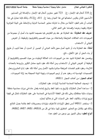 ‫المسيلة‬ ‫جامعة‬
2016
-
2017 ‫ماستر‬
:
‫وجباية‬ ‫مالية‬
/
‫معمقة‬ ‫وجباية‬ ‫محاسبة‬ ‫الدكتور‬
/
‫عجالن‬ ‫العياشي‬
63
‫ح‬
/
335
‫ح‬ ،‫اإلنجاز‬ ‫قيد‬ ‫أشغاؿ‬
/
723
‫الحسابيف‬ ‫إلى‬ ‫باإلضافة‬ ،‫اإلنجاز‬ ‫قيد‬ ‫أشغاؿ‬ ‫مخزكف‬ ‫تغيير‬
‫ح‬ ‫كىما‬ ‫الميداف‬ ‫ىذا‬ ‫في‬ ‫استعماليا‬ ‫يتكرس‬ ‫المذاف‬ ‫األساسييف‬
/
411
‫ح‬ ،
/
512
‫ىذا‬ ‫في‬ ‫نحاكؿ‬ ‫فإننا‬ ‫كلذلؾ‬ ،
‫ية‬‫ر‬‫ائ‬
‫ز‬‫الج‬ ‫البيئة‬ ‫عمى‬ ‫كباإلسقاط‬ ‫الدكلية‬ ‫المحاسبة‬ ‫معايير‬ ‫تناكلتو‬ ‫ما‬ ‫خبلؿ‬ ‫مف‬ ‫اآلجمة‬ ‫العقكد‬ ‫نقدـ‬ ‫أف‬ ‫الجانب‬
‫التالي‬ ‫النحك‬ ‫عمى‬ ‫فصاحا‬‫ا‬‫ك‬ ‫كعرضا‬ ‫كتقييما‬ ‫افا‬
‫ر‬‫اعت‬
.
‫المقاولة‬ ‫عقد‬ ‫تعريؼ‬
:
‫مف‬ ‫مجمكعة‬ ‫أك‬ ‫أصؿ‬ ‫بناء‬ ‫لتشييد‬ ‫خصيصا‬ ‫فيو‬ ‫التفاكض‬ ‫يتـ‬ ‫عقد‬ ‫ىك‬ ‫المقاكلة‬ ‫عقد‬
‫الغرض‬ ‫أك‬ ،‫الكظيفة‬‫ك‬ ‫التكنكلكجيا‬‫ك‬ ‫التصميـ‬ ‫حيث‬ ‫مف‬ ،‫المتداخمة‬‫ك‬ ‫ابطة‬
‫ر‬‫المت‬ ‫العبلقات‬ ‫ذات‬ ‫المكجكدات‬
‫االستخداـ‬ ‫أك‬ ‫النيائي‬
.
‫أمثمة‬
:
‫يؽ‬‫ر‬‫ط‬ ‫أك‬ ‫أنابيب‬ ‫خط‬ ‫أك‬ ‫السدكد‬ ‫أك‬ ‫الجسكر‬ ‫أك‬ ‫المباني‬ ‫كأحد‬ ‫معيف‬ ‫أصؿ‬ ‫تشييد‬ ‫أك‬ ‫بناء‬ ‫المقاكلة‬ ‫عقد‬
‫األنفاؽ‬ ‫شؽ‬ ‫أك‬ ‫السفف‬ ‫بناء‬ ‫أك‬
...
‫الخ‬
.
‫أك‬ ‫التكنكلكجيا‬‫ك‬ ‫التصميـ‬ ‫حيث‬ ‫مف‬ ،‫الكطيدة‬ ‫العبلقة‬ ‫ذات‬ ‫المكجكدات‬ ‫مف‬ ‫عدد‬ ‫تشييد‬ ‫المقاكلة‬ ‫عقد‬ ‫كيتضمف‬
‫بالمعدات‬ ‫كتزكيدىا‬ ‫ير‬‫ر‬‫التك‬ ‫معامؿ‬ ‫تشييد‬ ‫عقكد‬ ‫ذلؾ‬ ‫أمثمة‬ ‫كمف‬ ،‫االستخداـ‬ ‫أك‬ ‫النيائي‬ ‫الغرض‬ ‫أك‬ ‫الكظيفة‬
‫كعمؿ‬ ‫ع‬
‫المشرك‬ ‫ة‬
‫ر‬‫إدا‬ ‫عقكد‬ ‫ذلؾ‬ ‫أمثمة‬ ‫كمف‬ ‫األصؿ‬ ‫بتشييد‬ ‫ة‬
‫ر‬‫مباش‬ ‫تبطة‬‫ر‬‫الم‬ ‫الخدمات‬ ‫تقديـ‬ ‫كعقكد‬ ،‫البلزمة‬
‫المكجكدات‬ ‫الة‬
‫ز‬‫إ‬ ‫بعد‬ ‫المحيطة‬ ‫البيئة‬ ‫كتييئة‬ ‫المكجكدات‬ ‫ترميـ‬ ‫أك‬ ‫ىدـ‬ ‫كعقكد‬ ،‫لو‬ ‫اليندسية‬ ‫التصميمات‬
.
‫أ‬
‫ىد‬
‫ا‬
‫المعيار‬ ‫ؼ‬
:
‫المعيار‬ ‫أىداؼ‬ ‫مف‬
IAS11
:
1
-
‫الت‬
‫ك‬‫المقا‬ ‫عقكد‬ ‫ادات‬
‫ر‬‫إلي‬ ‫المناسبة‬ ‫المحاسبة‬ ‫المعالجة‬ ‫تكصيؼ‬
.
2
-
‫الت‬
‫ك‬‫المقا‬ ‫أعماؿ‬ ‫مساعدة‬
(
‫متعمقة‬ ‫محاسبية‬ ‫ات‬
‫ر‬‫دك‬ ‫في‬ ‫عادة‬ ‫يقعاف‬ ‫إتمامو‬ ‫يخ‬‫ر‬‫كتا‬ ‫العقد‬ ‫تنفيذ‬ ‫بدء‬ ‫يخ‬‫ر‬‫تا‬
‫مختمفة‬ ‫مالية‬ ‫ات‬‫ك‬‫بسن‬
)
‫كيفية‬ ‫في‬ ‫تتمثؿ‬ ‫الت‬
‫ك‬‫المقا‬ ‫عقكد‬ ‫عمى‬ ‫المحاسبة‬ ‫في‬ ‫األساسية‬ ‫النقطة‬ ‫فإف‬ ‫ذلؾ‬ ‫كعمى‬ ،
‫ه‬
‫ز‬‫إنجا‬ ‫خبلليا‬ ‫تـ‬ ‫التي‬ ‫ات‬‫ك‬‫السن‬ ‫عمى‬ ‫العقد‬ ‫كتكاليؼ‬ ‫ادات‬
‫ر‬‫إي‬ ‫يع‬‫ز‬‫تك‬
.
3
-
‫يستخدـ‬
IAS11
‫النتائج‬ ‫جدكؿ‬ ‫بقائمة‬ ‫العقد‬ ‫كمصركفات‬ ‫ادات‬
‫ر‬‫بإي‬ ‫اؼ‬
‫ر‬‫لبلعت‬ ‫ادات‬
‫ر‬‫اإلي‬ ‫تحقؽ‬ ‫أسس‬
‫مف‬ ‫كؿ‬ ‫في‬ ‫سابقا‬ ‫إلييا‬ ‫المتطرؽ‬ ‫المعايير‬ ‫مع‬ ‫يتكامؿ‬ ‫فيك‬ ‫كلذلؾ‬
IAS18
،
IAS1
،
IAS7
،
IAS02
.
‫العقود‬ ‫اع‬‫و‬‫أن‬
:
‫ىما‬ ‫العقكد‬ ‫مف‬ ‫نكعيف‬ ‫بيف‬ ‫التمييز‬ ‫يمكف‬
:
 