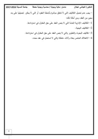 ‫المسيلة‬ ‫جامعة‬
2016
-
2017 ‫ماستر‬
:
‫وجباية‬ ‫مالية‬
/
‫معمقة‬ ‫وجباية‬ ‫محاسبة‬ ‫الدكتور‬
/
‫عجالن‬ ‫العياشي‬
65
-
‫بند‬ ‫عمى‬ ‫تحميميا‬ ‫يمكف‬ ‫ال‬ ‫التي‬ ‫أك‬ ‫العقكد‬ ‫بأنشطة‬ ‫ة‬
‫ر‬‫مباش‬ ‫تتعمؽ‬ ‫ال‬ ‫التي‬ ‫التكاليؼ‬ ‫تحميؿ‬ ‫عدـ‬ ‫يجب‬
‫ذلؾ‬ ‫أمثمة‬ ‫كمف‬ ،‫العقد‬ ‫مف‬ ‫معيف‬
:
1
-
‫استردادىا‬ ‫في‬ ‫المقاكؿ‬ ‫حؽ‬ ‫عمى‬ ‫العقد‬ ‫ينص‬ ‫ال‬ ‫التي‬ ‫العامة‬ ‫ية‬‫ر‬‫اإلدا‬ ‫التكاليؼ‬
.
2
-
‫البيعية‬ ‫التكاليؼ‬
.
3
-
‫استردادىا‬ ‫في‬ ‫المقاكؿ‬ ‫حؽ‬ ‫عمى‬ ‫العقد‬ ‫ينص‬ ‫ال‬ ‫التي‬‫ك‬ ‫التطكير‬‫ك‬ ‫البحكث‬ ‫تكاليؼ‬
.
4
-
‫محدد‬ ‫عقد‬ ‫في‬ ‫تستعمؿ‬ ‫ال‬ ‫التي‬‫ك‬ ‫عاطمة‬ ‫كآالت‬ ‫بعتاد‬ ‫الخاص‬ ‫االىتبلؾ‬
.
 