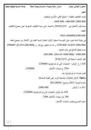 ‫المسيلة‬ ‫جامعة‬
2016
-
2017 ‫ماستر‬
:
‫وجباية‬ ‫مالية‬
/
‫معمقة‬ ‫وجباية‬ ‫محاسبة‬ ‫الدكتور‬
/
‫عجالن‬ ‫العياشي‬
67
‫الحؿ‬
:
‫الفعمية‬ ‫التكاليؼ‬ ‫إثبات‬
=
‫الكمي‬ ‫المبمغ‬
-
‫ة‬
‫ر‬‫المنتظ‬ ‫باح‬‫ر‬‫األ‬
.
2000.000
-
400.000
=
1600.000
.
‫في‬ ‫األشغاؿ‬ ‫تقدـ‬ ‫نسبة‬
31
/
12
/
2010
‫التكاليؼ‬ ‫ع‬
‫مجمك‬ ‫عمى‬ ‫المدفكعة‬ ‫التكاليؼ‬ ‫نسبة‬ ‫عمى‬ ‫باالعتماد‬
‫الكمية‬
.
1000.000
/
1600000
=
62
%
.
‫العقد‬ ‫ع‬
‫مجمك‬ ‫مف‬ ‫األشغاؿ‬ ‫في‬ ‫التقدـ‬ ‫لنسبة‬ ‫المقابؿ‬ ‫اد‬
‫ر‬‫اإلي‬ ‫تسجيؿ‬ ‫المؤسسة‬ ‫عمى‬ ‫يجب‬ ‫السنة‬ ‫نياية‬ ‫في‬
.
2000.000

0.625
=
1250.000
‫ب‬ ‫قدر‬ ‫بح‬‫ر‬ ‫تحقيؽ‬ ‫تـ‬ ‫منو‬ ‫ك‬
(
400.000

0.635
= )
250000
‫قيمتيا‬ ‫حدكد‬ ‫في‬ ‫اتج‬‫ك‬‫كن‬ ‫تسجيميا‬ ‫يتـ‬
.
1000.000
( -
1600.000

0.45
%
= )
280.000
.
‫في‬ ‫تسجيمو‬ ‫اجب‬‫ك‬‫ال‬ ‫القيد‬
31
/
12
/
2010
418
/
‫بائف‬‫ز‬‫ال‬ ‫ح‬
-
‫تيا‬‫ر‬‫فكت‬ ‫تتـ‬ ‫لـ‬ ‫التي‬ ‫المنتجات‬
1250000
704
/
‫األشغاؿ‬ ‫مبيعات‬ ‫ح‬
1250000
‫بعد‬ ‫تيا‬‫ر‬‫فكت‬ ‫يتـ‬ ‫لـ‬ ‫خدمات‬ ‫تقديـ‬
.
‫مالحظة‬
:
‫المضافة‬ ‫القيمة‬ ‫عمى‬ ‫لمرسـ‬ ‫خاضعة‬ ‫الت‬
‫ك‬‫المقا‬ ‫أشغاؿ‬
.
‫ليكمية‬ ‫بالنسبة‬
2011
‫يخ‬‫ر‬‫كبتا‬
:
01
/
06
/
2011
411
‫ػ‬‫ح‬
/
‫بائف‬‫ز‬‫ال‬
2000.000
.
418
‫ػ‬‫ح‬
/
‫تيا‬‫ر‬‫فكت‬ ‫تتـ‬ ‫لـ‬ ‫التي‬ ‫المنتجات‬ ‫بائف‬‫ز‬‫ال‬
1250000
.
704
‫ػ‬‫ح‬
/
‫األشغاؿ‬ ‫مبيعات‬
7500
.
‫األشغاؿ‬ ‫منتجات‬ ‫كقبض‬ ‫ع‬
‫المشرك‬ ‫تسميـ‬
.
 