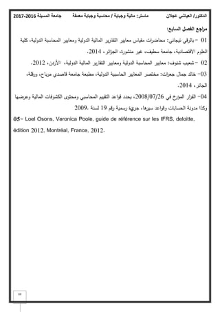 ‫المسيلة‬ ‫جامعة‬
2016
-
2017 ‫ماستر‬
:
‫وجباية‬ ‫مالية‬
/
‫معمقة‬ ‫وجباية‬ ‫محاسبة‬ ‫الدكتور‬
/
‫عجالن‬ ‫العياشي‬
69
‫السابع‬ ‫الفصؿ‬ ‫اجع‬
‫ر‬‫م‬
:
01
-
‫تيجاني‬ ‫بالرقي‬
:
‫كمية‬ ،‫الدكلية‬ ‫المحاسبة‬ ‫كمعايير‬ ‫الدكلية‬ ‫المالية‬ ‫ير‬‫ر‬‫التقا‬ ‫معايير‬ ‫مقياس‬ ‫ات‬
‫ر‬‫محاض‬
،‫ائر‬
‫ز‬‫الج‬ ،‫ة‬
‫ر‬‫منشك‬ ‫غير‬ ،‫سطيؼ‬ ‫جامعة‬ ،‫االقتصادية‬ ‫العمكـ‬
2014
.
02
-
‫شنكؼ‬ ‫شعيب‬
:
،‫األردف‬ ،‫الدكلية‬ ‫المالية‬ ‫ير‬‫ر‬‫التقا‬ ‫كمعايير‬ ‫الدكلية‬ ‫المحاسبة‬ ‫معايير‬
2012
.
03
-
‫ات‬
‫ر‬‫جع‬ ‫جماؿ‬ ‫خالد‬
:
،‫كرقمة‬ ،‫باح‬‫ر‬‫م‬ ‫قاصدم‬ ‫جامعة‬ ‫مطبعة‬ ،‫الدكلية‬ ‫الحاسبية‬ ‫المعايير‬ ‫مختصر‬
،‫الجائر‬
2014
.
04
-
‫في‬ ‫خ‬
‫المؤر‬ ‫ار‬
‫ر‬‫الق‬
26
/
07
/
2008
‫كعرضيا‬ ‫المالية‬ ‫الكشكفات‬ ‫كمحتكل‬ ‫المحاسبي‬ ‫التقييـ‬ ‫اعد‬‫ك‬‫ق‬ ‫يحدد‬ ،
‫جر‬ ،‫ىا‬
‫سير‬ ‫اعد‬‫ك‬‫كق‬ ‫الحسابات‬ ‫مدكنة‬ ‫ككذا‬
‫م‬
‫رقـ‬ ‫رسمية‬ ‫دة‬
19
‫لسنة‬
2009.
05- Loel Osons, Veronica Poole, guide de référence sur les IFRS, deloitte,
édition 2012, Montréal, France, 2012.
 