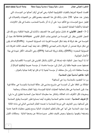 ‫المسيلة‬ ‫جامعة‬
2016
-
2017 ‫ماستر‬
:
‫وجباية‬ ‫مالية‬
/
‫معمقة‬ ‫وجباية‬ ‫محاسبة‬ ‫الدكتور‬
/
‫عجالن‬ ‫العياشي‬
7
‫التي‬ ‫المؤسسات‬ ‫مف‬ ‫أعماليا‬ ‫أرقاـ‬ ‫في‬ ‫أىـ‬ ‫كىي‬ ،‫العالية‬ ‫التكنكلكجية‬ ‫بالتقنيات‬ ‫تبط‬‫ر‬‫الم‬ ‫المعرفة‬ ‫اقتصاد‬
‫عماليا‬ ‫عدد‬ ‫يتجاكز‬
250
‫في‬ ‫التعديبلت‬‫ك‬ ‫التحيينات‬ ‫مف‬ ‫لكثير‬ ‫يخضع‬ ‫التصنيؼ‬ ‫ىذا‬ ‫فإف‬ ‫كلذلؾ‬ ،‫عامؿ‬
‫امات‬
‫ز‬‫االلت‬ ‫ظؿ‬ ‫في‬ ‫خاصة‬ ،‫لممحاسب‬ ‫بالنسبة‬ ‫أثر‬ ‫لو‬ ‫أف‬ ‫عمى‬ ‫دكما‬ ‫التأكيد‬ ‫مع‬ ‫المؤسسات‬ ‫نسيج‬ ‫إظيار‬
‫بيا‬ ‫المعمكؿ‬ ‫الجبائية‬ ‫األنظمة‬‫ك‬ ‫الجبائية‬
.
2
-
3
-
‫القانوني‬ ‫المعيار‬
:
‫فإف‬ ‫ذلؾ‬ ‫كمع‬ ،‫الممكية‬ ‫طبيعة‬ ‫إلى‬ ‫ة‬
‫ر‬‫باإلشا‬ ‫التصنيؼ‬ ‫ىذا‬ ‫ل‬
‫أخر‬ ‫اجع‬
‫ر‬‫م‬ ‫تتناكؿ‬ ‫قد‬
‫الجانبيف‬ ‫مف‬ ‫المؤسسة‬ ‫إلى‬ ‫ينظر‬ ‫القانكني‬ ‫المعيار‬
:
‫القانكني‬ ‫الشكؿ‬ ‫جانب‬
la forme juridique
‫أف‬ ‫حيث‬ ،
‫المحدكدة‬ ‫المسؤكلية‬ ‫ذات‬ ‫الفردية‬ ‫المؤسسة‬ ‫شكؿ‬ ‫يتخذ‬ ‫قد‬ ‫شركة‬ ‫عقد‬ ‫ىي‬ ‫المؤسسة‬
(EURL)
‫يككف‬ ‫قد‬ ‫كما‬
‫الجماعي‬ ‫باالسـ‬ ‫الشركة‬ ‫أك‬ ‫تضامف‬ ‫شركة‬ ‫شكؿ‬ ‫في‬
(SNC)
‫ذات‬ ‫الشركة‬ ‫الثالث‬ ‫الصنؼ‬ ‫أيضا‬ ‫يتخذ‬ ‫كما‬ ،
‫المحدكدة‬ ‫المسؤكلية‬
(SARL)
‫ش‬ ‫ككذلؾ‬ ،
‫ر‬
‫المساىمة‬ ‫كة‬
(SPA)
‫بيئة‬ ‫في‬ ‫شيكعا‬ ‫األكثر‬ ‫األصناؼ‬ ‫كىي‬ ،
‫ائر‬
‫ز‬‫الج‬ ‫األعماؿ‬
‫ية‬
.
‫يمكف‬ ‫االقتصادية‬ ‫المؤسسة‬ ‫فإف‬ ‫القانكني‬ ‫بالشكؿ‬ ‫اـ‬
‫ز‬‫االلت‬ ‫إلى‬ ‫إضافة‬ ‫فإنو‬ ،‫الممكية‬ ‫معيار‬ ‫جنا‬
‫أدر‬ ‫إذا‬ ‫أما‬
‫إلى‬ ‫الماؿ‬ ‫أس‬
‫ر‬ ‫ممكية‬ ‫طبيعة‬ ‫حسب‬ ‫تصنيفيا‬
:
‫عمكمية‬ ‫مؤسسة‬ ‫أك‬ ،‫خاصة‬ ‫مؤسسة‬
(
‫لمدكلة‬ ‫ممكيتيا‬
)
‫أك‬
‫ائر‬
‫ز‬‫بالج‬ ‫جبائية‬ ‫إقامة‬ ‫ليا‬ ‫تكف‬ ‫لـ‬ ‫إذا‬ ‫أجنبية‬ ‫مؤسسة‬ ‫أك‬ ،‫مختمط‬ ‫ماؿ‬ ‫أس‬
‫ر‬ ‫ذات‬ ‫مختمطة‬ ‫مؤسسة‬
.
‫ثانيا‬
:
‫المحاسبة‬ ‫حوؿ‬ ‫أساسية‬ ‫مفاىيـ‬
:
‫س‬
:
‫أصنافيا؟‬ ‫ىي‬ ‫كما‬ ،‫بالمحاسبة‬ ‫المقصكد‬ ‫ما‬
‫قكية‬ ‫عبلقة‬ ‫ىي‬ ‫بالمؤسسة‬ ‫المحاسبة‬ ‫عبلقة‬ ‫فإف‬ ‫محاسبي‬ ‫ع‬
‫مشرك‬ ‫ىي‬ ‫المؤسسة‬ ‫أف‬ ‫عمى‬ ‫اتفاقنا‬ ‫مف‬ ‫انطبلقا‬
‫كمعالجة‬ ‫مدخبلت‬ ‫النظاـ‬ ‫كليذا‬ ،‫لممؤسسة‬ ‫المالية‬ ‫العمميات‬ ‫لمعالجة‬ ‫نظاـ‬ ‫ىي‬ ‫المحاسبة‬ ‫ككف‬ ،‫جدا‬
‫يمي‬ ‫ما‬ ‫إلى‬ ‫نتطرؽ‬ ‫المحاسبة‬ ‫حكؿ‬ ‫السابقة‬ ‫معمكماتنا‬ ‫معا‬ ‫كلنتذكر‬ ،‫العبلقة‬ ‫ذات‬ ‫اؼ‬
‫ر‬‫األط‬ ‫لكؿ‬ ‫كمخرجات‬
:
1
)
‫المحاسبة‬ ‫تعريؼ‬
:
‫المحاسبة‬ ‫كطرؽ‬ ‫المؤسسة‬ ‫تطكر‬ ‫ة‬
‫ر‬‫بمساي‬ ‫أيضا‬ ‫كتطكرت‬ ‫المحاسبة‬ ‫مفاىيـ‬ ‫تعددت‬
‫الثالثة‬ ‫مادتو‬ ‫في‬ ‫المالي‬ ‫المحاسبي‬ ‫النظاـ‬ ‫تضمنو‬ ‫ما‬ ‫لممحاسبة‬ ‫نكردىا‬ ‫التي‬ ‫يؼ‬‫ر‬‫التعا‬ ‫كمف‬ ،‫أصنافيا‬ ‫عمى‬
‫أنيا‬ ‫عمى‬ ‫المحاسبة‬ ‫عرؼ‬ ‫حيث‬
"
‫ا‬ ‫لتنظيـ‬ ‫نظاـ‬ ‫ىي‬
‫لمعمكمات‬
‫المالية‬
‫عددية‬ ‫قاعدية‬ ‫معطيات‬ ‫يف‬‫ز‬‫بتخ‬ ‫يسمح‬
‫ك‬
‫تصنيفو‬
‫كتقييميا‬ ‫ا‬
‫كتسجيميا‬
‫تعكس‬ ‫كشكؼ‬ ‫كعرض‬
‫المالية‬ ‫كضعية‬ ‫عف‬ ‫صادقة‬ ‫ة‬
‫ر‬‫صك‬
‫الكياف‬ ‫كممتمكات‬
 