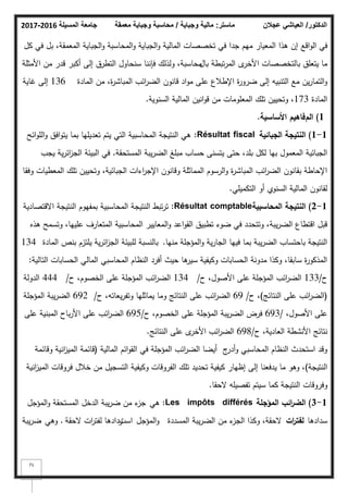 ‫المسيلة‬ ‫جامعة‬
2016
-
2017 ‫ماستر‬
:
‫وجباية‬ ‫مالية‬
/
‫معمقة‬ ‫وجباية‬ ‫محاسبة‬ ‫الدكتور‬
/
‫عجالن‬ ‫العياشي‬
71
‫اقع‬‫ك‬‫ال‬ ‫في‬
‫كؿ‬ ‫في‬ ‫بؿ‬ ،‫المعمقة‬ ‫الجباية‬‫ك‬ ‫المحاسبة‬‫ك‬ ‫الجباية‬‫ك‬ ‫المالية‬ ‫تخصصات‬ ‫في‬ ‫جدا‬ ‫ميـ‬ ‫المعيار‬ ‫ىذا‬ ‫إف‬
‫ل‬
‫األخر‬ ‫بالتخصصات‬ ‫يتعمؽ‬ ‫ما‬
‫باؿ‬ ‫تبطة‬‫ر‬‫الم‬
‫األمثمة‬ ‫مف‬ ‫قدر‬ ‫أكبر‬ ‫إلى‬ ‫التطرؽ‬ ‫سنحاكؿ‬ ‫فإننا‬ ‫كلذلؾ‬ ،‫محاسبة‬
‫المادة‬ ‫مف‬ ،‫ة‬
‫ر‬‫المباش‬ ‫ائب‬
‫ر‬‫الض‬ ‫قانكف‬ ‫اد‬‫ك‬‫م‬ ‫عمى‬ ‫اإلطبلع‬ ‫ة‬
‫ر‬‫ضرك‬ ‫إلى‬ ‫التنبيو‬ ‫مع‬ ‫يف‬‫ر‬‫التما‬‫ك‬
136
‫غاية‬ ‫إلى‬
‫المادة‬
173
‫السنكية‬ ‫المالية‬ ‫انيف‬‫ك‬‫ق‬ ‫مف‬ ‫المعمكمات‬ ‫تمؾ‬ ‫كتحييف‬ ،
.
1
)
‫الـ‬
‫فاىيـ‬
‫األساسية‬
.
1
-
1
)
‫الجبائية‬ ‫النتيجة‬
Résultat fiscal
:
‫ائح‬‫ك‬‫الم‬‫ك‬ ‫افؽ‬‫ك‬‫يت‬ ‫بما‬ ‫تعديميا‬ ‫يتـ‬ ‫التي‬ ‫المحاسبية‬ ‫النتيجة‬ ‫ىي‬
‫المستحقة‬ ‫يبة‬‫ر‬‫الض‬ ‫مبمغ‬ ‫حساب‬ ‫يتسنى‬ ‫حتى‬ ،‫بمد‬ ‫لكؿ‬ ‫بيا‬ ‫المعمكؿ‬ ‫الجبائية‬
.
‫يجب‬ ‫ية‬‫ر‬‫ائ‬
‫ز‬‫الج‬ ‫البيئة‬ ‫في‬
‫كفقا‬ ‫المعطيات‬ ‫تمؾ‬ ‫كتحييف‬ ،‫الجبائية‬ ‫اءات‬
‫ر‬‫اإلج‬ ‫كقانكف‬ ‫المماثمة‬ ‫الرسكـ‬‫ك‬ ‫ة‬
‫ر‬‫المباش‬ ‫ائب‬
‫ر‬‫الض‬ ‫بقانكف‬ ‫اإلحاطة‬
‫التكميمي‬ ‫أك‬ ‫السنكم‬ ‫المالية‬ ‫لقانكف‬
.
1
-
2
)
‫المحاسبية‬ ‫النتيجة‬
Résultat comptable
:
‫االقتصادية‬ ‫النتيجة‬ ‫بمفيكـ‬ ‫المحاسبية‬ ‫النتيجة‬ ‫تبط‬‫ر‬‫ت‬
‫ىذه‬ ‫كتسمح‬ ،‫عمييا‬ ‫المتعارؼ‬ ‫المحاسبية‬ ‫المعايير‬‫ك‬ ‫اعد‬‫ك‬‫الق‬ ‫تطبيؽ‬ ‫ضكء‬ ‫في‬ ‫كتتحدد‬ ،‫يبة‬‫ر‬‫الض‬ ‫اقتطاع‬ ‫قبؿ‬
‫منيا‬ ‫المؤجمة‬‫ك‬ ‫ية‬‫ر‬‫الجا‬ ‫فييا‬ ‫بما‬ ‫يبة‬‫ر‬‫الض‬ ‫باحتساب‬ ‫النتيجة‬
.
‫المادة‬ ‫بنص‬ ‫يمتزـ‬ ‫ية‬‫ر‬‫ائ‬
‫ز‬‫الج‬ ‫لمبيئة‬ ‫بالنسبة‬
134
‫التالية‬ ‫الحسابات‬ ‫المالي‬ ‫المحاسبي‬ ‫النظاـ‬ ‫أفرد‬ ‫حيث‬ ‫ىا‬
‫سير‬ ‫ككيفية‬ ‫الحسابات‬ ‫مدكنة‬ ‫ككذا‬ ،‫سابقا‬ ‫ة‬
‫ر‬‫المذكك‬
:
‫ح‬
/
133
‫ح‬ ،‫األصكؿ‬ ‫عمى‬ ‫المؤجمة‬ ‫ائب‬
‫ر‬‫الض‬
/
134
‫ح‬ ،‫الخصكـ‬ ‫عمى‬ ‫المؤجمة‬ ‫ائب‬
‫ر‬‫الض‬
/
444
‫الدكلة‬
(
‫النتائج‬ ‫عمى‬ ‫ائب‬
‫ر‬‫الض‬
)
‫ح‬ ،
/
69
‫ح‬ ،‫يعاتو‬‫ر‬‫كتف‬ ‫يماثميا‬ ‫كما‬ ‫النتائج‬ ‫عمى‬ ‫ائب‬
‫ر‬‫الض‬
/
692
‫المؤجمة‬ ‫يبة‬‫ر‬‫الض‬
،‫األصكؿ‬ ‫عمى‬
/
693
‫ح‬ ،‫الخصكـ‬ ‫عمى‬ ‫المؤجمة‬ ‫يبة‬‫ر‬‫الض‬ ‫فرض‬
/
695
‫عمى‬ ‫المبنية‬ ‫باح‬‫ر‬‫األ‬ ‫عمى‬ ‫ائب‬
‫ر‬‫الض‬
‫ح‬ ،‫العادية‬ ‫األنشطة‬ ‫نتائج‬
/
698
‫النتائج‬ ‫عمى‬ ‫ل‬
‫األخر‬ ‫ائب‬
‫ر‬‫الض‬
.
‫المالية‬ ‫ائـ‬‫ك‬‫الق‬ ‫في‬ ‫المؤجمة‬ ‫ائب‬
‫ر‬‫الض‬ ‫أيضا‬ ‫ج‬
‫أدر‬‫ك‬ ‫المحاسبي‬ ‫النظاـ‬ ‫استحدث‬ ‫كقد‬
(
‫كقائمة‬ ‫انية‬
‫ز‬‫المي‬ ‫قائمة‬
‫النتيجة‬
)
‫انية‬
‫ز‬‫المي‬ ‫فركقات‬ ‫خبلؿ‬ ‫مف‬ ‫التسجيؿ‬ ‫ككيفية‬ ‫الفركقات‬ ‫تمؾ‬ ‫تحديد‬ ‫كيفية‬ ‫إظيار‬ ‫إلى‬ ‫يدفعنا‬ ‫ما‬ ‫كىك‬ ،
‫كما‬ ‫النتيجة‬ ‫كفركقات‬
‫الحقا‬ ‫تفصيمو‬ ‫سيتـ‬
.
1
-
3
)
‫المؤجمة‬ ‫ائب‬
‫ر‬‫الض‬
Les impôts différés
:
‫ىي‬
‫المؤجؿ‬‫ك‬ ‫المستحقة‬ ‫الدخؿ‬ ‫يبة‬‫ر‬‫ض‬ ‫مف‬ ‫ء‬
‫جز‬
‫سدادىا‬
‫ات‬
‫ر‬‫لفت‬
‫المسددة‬ ‫يبة‬‫ر‬‫الض‬ ‫مف‬ ‫ء‬
‫الجز‬ ‫ككذا‬ ،‫الحقة‬
‫المؤجؿ‬‫ك‬
‫است‬
‫ردادىا‬
‫الحقة‬ ‫ات‬
‫ر‬‫لفت‬
.
‫كىي‬
‫يبة‬‫ر‬‫ض‬
 