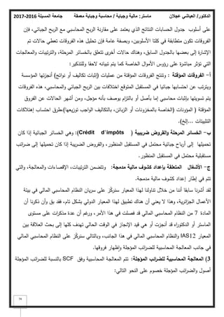 ‫المسيلة‬ ‫جامعة‬
2016
-
2017 ‫ماستر‬
:
‫وجباية‬ ‫مالية‬
/
‫معمقة‬ ‫وجباية‬ ‫محاسبة‬ ‫الدكتور‬
/
‫عجالن‬ ‫العياشي‬
74
‫فإف‬ ،‫الجبائي‬ ‫بح‬‫ر‬‫ال‬ ‫مع‬ ‫المحاسبي‬ ‫بح‬‫ر‬‫ال‬ ‫نة‬‫ر‬‫مقا‬ ‫عمى‬ ‫يعتمد‬ ‫الذم‬ ‫النتائج‬ ‫الحسابات‬ ‫جدكؿ‬ ‫أسمكب‬ ‫عمى‬
‫تـ‬ ‫حاالت‬ ‫تعطي‬ ‫الفركقات‬ ‫ىذه‬ ‫تحميؿ‬ ‫فإف‬ ‫عامة‬ ‫كبصفة‬ ،‫األسمكبيف‬ ‫كمتا‬ ‫في‬ ‫متطابقة‬ ‫تككف‬ ‫الفركقات‬
‫المعالجات‬‫ك‬ ‫تيبات‬‫ر‬‫الت‬‫ك‬ ،‫المرحمة‬ ‫بالخسائر‬ ‫تتعمؽ‬ ‫ل‬
‫أخر‬ ‫حاالت‬ ‫كىناؾ‬ ،‫السابؽ‬ ‫بالجدكؿ‬ ‫بعضيا‬ ‫إلى‬ ‫ة‬
‫ر‬‫اإلشا‬
‫كلمتذكير‬ ‫الحقا‬ ‫تبيانو‬ ‫يتـ‬ ‫كما‬ ‫الخاصة‬ ‫اؿ‬‫ك‬‫األم‬ ‫رؤكس‬ ‫عمى‬ ‫ة‬
‫ر‬‫مباش‬ ‫تؤثر‬ ‫التي‬
:
‫أ‬
-
‫المؤقتة‬ ‫الفروقات‬
:
‫عمميات‬ ‫مف‬ ‫المؤقتة‬ ‫الفركقات‬ ‫كتنتج‬
(
‫اتج‬‫ك‬‫ن‬ ‫أك‬ ‫تكاليؼ‬ ‫إثبات‬
)
‫المؤسسة‬ ‫تيا‬‫ز‬‫أنج‬
‫الفركقات‬ ‫ىذه‬ ،‫المحاسبي‬‫ك‬ ‫الجبائي‬ ‫بح‬‫ر‬‫ال‬ ‫بيف‬ ‫اختبلفات‬ ‫المتكقع‬ ‫المستقبؿ‬ ‫في‬ ‫جبائيا‬ ‫احتسابيا‬ ‫عف‬ ‫تب‬‫ر‬‫كيت‬
‫الفركؽ‬ ‫عف‬ ‫الحاالت‬ ‫أشير‬ ‫كمف‬ ،‫مؤجؿ‬ ‫بأنو‬ ‫يكصؼ‬ ‫اـ‬
‫ز‬‫بالت‬ ‫أك‬ ‫بأصؿ‬ ‫إما‬ ‫محاسبي‬ ‫بإثبات‬ ‫تسكيتيا‬ ‫يتـ‬
‫المؤقتة‬
(
‫المؤكنات‬
(
‫يعيا‬‫ز‬‫تك‬ ‫اجب‬‫ك‬‫ال‬ ‫بالتكاليؼ‬ ،‫بائف‬‫ز‬‫ال‬ ‫أك‬ ‫بالمخزكنات‬ ‫الخاصة‬
)
‫إىتبلكات‬ ‫احتساب‬ ‫طرؽ‬،
‫التثبيتات‬
...
‫إلخ‬
)
.
‫ب‬
-
‫ضريبية‬ ‫القروض‬‫و‬ ‫المرحمة‬ ‫الخسائر‬
(
Crédit d’impôts
:)
‫كاف‬ ‫إذا‬ ‫الجبائية‬ ‫الخسائر‬ ‫كىي‬
‫ائب‬
‫ر‬‫ض‬ ‫إلى‬ ‫تحميميا‬ ‫كاف‬ ‫إذا‬ ‫يبة‬‫ر‬‫الض‬ ‫القركض‬‫ك‬ ،‫المنظكر‬ ‫المستقبؿ‬ ‫في‬ ‫محتمؿ‬ ‫جبائية‬ ‫باح‬‫ر‬‫أ‬ ‫إلى‬ ‫تحميميا‬
‫المنظكر‬ ‫المستقبؿ‬ ‫في‬ ‫محتمؿ‬ ‫مستقبمية‬
.
‫ج‬
-
‫األشغاؿ‬
‫مدمجة‬ ‫مالية‬ ‫كشوؼ‬ ‫بإعداد‬ ‫المتعمقة‬
:
‫التي‬‫ك‬ ،‫المعالجة‬‫ك‬ ‫اإلقصاءات‬ ،‫تيبات‬‫ر‬‫الت‬ ‫كتتضمف‬
‫مدمجة‬ ‫مالية‬ ‫كشكؼ‬ ‫إعداد‬ ‫إطار‬ ‫في‬ ‫تتـ‬
.
‫بيئة‬ ‫في‬ ‫المالي‬ ‫المحاسبي‬ ‫النظاـ‬ ‫ياف‬‫ر‬‫س‬ ‫عمى‬ ‫ز‬ّ
‫ك‬‫سنر‬ ‫المعيار‬ ‫ليذا‬ ‫تناكلنا‬ ‫خبلؿ‬ ‫مف‬ ‫أننا‬ ‫سابقا‬ ‫نا‬‫ر‬‫أش‬ ‫لقد‬
‫أف‬ ‫نا‬‫ر‬‫ذك‬ ‫أف‬‫ك‬ ‫بؽ‬ ‫فقد‬ ،‫تاـ‬ ‫بشكؿ‬ ‫الدكلي‬ ‫المعيار‬ ‫ليذا‬ ‫تطبيؽ‬ ‫ىناؾ‬ ‫أف‬ ‫يعني‬ ‫ال‬ ‫كىذا‬ ،‫ية‬‫ر‬‫ائ‬
‫ز‬‫الج‬ ‫األعماؿ‬
‫المادة‬
7
‫مستكل‬ ‫عمى‬ ‫ات‬
‫ر‬‫مذك‬ ‫عدة‬ ‫أف‬ ‫غـ‬
‫كر‬ ،‫األمر‬ ‫ىذا‬ ‫في‬ ‫فصمت‬ ‫قد‬ ‫المالي‬ ‫المحاسبي‬ ‫النظاـ‬ ‫مف‬
‫بيف‬ ‫العبلقة‬ ‫بحث‬ ‫إلى‬ ‫كميا‬ ‫تيدؼ‬ ‫الحالي‬ ‫الكقت‬ ‫في‬ ‫اإلنجاز‬ ‫قيد‬ ‫ىي‬ ‫أك‬ ‫أنجزت‬ ‫قد‬ ‫اه‬
‫ر‬‫الدكتك‬ ‫أك‬ ‫الماستر‬
‫المعيار‬
IAS12
‫المالي‬ ‫المحاسبي‬ ‫النظاـ‬ ‫عمى‬ ‫ز‬ّ
‫ك‬‫سنر‬ ‫كبالتالي‬ ،‫الجانب‬ ‫ىذا‬ ‫في‬ ‫المالي‬ ‫المحاسبي‬ ‫النظاـ‬‫ك‬
‫فركقيا‬ ‫ظيار‬‫ا‬‫ك‬ ‫المؤجمة‬ ‫ائب‬
‫ر‬‫لمض‬ ‫المحاسبية‬ ‫المعالجة‬ ‫جانب‬ ‫في‬
.
3
)
‫المؤجمة‬ ‫ائب‬
‫ر‬‫لمض‬ ‫المحاسبية‬ ‫المعالجة‬
:
‫كفؽ‬ ‫المحاسبية‬ ‫المعالجة‬ ‫تتـ‬
SCF
‫المؤجمة‬ ‫ائب‬
‫ر‬‫لمض‬ ‫بالنسبة‬
‫التالي‬ ‫النحك‬ ‫عمى‬ ‫خصكـ‬ ‫المؤجمة‬ ‫ائب‬
‫ر‬‫الض‬‫ك‬ ‫أصكؿ‬
:
 