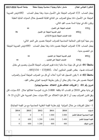 ‫المسيلة‬ ‫جامعة‬
2016
-
2017 ‫ماستر‬
:
‫وجباية‬ ‫مالية‬
/
‫معمقة‬ ‫وجباية‬ ‫محاسبة‬ ‫الدكتور‬
/
‫عجالن‬ ‫العياشي‬
75
‫الحساب‬ ‫يجعؿ‬
133
‫الحساب‬ ‫بجعؿ‬ ‫كىذا‬ ،‫مدينا‬ ‫األصكؿ‬ ‫عمى‬ ‫المؤجمة‬ ‫ائب‬
‫ر‬‫الض‬
692
‫يبة‬‫ر‬‫الض‬ ‫فرض‬
‫المقبمة‬ ‫المالية‬ ‫ات‬‫ك‬‫السن‬ ‫خبلؿ‬ ‫لمتحصيؿ‬ ‫القابمة‬ ‫النتائج‬ ‫عف‬ ‫ائب‬
‫ر‬‫الض‬ ‫بمبمغ‬ ‫دائنا‬ ‫األصكؿ‬ ‫عف‬ ‫المؤجمة‬
‫التالي‬ ‫القيد‬ ‫حسب‬ ‫السنة‬ ‫نياية‬ ‫في‬ ‫ذلؾ‬ ‫كيككف‬
.
Xx
xx ‫األصوؿ‬ ‫عمى‬ ‫المؤجمة‬ ‫ائب‬
‫ر‬‫الض‬
.
‫األصوؿ‬ ‫عف‬ ‫المؤجمة‬ ‫الضريبة‬ ‫فرض‬
‫بتاريخ‬ ‫المؤجمة‬ ‫ائب‬
‫ر‬‫الض‬ ‫إثبات‬
31
/
12
/
‫ف‬
‫ح‬
/
692
‫ح‬
/
133
‫التالي‬ ‫النحك‬ ‫عمى‬ ‫خصكـ‬ ‫المؤجمة‬ ‫ائب‬
‫ر‬‫لمض‬ ‫المحاسبية‬ ‫المعالجة‬ ‫تككف‬ ‫ة‬
‫ر‬‫أخ‬ ‫جية‬ ‫كمف‬
:
‫الحساب‬ ‫يجعؿ‬
134
‫الحساب‬ ‫بجعؿ‬ ‫كىذا‬ ،‫دائنا‬ ‫خصكـ‬ ‫المؤجمة‬ ‫ائب‬
‫ر‬‫الض‬
693
‫المؤجمة‬ ‫يبة‬‫ر‬‫الض‬ ‫فرض‬
‫مدينا‬ ‫الخصكـ‬ ‫عف‬
.
xx
xx ‫الخصوـ‬ ‫عف‬ ‫المؤجمة‬ ‫الضريبة‬ ‫فرض‬
.
‫الخصوـ‬ ‫عمى‬ ‫المؤجمة‬ ‫ائب‬
‫ر‬‫الض‬
. ‫ح‬
/
134
‫ح‬
/
693
‫مالحظة‬
01
:
‫مقابؿ‬ ‫في‬ ‫كخصكـ‬ ‫كأصكؿ‬ ‫المؤجمة‬ ‫ائب‬
‫ر‬‫الض‬ ‫تقكيـ‬ ‫إعادة‬ ‫مالية‬ ‫سنة‬ ‫نياية‬ ‫كؿ‬ ‫في‬ ‫تتـ‬
‫أعبله‬ ‫يف‬‫ر‬‫المذك‬ ‫القيديف‬ ‫بعكس‬ ،‫نفسيا‬ ‫الحسابات‬
.
692
/
133
-
134
/
693
.
‫مالحظة‬
02
:
‫ائب‬
‫ر‬‫الض‬‫ك‬ ‫أصكؿ‬ ‫المؤجمة‬ ‫ائب‬
‫ر‬‫الض‬ ‫مف‬ ‫كؿ‬ ‫أم‬ ،‫أعبله‬ ‫نا‬‫ر‬‫أش‬ ‫كما‬ ‫التسجيؿ‬ ‫يككف‬ ‫ال‬ ‫قد‬
‫القيد‬ ‫بعكس‬ ‫ئي‬‫ز‬‫الج‬ ‫الترصيد‬ ‫يقة‬‫ر‬‫بط‬ ‫يككف‬ ‫أف‬ ‫يمكف‬ ‫كلكف‬ ،‫حدا‬ ‫عمى‬ ‫خصكـ‬ ‫المؤجمة‬
.
‫رقـ‬ ‫تمريف‬
01
:
(
‫محاسبيا‬ ‫االىتالؾ‬ ‫طرؽ‬ ‫اختالؼ‬ ‫الفروقات‬
/
‫جبائيا‬
)
‫جانفي‬ ‫بداية‬ ‫في‬
2010
‫بتكمفة‬ ‫آلة‬ ‫اكتساب‬ ‫تـ‬
3.000
‫خبلؿ‬ ‫اىتبلكيا‬ ‫المؤسسة‬ ‫قررت‬ ،
03
‫لكف‬ ،‫ات‬‫ك‬‫سن‬
‫عف‬ ‫االىتبلؾ‬ ‫ة‬
‫ر‬‫فت‬ ‫تقؿ‬ ‫ال‬ ‫أف‬ ‫يجب‬ ‫ائب‬
‫ر‬‫الض‬ ‫قانكف‬ ‫كفؽ‬
05
‫ات‬‫ك‬‫سن‬
.
‫باح‬‫ر‬‫األ‬ ‫عمى‬ ‫يبة‬‫ر‬‫الض‬ ‫معدؿ‬
25
%
.
‫الحؿ‬
:
1
-
‫انية‬
‫ز‬‫المي‬ ‫خبلؿ‬ ‫مف‬ ‫الفركقات‬ ‫تحميؿ‬
(
‫الجبائية‬ ‫القيمة‬ ‫مف‬ ‫مع‬ ‫المحاسبية‬ ‫ية‬‫ر‬‫الدفت‬ ‫القيمة‬ ‫نة‬‫ر‬‫مقا‬ ‫يتـ‬
)
‫ات‬‫و‬‫السن‬
2010
2011
2012
2013
2014
‫لألصؿ‬ ‫الصافية‬ ‫المحاسبية‬ ‫القيمة‬
2.000
1.000
0
0
0
‫لألصؿ‬ ‫الجبائية‬ ‫القيمة‬
2.400
1.800
1.200
600
0
‫المؤقت‬ ‫الفارؽ‬
400
800
1.200
600
0
 