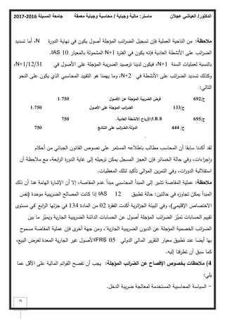 ‫المسيلة‬ ‫جامعة‬
2016
-
2017 ‫ماستر‬
:
‫وجباية‬ ‫مالية‬
/
‫معمقة‬ ‫وجباية‬ ‫محاسبة‬ ‫الدكتور‬
/
‫عجالن‬ ‫العياشي‬
79
‫مالحظة‬
:
‫ة‬
‫ر‬‫الدك‬ ‫نياية‬ ‫في‬ ‫يككف‬ ‫أصكؿ‬ ‫المؤجمة‬ ‫ائب‬
‫ر‬‫الض‬ ‫تسجيؿ‬ ‫فإف‬ ‫العممية‬ ‫الناحية‬ ‫مف‬
N
‫تسديد‬ ‫أما‬ ،
‫ة‬
‫ر‬‫الفت‬ ‫في‬ ‫يككف‬ ‫فإنو‬ ‫العادية‬ ‫األنشطة‬ ‫عمى‬ ‫ائب‬
‫ر‬‫الض‬
N+1
‫بالمعيار‬ ‫المشمكلة‬
IAS 10
.
‫السنة‬ ‫لعمميات‬ ‫بالنسبة‬
N+1
‫في‬ ‫األصكؿ‬ ‫عمى‬ ‫المؤجمة‬ ‫يبة‬‫ر‬‫الض‬ ‫ترصيد‬ ‫لدينا‬ ‫فيككف‬ ،
31
/
12
/
N+1
،
‫في‬ ‫األنشطة‬ ‫عمى‬ ‫ائب‬
‫ر‬‫الض‬ ‫تسديد‬ ‫ككذلؾ‬
N+2
‫النحك‬ ‫عمى‬ ‫يككف‬ ‫الذم‬ ‫المحاسبي‬ ‫التقييد‬ ‫ىك‬ ‫ييمنا‬ ‫كما‬ ،
‫التالي‬
:
1.750
1.750 ‫األصوؿ‬ ‫عف‬ ‫المؤجمة‬ ‫الضريبة‬ ‫فرض‬
‫األصوؿ‬ ‫عمى‬ ‫المؤجمة‬ ‫ائب‬
‫ر‬‫الض‬ ‫ح‬
/
133
‫ح‬
/
692
750
750 /I.B.S
‫العادية‬ ‫األنشطة‬ ‫األرباح‬
.
‫النتائج‬ ‫عمى‬ ‫ائب‬
‫ر‬‫الض‬،‫الدولة‬
.
‫ح‬
/
444
‫ح‬
/
695
‫أحكاـ‬ ‫مف‬ ‫الجبائي‬ ‫القانكف‬ ‫نصكص‬ ‫عمى‬ ‫المستمر‬ ‫باطبلعو‬ ‫مطالب‬ ‫المحاسب‬ ‫أف‬ ‫سابقا‬ ‫أكدنا‬ ‫لقد‬
‫أف‬ ‫مبلحظة‬ ‫مع‬ ،‫ابعة‬
‫ر‬‫ال‬ ‫ة‬
‫ر‬‫الدك‬ ‫غاية‬ ‫إلى‬ ‫ترحيمو‬ ‫يمكف‬ ‫المسجؿ‬ ‫العجز‬ ‫فإف‬ ‫الخسائر‬ ‫حالة‬ ‫كفي‬ ،‫اءات‬
‫ر‬‫ج‬‫ا‬‫ك‬
‫المعطيات‬ ‫لتمؾ‬ ‫تأكيد‬ ‫الي‬‫ك‬‫الم‬ ‫يف‬‫ر‬‫التم‬ ‫كفي‬ ،‫ات‬
‫ر‬‫الدك‬ ‫استقبللية‬
.
‫مالحظة‬
:
‫ذلؾ‬ ‫أف‬ ‫ىنا‬ ‫اليامة‬ ‫ة‬
‫ر‬‫اإلشا‬ ‫أف‬ ‫إال‬ ،‫المقاصة‬ ‫عدـ‬ ‫مبدأ‬ ‫المحاسبي‬ ‫المبدأ‬ ‫إلى‬ ‫تشير‬ ‫المقاصة‬ ‫عممية‬
‫حالتيف‬ ‫في‬ ‫ه‬
‫ز‬‫تجاك‬ ‫يمكف‬ ‫المبدأ‬
:
‫تطبيؽ‬ ‫حالة‬
IAS 12
‫مكحدة‬ ‫يبية‬‫ر‬‫الض‬ ‫المصالح‬ ‫كانت‬ ‫إذا‬
(
‫نفس‬
‫اإلقميمي‬ ‫االختصاص‬
)
‫ة‬
‫ر‬‫الفق‬ ‫أكدت‬ ‫ية‬‫ر‬‫ائ‬
‫ز‬‫الج‬ ‫البيئة‬ ‫كفي‬ ،
02
‫المادة‬ ‫مف‬
134
‫ابع‬
‫ر‬‫ال‬ ‫ئيا‬‫ز‬‫ج‬ ‫في‬
"
‫مستكل‬ ‫في‬
‫بيف‬ ‫ما‬ ‫ز‬ّ
‫كيمي‬ ‫ية‬‫ر‬‫الجا‬ ‫يبية‬‫ر‬‫الض‬ ‫الدائنة‬ ‫الحسابات‬ ‫عف‬ ‫أصكؿ‬ ‫المؤجمة‬ ‫ائب‬
‫ر‬‫الض‬ ‫ز‬ّ
‫تمي‬ ‫الحسابات‬ ‫تقييـ‬
‫ية‬‫ر‬‫الجا‬ ‫يبية‬‫ر‬‫الض‬ ‫الديكف‬ ‫عف‬ ‫المؤجمة‬ ‫الخصمية‬ ‫ائب‬
‫ر‬‫الض‬
"
‫ح‬
‫مسمك‬ ‫المقاصة‬ ‫عممية‬ ‫فإف‬ ‫ل‬
‫أخر‬ ‫جية‬ ‫كمف‬ ،
‫الدكلي‬ ‫المالي‬ ‫ير‬‫ر‬‫التق‬ ‫معيار‬ ‫تطبيؽ‬ ‫عند‬ ‫أيضا‬ ‫بيا‬
IFRS 05
،‫البيع‬ ‫لغرض‬ ‫المعدة‬ ‫ية‬‫ر‬‫الجا‬ ‫غير‬ ‫األصكؿ‬
‫إليو‬ ‫تطرقنا‬ ‫أف‬ ‫سبؽ‬ ‫كما‬
.
4
)
‫المؤجمة‬ ‫ائب‬
‫ر‬‫الض‬ ‫عف‬ ‫اإلفصاح‬ ‫بخصوص‬ ‫مالحظات‬
:
‫عما‬ ‫األقؿ‬ ‫عمى‬ ‫المالية‬ ‫ائـ‬‫ك‬‫الق‬ ‫تفصح‬ ‫أف‬ ‫يجب‬
‫يمي‬
:
-
‫الدخؿ‬ ‫يبة‬‫ر‬‫ض‬ ‫لمعالجة‬ ‫المستخدمة‬ ‫المحاسبية‬ ‫السياسة‬
.
 