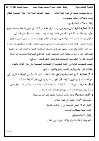 ‫المسيلة‬ ‫جامعة‬
2016
-
2017 ‫ماستر‬
:
‫وجباية‬ ‫مالية‬
/
‫معمقة‬ ‫وجباية‬ ‫محاسبة‬ ‫الدكتور‬
/
‫عجالن‬ ‫العياشي‬
8
‫كنجاعتو‬
‫المالية‬ ‫السنة‬ ‫نياية‬ ‫في‬ ‫ينتو‬‫ز‬‫خ‬ ‫ككضعية‬
"
‫كنظاـ‬ ‫المحاسبة‬ ‫اعتبار‬ ‫فإف‬ ‫السابؽ‬ ‫يؼ‬‫ر‬‫التع‬ ‫كلتحميؿ‬ ،
،‫كمخرجات‬ ‫كمعالجة‬ ‫مدخبلت‬ ‫يتطمب‬
‫كتتمثؿ‬
‫المحاسبة‬ ‫مدخبلت‬
‫ؼ‬
‫م‬
:
1
-
1
)
‫المالية‬ ‫العممية‬
:
‫التالية‬ ‫العناصر‬ ‫افر‬‫ك‬‫ت‬ ‫اجيا‬
‫ر‬‫إد‬ ‫في‬ ‫يشترط‬ ‫التي‬‫ك‬
:
‫يخ‬‫ر‬‫كتا‬ ،‫محددة‬ ‫قيمة‬ ‫ليا‬ ‫تككف‬ ‫أف‬
‫يمي‬ ‫فيما‬ ‫تتمثؿ‬ ‫محاسبية‬ ‫اءات‬
‫ر‬‫إج‬ ‫إيجاد‬ ّ
‫تـ‬ ‫الشركط‬ ‫ىذه‬ ‫كمف‬ ،‫المؤسسة‬ ‫بنشاط‬ ‫عبلقة‬ ‫كليا‬ ،‫ف‬ّ
‫معي‬
:
*
‫م‬
‫التجار‬ ‫القانكف‬ ‫نصكص‬ ‫حسب‬ ‫امية‬
‫ز‬‫اإلل‬ ‫الدفاتر‬ ‫عمى‬ ‫تشمؿ‬ ‫التي‬‫ك‬ ،‫المحاسبية‬ ‫الدفاتر‬ ‫بمسؾ‬ ‫اـ‬
‫ز‬‫االلت‬
‫اليكمية‬ ‫دفتر‬ ‫في‬ ‫ؿ‬ّ‫ث‬‫تتم‬ ‫امية‬
‫ز‬‫اإلل‬ ‫الدفاتر‬‫ك‬ ،‫المالي‬ ‫المحاسبي‬ ‫بالنظاـ‬ ‫المتعمؽ‬ ‫القانكف‬ ‫ككذلؾ‬ ‫الجبائي‬ ‫القانكف‬‫ك‬
‫ة‬
‫ر‬‫األج‬ ‫دفتر‬ ‫إلى‬ ‫باإلضافة‬ ،‫إقميميا‬ ‫المختصة‬ ‫المحكمة‬ ‫طرؼ‬ ‫مف‬ ‫عمييما‬ ‫كيؤشر‬ ّ
‫يكقع‬ ‫المذاف‬ ‫الجرد‬ ‫كدفتر‬
‫الدفاتر‬ ‫إلى‬ ‫المحاسبية‬ ‫اءات‬
‫ر‬‫اإلج‬ ‫تتسع‬ ‫كما‬ ،‫إقميميا‬ ‫المختصة‬ ‫العمؿ‬ ‫مفتشية‬ ‫طرؼ‬ ‫مف‬ ‫عميو‬ ‫يؤشر‬ ‫الذم‬
‫الصندكؽ‬ ‫البنؾ‬ ،‫المخزكنات‬ ،‫المبيعات‬ ،‫يات‬‫ر‬‫المشت‬ ‫مف‬ ‫لكؿ‬ ‫المساعدة‬
...
‫إلخ‬
.
‫العقكد‬‫ك‬ ‫اتير‬‫ك‬‫الف‬ ‫ار‬
‫ر‬‫غ‬ ‫عمى‬ ‫المحاسبية‬ ‫المستندات‬ ‫أك‬ ‫المحاسبية‬ ‫كثائقيا‬ ‫في‬ ‫المالية‬ ‫المعمكمات‬ ‫كتتجسد‬
‫التحكيؿ‬‫ك‬ ‫الدفع‬‫ك‬ ‫التسديد‬ ‫امر‬‫ك‬‫أ‬‫ك‬ ‫البيع‬‫ك‬ ‫اء‬
‫ر‬‫الش‬ ‫كطمبيات‬
...
‫إلخ‬
.
1
-
2
)
‫المعالجة‬
:
‫إلى‬ ‫الترحيؿ‬ ّ
‫ثـ‬ ،‫اليكمية‬ ‫في‬ ‫التسجيؿ‬ ‫تشمؿ‬ ‫المحاسب‬ ‫بعمؿ‬ ‫ؽ‬ّ‫م‬‫يتع‬ ‫فيما‬ ‫المحاسبية‬ ‫ة‬
‫ر‬‫الدك‬
‫المالية‬ ‫الكشكفات‬ ‫إنجاز‬ ‫إلى‬ ‫ال‬
‫ك‬‫كص‬ ‫كبعده‬ ‫الجرد‬ ‫قبؿ‬ ‫اجعة‬
‫ر‬‫الم‬ ‫اف‬
‫ز‬‫مي‬ ‫إنجاز‬ ّ
‫ثـ‬ ‫األستاذ‬ ‫دفتر‬
.
1
-
3
)
‫المخرجات‬
:
‫التي‬‫ك‬ ،‫المحاسبية‬ ‫الدفاتر‬‫ك‬ ‫بالمستندات‬ ‫أيضا‬ ‫مة‬ّ
‫المدع‬ ‫السنكية‬ ‫المالية‬ ‫الكشكؼ‬ ‫ىي‬
‫العبلقة‬ ‫ذات‬ ‫اؼ‬
‫ر‬‫األط‬ ‫لكؿ‬ ‫المحاسبي‬ ‫اإلببلغ‬ ‫تحقيؽ‬ ‫فييا‬ ‫يشترط‬
.
2
)
‫المحاسبة‬ ‫أىداؼ‬
:
‫منيا‬ ‫انب‬‫ك‬‫الج‬ ‫عديد‬ ‫لتشمؿ‬ ‫المحاسبة‬ ‫أىداؼ‬ ‫تتعدد‬
:
-
‫السنة‬ ‫نياية‬ ‫في‬ ‫النتيجة‬‫ك‬ ‫األعماؿ‬ ‫رقـ‬ ‫ضبط‬
.
-
‫ات‬
‫ر‬‫الفت‬ ‫مف‬ ‫ة‬
‫ر‬‫فت‬ ‫أم‬ ‫في‬ ‫لممؤسسة‬ ‫المالي‬ ‫المركز‬ ‫إظيار‬
.
-
‫المؤسسة‬ ‫كمطاليب‬ ‫أصكؿ‬ ‫تحديد‬
.
-
‫اتج‬‫ك‬‫الن‬‫ك‬ ‫األعباء‬ ‫إظيار‬
.
-
‫الماؿ‬ ‫أس‬
‫ر‬ ‫ات‬
‫ر‬‫تغيي‬ ‫ككذلؾ‬ ‫السيكلة‬ ‫تدفقات‬ ‫حركة‬ ‫تتبع‬
.
 