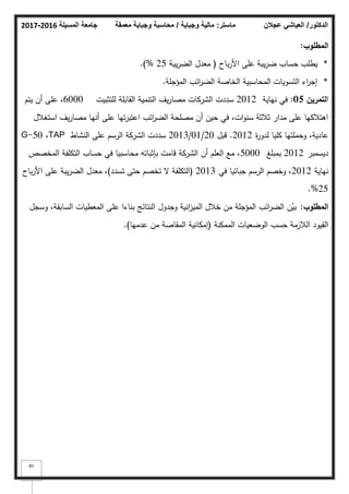 ‫المسيلة‬ ‫جامعة‬
2016
-
2017 ‫ماستر‬
:
‫وجباية‬ ‫مالية‬
/
‫معمقة‬ ‫وجباية‬ ‫محاسبة‬ ‫الدكتور‬
/
‫عجالن‬ ‫العياشي‬
81
‫المطموب‬
:
*
‫باح‬‫ر‬‫األ‬ ‫عمى‬ ‫يبة‬‫ر‬‫ض‬ ‫حساب‬ ‫يطمب‬
(
‫يبة‬‫ر‬‫الض‬ ‫معدؿ‬
25
%
)
.
*
‫المؤجمة‬ ‫ائب‬
‫ر‬‫الض‬ ‫الخاصة‬ ‫المحاسبية‬ ‫التسكيات‬ ‫اء‬
‫ر‬‫إج‬
.
‫ا‬
‫لتمريف‬
05
:
‫نياية‬ ‫في‬
2012
‫لمتثبيت‬ ‫القابمة‬ ‫التنمية‬ ‫يؼ‬‫ر‬‫مصا‬ ‫الشركات‬ ‫سددت‬
6000
‫يتـ‬ ‫أف‬ ‫عمى‬ ،
‫استغبلؿ‬ ‫يؼ‬‫ر‬‫مصا‬ ‫أنيا‬ ‫عمى‬ ‫تيا‬‫ر‬‫اعتب‬ ‫ائب‬
‫ر‬‫الض‬ ‫مصمحة‬ ‫أف‬ ‫حيف‬ ‫في‬ ،‫ات‬‫ك‬‫سن‬ ‫ثبلثة‬ ‫مدار‬ ‫عمى‬ ‫اىتبلكيا‬
‫ة‬
‫ر‬‫لدك‬ ‫كميا‬ ‫كحممتيا‬ ،‫عادية‬
2012
.
‫قبؿ‬
20
/
01
/
2013
‫النشاط‬ ‫عمى‬ ‫الرسـ‬ ‫الشركة‬ ‫سددت‬
TAP
،
G-50
‫ديسمبر‬
2012
‫بمبمغ‬
5000
‫المخصص‬ ‫التكمفة‬ ‫حساب‬ ‫في‬ ‫محاسبيا‬ ‫بإثباتو‬ ‫قامت‬ ‫الشركة‬ ‫أف‬ ‫العمـ‬ ‫مع‬ ،
‫نياية‬
2012
‫في‬ ‫جبائيا‬ ‫الرسـ‬ ‫كخصـ‬ ،
2013
(
‫تسدد‬ ‫حتى‬ ‫تخصـ‬ ‫ال‬ ‫التكمفة‬
)
‫باح‬‫ر‬‫األ‬ ‫عمى‬ ‫يبة‬‫ر‬‫الض‬ ‫معدؿ‬ ،
25
.%
‫المطموب‬
:
‫كسجؿ‬ ،‫السابقة‬ ‫المعطيات‬ ‫عمى‬ ‫بناءا‬ ‫النتائج‬ ‫كجدكؿ‬ ‫انية‬
‫ز‬‫المي‬ ‫خبلؿ‬ ‫مف‬ ‫المؤجمة‬ ‫ائب‬
‫ر‬‫الض‬ ‫ف‬ّ
‫بي‬
‫الممكنة‬ ‫الكضعيات‬ ‫حسب‬ ‫البلزمة‬ ‫القيكد‬
(
‫عدميا‬ ‫مف‬ ‫المقاصة‬ ‫إمكانية‬
)
.
 