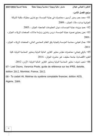 ‫المسيلة‬ ‫جامعة‬
2016
-
2017 ‫ماستر‬
:
‫وجباية‬ ‫مالية‬
/
‫معمقة‬ ‫وجباية‬ ‫محاسبة‬ ‫الدكتور‬
/
‫عجالن‬ ‫العياشي‬
82
‫الثامف‬ ‫الفصؿ‬ ‫اجع‬
‫ر‬‫م‬
:
01
-
‫اكة‬
‫ر‬‫الش‬ ‫مكتبة‬ ،‫محمكلة‬ ‫يف‬‫ر‬‫تما‬ ‫مع‬ ،‫المؤسسة‬ ‫جباية‬ ‫في‬ ‫ات‬
‫ر‬‫محاض‬ ،‫ير‬‫ر‬‫أكس‬ ‫كمنكر‬ ‫حمك‬ ‫محمد‬
‫ط‬ ،‫بكداكد‬ ‫ية‬‫ر‬‫ائ‬
‫ز‬‫الج‬
1
،‫ائر‬
‫ز‬‫الج‬ ،
2009.
02
-
،‫ائر‬
‫ز‬‫الج‬ ،‫الجامعية‬ ‫المطبكعات‬ ‫اف‬‫ك‬‫دي‬ ،‫المؤسسات‬ ‫جباية‬ ،‫يدة‬‫ز‬‫بك‬ ‫حميد‬
2005.
03
-
،‫ائر‬
‫ز‬‫الج‬ ،‫الزرقاء‬ ‫الصفحات‬ ،‫حاالت‬ ‫اسة‬
‫ر‬‫كد‬ ‫يف‬‫ر‬‫كتما‬ ‫دركس‬ ،‫المؤسسة‬ ‫جباية‬ ،‫ة‬
‫ر‬‫نصي‬ ‫يحياكم‬ ‫بعكف‬
2001.
04
-
،‫ائر‬
‫ز‬‫الج‬ ،‫الزرقاء‬ ‫الصفحات‬ ،‫المالي‬ ‫المحاسبي‬ ‫النظاـ‬ ‫كفؽ‬ ‫الجباية‬‫ك‬ ‫المؤسسة‬ ‫محاسبة‬ ،‫لعيشي‬ ‫جماؿ‬
2011
.
05
-
‫تيجاني‬ ‫بالرقي‬
:
‫كمية‬ ،‫الدكلية‬ ‫المحاسبة‬ ‫كمعايير‬ ‫الدكلية‬ ‫المالية‬ ‫ير‬‫ر‬‫التقا‬ ‫معايير‬ ‫مقياس‬ ‫ات‬
‫ر‬‫محاض‬
،‫ائر‬
‫ز‬‫الج‬ ،‫ة‬
‫ر‬‫منشك‬ ‫غير‬ ،‫سطيؼ‬ ‫جامعة‬ ،‫االقتصادية‬ ‫العمكـ‬
2014.
06
-
‫شنكؼ‬ ‫شعيب‬
:
،‫األردف‬ ،‫الدكلية‬ ‫المالية‬ ‫ير‬‫ر‬‫التقا‬ ‫كمعايير‬ ‫الدكلية‬ ‫المحاسبة‬ ‫معايير‬
2012
.
07- Loel Osons, Veronica Poole, guide de référence sur les IFRS, deloitte,
édition 2012, Montréal, France, 2012.
08- Ta zadait Ali, Maitrise du système comptable financier, édition ACG,
Algérie, 2009.
 