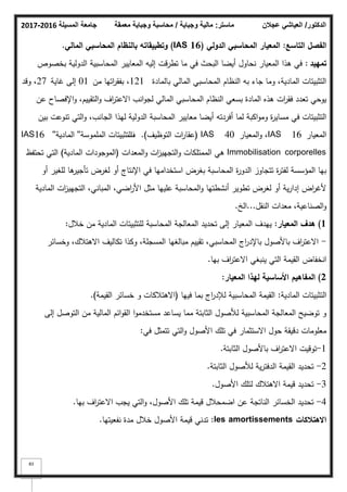 ‫المسيلة‬ ‫جامعة‬
2016
-
2017 ‫ماستر‬
:
‫وجباية‬ ‫مالية‬
/
‫معمقة‬ ‫وجباية‬ ‫محاسبة‬ ‫الدكتور‬
/
‫عجالن‬ ‫العياشي‬
83
‫التاسع‬ ‫الفصؿ‬
:
‫الدولي‬ ‫المحاسبي‬ ‫المعيار‬
(IAS 16)
‫المالي‬ ‫المحاسبي‬ ‫بالنظاـ‬ ‫وتطبيقاتو‬
.
‫تمييد‬
:
‫بخصكص‬ ‫الدكلية‬ ‫المحاسبية‬ ‫المعايير‬ ‫إليو‬ ‫تطرقت‬ ‫ما‬ ‫في‬ ‫البحث‬ ‫أيضا‬ ‫نحاكؿ‬ ‫المعيار‬ ‫ىذا‬ ‫في‬
‫بالمادة‬ ‫المالي‬ ‫المحاسبي‬ ‫النظاـ‬ ‫بو‬ ‫جاء‬ ‫كما‬ ،‫المادية‬ ‫التثبيتات‬
121
‫مف‬ ‫اتيا‬
‫ر‬‫بفق‬ ،
01
‫غاية‬ ‫إلى‬
27
‫كقد‬ ،
‫عف‬ ‫اإلفصاح‬‫ك‬ ،‫التقييـ‬‫ك‬ ‫اؼ‬
‫ر‬‫االعت‬ ‫انب‬‫ك‬‫لج‬ ‫المالي‬ ‫المحاسبي‬ ‫النظاـ‬ ‫بسعي‬ ‫المادة‬ ‫ىذه‬ ‫ات‬
‫ر‬‫فق‬ ‫تعدد‬ ‫يكحي‬
‫بيف‬ ‫تنكعت‬ ‫التي‬‫ك‬ ،‫الجانب‬ ‫ليذا‬ ‫الدكلية‬ ‫المحاسبة‬ ‫معايير‬ ‫أيضا‬ ‫أفردتو‬ ‫لما‬ ‫اكبة‬‫ك‬‫كم‬ ‫ة‬
‫ر‬‫مساي‬ ‫في‬ ‫التثبيتات‬
‫المعيار‬
IAS 16
‫المعيار‬‫ك‬ ،
IAS 40
(
‫التكظيؼ‬ ‫ات‬
‫ر‬‫عقا‬
)
.
‫ؼ‬
‫المممكسة‬ ‫التثبيتات‬
''
‫المادية‬
''
IAS16
Immobilisation corporelles
‫المعدات‬‫ك‬ ‫ات‬
‫ز‬‫التجيي‬‫ك‬ ‫الممتمكات‬ ‫ىي‬
(
‫المادية‬ ‫المكجكدات‬
)
‫تحتفظ‬ ‫التي‬
‫أك‬ ‫لمغير‬ ‫ىا‬
‫تأجير‬ ‫لغرض‬ ‫أك‬ ‫اإلنتاج‬ ‫في‬ ‫استخداميا‬ ‫بغرض‬ ‫المحاسبة‬ ‫ة‬
‫ر‬‫الدك‬ ‫تتجاكز‬ ‫ة‬
‫ر‬‫لفت‬ ‫المؤسسة‬ ‫بيا‬
‫المادية‬ ‫ات‬
‫ز‬‫التجيي‬ ،‫المباني‬ ،‫اضي‬
‫ر‬‫األ‬ ‫مثؿ‬ ‫عمييا‬ ‫المحاسبة‬‫ك‬ ‫أنشطتيا‬ ‫تطكير‬ ‫لغرض‬ ‫أك‬ ‫ية‬‫ر‬‫إدا‬ ‫اض‬
‫ر‬‫ألغ‬
‫النقؿ‬ ‫معدات‬ ،‫الصناعية‬‫ك‬
...
‫الخ‬
.
1
)
‫المعيار‬ ‫ىدؼ‬
:
‫خبلؿ‬ ‫مف‬ ‫المادية‬ ‫لمتثبيتات‬ ‫المحاسبة‬ ‫المعالجة‬ ‫تحديد‬ ‫إلى‬ ‫المعيار‬ ‫ييدؼ‬
:
-
‫كخسائر‬ ،‫االىتبلؾ‬ ‫تكاليؼ‬ ‫ككذا‬ ،‫المسجمة‬ ‫مبالغيا‬ ‫تقييـ‬ ،‫المحاسبي‬ ‫اج‬
‫ر‬‫باإلد‬ ‫باألصكؿ‬ ‫اؼ‬
‫ر‬‫االعت‬
‫بيا‬ ‫اؼ‬
‫ر‬‫االعت‬ ‫ينبغي‬ ‫التي‬ ‫القيمة‬ ‫انخفاض‬
.
2
)
‫المعيار‬ ‫ليذا‬ ‫األساسية‬ ‫المفاىيـ‬
:
‫المادية‬ ‫التثبيتات‬
:
‫فييا‬ ‫بما‬ ‫اج‬
‫ر‬‫لئلد‬ ‫المحاسبية‬ ‫القيمة‬
(
‫القيمة‬ ‫خسائر‬ ‫ك‬ ‫االىتبلكات‬
)
.
‫إلى‬ ‫التكصؿ‬ ‫مف‬ ‫المالية‬ ‫ائـ‬‫ك‬‫الق‬ ‫ا‬‫ك‬‫مستخدم‬ ‫يساعد‬ ‫مما‬ ‫الثابتة‬ ‫لؤلصكؿ‬ ‫المحاسبية‬ ‫المعالجة‬ ‫تكضيح‬ ‫ك‬
‫في‬ ‫تتمثؿ‬ ‫التي‬‫ك‬ ‫األصكؿ‬ ‫تمؾ‬ ‫في‬ ‫االستثمار‬ ‫حكؿ‬ ‫دقيقة‬ ‫معمكمات‬
:
1
-
‫الثابتة‬ ‫باألصكؿ‬ ‫اؼ‬
‫ر‬‫االعت‬ ‫تكقيت‬
.
2
-
‫الثابتة‬ ‫لؤلصكؿ‬ ‫ية‬‫ر‬‫الدفت‬ ‫القيمة‬ ‫تحديد‬
.
3
-
‫األصكؿ‬ ‫لتمؾ‬ ‫االىتبلؾ‬ ‫قيمة‬ ‫تحديد‬
.
4
-
‫بيا‬ ‫اؼ‬
‫ر‬‫االعت‬ ‫يجب‬ ‫التي‬‫ك‬ ،‫األصكؿ‬ ‫تمؾ‬ ‫قيمة‬ ‫اضمحبلؿ‬ ‫عف‬ ‫الناتجة‬ ‫الخسائر‬ ‫تحديد‬
.
‫االىتالكات‬
les amortissements
:
‫نفعيتيا‬ ‫مدة‬ ‫خبلؿ‬ ‫األصكؿ‬ ‫قيمة‬ ‫تدني‬
.
 