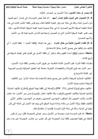 ‫المسيلة‬ ‫جامعة‬
2016
-
2017 ‫ماستر‬
:
‫وجباية‬ ‫مالية‬
/
‫معمقة‬ ‫وجباية‬ ‫محاسبة‬ ‫الدكتور‬
/
‫عجالن‬ ‫العياشي‬
85
4
)
‫األصوؿ‬ ‫منشأ‬ ‫أو‬ ‫مصدر‬
:
‫التالية‬ ‫المصادر‬ ‫مف‬ ‫األصكؿ‬ ‫تنشأ‬
:
4
-
1
)
‫أسيـ‬ ‫إصدار‬ ‫مقابؿ‬ ‫أصوؿ‬ ‫عمي‬ ‫الحصوؿ‬
:
‫لتمكيؿ‬ ‫أسيـ‬ ‫إصدار‬ ‫إلي‬ ‫المؤسسات‬ ‫بعض‬ ‫تمجأ‬ ‫قد‬
‫ىذه‬ ‫في‬ ‫الثابت‬ ‫األصؿ‬ ‫تكمفة‬ ‫قياس‬ ‫كيتـ‬ ،‫لذلؾ‬ ‫الكافية‬ ‫النقدية‬ ‫تكفر‬ ‫عدـ‬ ‫حالة‬ ‫في‬ ‫كذلؾ‬ ،‫ثابتة‬ ‫أصكؿ‬ ‫اء‬
‫ر‬‫ش‬
‫فإنو‬ ، ‫لؤلسيـ‬ ‫العادلة‬ ‫السكقية‬ ‫القيمة‬ ‫تحديد‬ ‫صعكبة‬ ‫حالة‬ ‫في‬ ‫أما‬ ،‫ة‬
‫ر‬‫المصد‬ ‫لؤلسيـ‬ ‫السكقية‬ ‫بالقيمة‬ ‫الحالة‬
‫األصؿ‬ ‫مف‬ ‫كؿ‬ ‫قيمة‬ ‫لتحديد‬ ‫كأساس‬ ‫استخداميا‬‫ك‬ ‫الحصكؿ‬ ‫تـ‬ ‫الذم‬ ‫لؤلصؿ‬ ‫السكقية‬ ‫القيمة‬ ‫تقدير‬ ‫يجب‬
‫ة‬
‫ر‬‫المصد‬ ‫األسيـ‬‫ك‬
.
4
-
2
)
‫اء‬
‫ر‬‫الش‬ ‫خالؿ‬ ‫مف‬ ‫الثابتة‬ ‫األصوؿ‬ ‫اقتناء‬
:
‫الحالة‬ ‫ىذه‬ ‫كفي‬
(
‫األصؿ‬ ‫تكمفة‬
=
‫اء‬
‫ر‬‫الش‬ ‫تكمفة‬
+
‫أم‬
‫لبلستخداـ‬ ‫ا‬‫ن‬
‫جاىز‬ ‫األصؿ‬ ‫يصبح‬ ‫حتى‬ ‫إنفاقيا‬ ‫يتـ‬ ‫تكاليؼ‬
)
.
‫مالحظة‬
:
‫تستخدـ‬
‫التكمفة‬
‫في‬ ‫السكقية‬ ‫لقيمتو‬ ‫تقدير‬ ‫أفضؿ‬ ‫ىي‬ ‫األصؿ‬ ‫تكمفة‬ ‫أف‬ ‫باعتبار‬ ‫كذلؾ‬ ‫لمتقييـ‬ ‫أساسا‬
‫اقتنائو‬ ‫يخ‬‫ر‬‫تا‬
.
‫اء‬
‫ر‬‫الش‬ ‫تكمفة‬ ‫مككنات‬
:
‫األصكؿ‬ ‫اء‬
‫ر‬‫ش‬ ‫تكمفة‬ ‫كتتضمف‬ ‫اء‬
‫ر‬‫الش‬ ‫يؽ‬‫ر‬‫ط‬ ‫عف‬ ‫المكتسبة‬ ‫الثابتة‬ ‫األصكؿ‬ ‫تقيـ‬
:
-
‫يبية‬‫ر‬‫الض‬ ‫الرسكـ‬‫ك‬ ‫الجمركية‬ ‫الحقكؽ‬ ‫إليو‬ ‫مضافا‬ ،‫ية‬‫ر‬‫التجا‬ ‫التخفيضات‬‫ك‬ ‫يبلت‬‫ز‬‫التن‬ ‫ح‬
‫طر‬ ‫بعد‬ ‫اء‬
‫ر‬‫الش‬ ‫سعر‬
‫لبلسترجاع‬ ‫القابمة‬ ‫غير‬
.
-
‫التكاليؼ‬ ‫كمف‬ ‫ة‬
‫ر‬‫اإلدا‬ ‫حددتو‬ ‫كما‬ ‫لبلستخداـ‬ ‫ا‬
‫ز‬‫جاى‬ ‫يصبح‬ ‫حتى‬ ‫باألصؿ‬ ‫تبطة‬‫ر‬‫الم‬ ‫ة‬
‫ر‬‫المباش‬ ‫التكاليؼ‬
‫األصؿ‬ ‫ة‬
‫ز‬‫بحيا‬ ‫ة‬
‫ر‬‫مباش‬ ‫تبطة‬‫ر‬‫الم‬
.
-
‫منافع‬ ‫تكاليؼ‬
(
‫ايا‬
‫ز‬‫م‬
)
‫العامميف‬
(
IAS 19
)
‫المكقع‬ ‫تييئة‬ ‫تكمفة‬ ‫إلى‬ ‫باإلضافة‬
(
‫المكاف‬
)
‫المناكلة‬ ‫تكاليؼ‬ ،
‫اختبار‬ ‫تكاليؼ‬ ‫ككذا‬ ،‫التركيب‬‫ك‬ ‫التجميع‬ ‫كتكاليؼ‬ ‫المبدئية‬ ‫التسميـ‬‫ك‬
(
‫يب‬‫ر‬‫تج‬
)
‫اختبار‬ ‫عند‬ ،‫األصؿ‬ ‫سير‬ ‫حسف‬
‫األكلي‬ ‫التقدير‬‫ك‬ ،‫الميندسيف‬ ‫مف‬ ‫ىـ‬
‫كغير‬ ‫ييف‬‫ر‬‫المعما‬ ‫الميندسيف‬ ،‫المكثقيف‬ ‫مثؿ‬ ‫المينييف‬ ‫أتعاب‬‫ك‬ ،‫األصؿ‬
‫كاف‬ ‫التي‬ ‫الحالة‬ ‫إلى‬ ‫األصؿ‬ ‫فيو‬ ‫يكجد‬ ‫الذم‬ ‫المكقع‬ ‫تسكية‬ ‫عادة‬‫ا‬‫ك‬ ‫مكانو‬ ‫مف‬ ‫األصؿ‬ ‫الة‬
‫ز‬‫ا‬‫ك‬ ‫تفكيؾ‬ ‫لتكاليؼ‬
‫المؤسسة‬ ‫اـ‬
‫ز‬‫الت‬ ‫حالة‬ ‫في‬ ‫كذلؾ‬ ،‫البداية‬ ‫في‬ ‫عمييا‬
(
‫تعاقديا‬ ‫أك‬ ‫قانكنيا‬
)
‫بذلؾ‬
.
‫مالحظة‬
:
‫تككف‬ ‫ثـ‬ ‫كمف‬ ،‫ككؿ‬ ‫لممجمكعة‬ ‫إجمالي‬ ‫بسعر‬ ‫األصكؿ‬ ‫مف‬ ‫مجمكعة‬ ‫اء‬
‫ر‬‫بش‬ ‫المؤسسة‬ ‫تقكـ‬ ‫قد‬
‫كتتـ‬ ،‫حدا‬ ‫عمى‬ ‫المجمكعة‬ ‫عناصر‬ ‫مف‬ ‫عنصر‬ ‫كؿ‬ ‫عمى‬ ‫المجمكعة‬ ‫اء‬
‫ر‬‫ش‬ ‫تكمفة‬ ‫تخصيص‬ ‫كيفية‬ ‫ىي‬ ‫الممكية‬
 