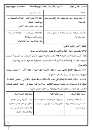 ‫المسيلة‬ ‫جامعة‬
2016
-
2017 ‫ماستر‬
:
‫وجباية‬ ‫مالية‬
/
‫معمقة‬ ‫وجباية‬ ‫محاسبة‬ ‫الدكتور‬
/
‫عجالن‬ ‫العياشي‬
87
‫الحالة‬
‫المحاسبية‬ ‫المعالجة‬
1
-
‫جديد‬ ‫مبنى‬ ‫نشاء‬‫ا‬‫ك‬ ‫التو‬
‫ز‬‫إ‬ ‫بيدؼ‬ ‫قديـ‬ ‫مبنى‬ ‫اء‬
‫ر‬‫ش‬ ‫يتـ‬ ‫عندما‬
‫لمـ‬
‫ؤسسة‬
.
(
‫القديـ‬ ‫المبنى‬ ‫الة‬
‫ز‬‫إ‬ ‫تكمفة‬
–
‫المتحصمة‬ ‫ادات‬
‫ر‬‫اإلي‬
‫مف‬
‫كمخمفاتو‬ ‫أنقاضو‬ ‫بيع‬
)
‫اضي‬
‫ر‬‫األ‬ ‫تكمفة‬ ‫عناصر‬ ‫إحدل‬ ‫تعتبر‬
2
-
‫إقامة‬ ‫بيدؼ‬ ‫المؤسسة‬ ‫تممكو‬ ‫قديـ‬ ‫مبنى‬ ‫الة‬
‫ز‬‫إ‬ ‫يتـ‬ ‫عندما‬
‫ليا‬ ‫جديد‬ ‫مبنى‬
.
(
‫القديـ‬ ‫المبنى‬ ‫الة‬
‫ز‬‫إ‬ ‫تكمفة‬
–
‫المتحصمة‬ ‫ادات‬
‫ر‬‫اإلي‬
‫كمخمفاتو‬ ‫أنقاضو‬ ‫بيع‬ ‫مف‬
)
‫الحالية‬ ‫ة‬
‫ر‬‫الفت‬ ‫عمى‬ ‫تحمؿ‬ ‫ة‬
‫ر‬‫خسا‬ ‫تعتبر‬
‫ى‬
‫األخر‬ ‫الثابتة‬ ‫األصوؿ‬ ‫تكمفة‬
:
‫ىا‬
‫كغير‬ ‫ات‬‫ك‬‫األد‬‫ك‬ ‫العتاد‬‫ك‬ ‫التركيبات‬‫ك‬ ‫األثاث‬‫ك‬ ‫النقؿ‬ ‫ككسائؿ‬ ‫المعدات‬‫ك‬ ‫اآلالت‬
.
‫الثابت‬ ‫األصؿ‬ ‫تكمفة‬
=
‫اء‬
‫ر‬‫الش‬ ‫ثمف‬
+
‫الغرض‬ ‫أك‬ ‫التشغيؿ‬ ‫في‬ ‫لبلستخداـ‬ ‫األصؿ‬ ‫لتجييز‬ ‫البلزمة‬ ‫النفقات‬ ‫كافة‬
‫فيو‬ ‫غكب‬
‫المر‬
.
‫مثؿ‬
(
‫التركيب‬‫ك‬ ‫التجميع‬ ‫يؼ‬‫ر‬‫مصا‬ ،‫الجمركية‬ ‫الرسكـ‬ ،‫النقؿ‬ ‫أثناء‬ ‫التأميف‬ ،‫النقؿ‬ ‫تكمفة‬
‫يب‬‫ر‬‫التج‬‫ك‬
)
.
4
-
4
)
‫الذاتي‬ ‫اإلنتاج‬ ‫خالؿ‬ ‫مف‬
:
‫األصؿ‬ ‫تكمفة‬ ‫أف‬ ‫حيث‬
=
‫اد‬‫ك‬‫الم‬ ‫تكمفة‬
+
‫األجكر‬ ‫تكمفة‬
+
‫صناعية‬ ‫تكاليؼ‬
‫ل‬
‫أخر‬
(
‫ة‬
‫ر‬‫مباش‬
/
‫ة‬
‫ر‬‫مباش‬ ‫غير‬
(
‫تحميميا‬ ‫في‬ ‫مشكمة‬
)
)
.
‫المحاسبة‬ ‫معايير‬ ‫أف‬ ‫إلى‬ ‫سابقا‬ ‫تطرقنا‬ ‫كقد‬ ،‫التكاليؼ‬ ‫تمؾ‬ ‫تحديد‬ ‫في‬ ‫التحميمية‬ ‫المحاسبة‬ ‫أساليب‬ ‫تتدخؿ‬ ‫ىنا‬
‫في‬ ‫يبحث‬ ‫اتجاه‬ ‫أكجد‬ ‫مما‬ ،‫التكاليؼ‬ ‫محاسب‬ ‫معالجة‬ ‫في‬ ‫ية‬‫ر‬‫معيا‬ ‫تكجد‬ ‫لـ‬ ‫الدكلية‬
‫لمعالجة‬ ‫المتاحة‬ ‫البدائؿ‬
‫التالي‬ ‫الجدكؿ‬ ‫خبلؿ‬ ‫مف‬ ‫إليو‬ ‫التطرؽ‬ ‫يمكف‬ ‫الذم‬‫ك‬ ،‫ة‬
‫ر‬‫المباش‬ ‫غير‬ ‫التكاليؼ‬
:
‫ة‬
‫ر‬‫المباش‬ ‫التكمفة‬ ‫مدخؿ‬
‫الكمية‬ ‫التكمفة‬ ‫مدخؿ‬
‫البديمة‬ ‫الفرصة‬ ‫تكمفة‬ ‫مدخؿ‬
*
‫ت‬
.
‫الثابتة‬
=
‫تحميميا‬ ‫يتـ‬ ‫ال‬
.
*
‫ت‬
.
‫ة‬
‫ر‬‫المتغي‬ ‫ة‬
‫ر‬‫المباش‬ ‫غير‬
=
‫تحميميا‬ ‫يمكف‬
.
‫لمنشاط‬ ‫اإلنتاجية‬ ‫العمميات‬ ‫عمى‬ ‫يعيا‬‫ز‬‫تك‬ ‫يتـ‬
‫تحميميا‬ ‫ثـ‬ ‫كمف‬ ‫المنتج‬ ‫األصؿ‬‫ك‬ ‫العادم‬
.
‫باإلمكاف‬ ‫كاف‬ ‫التي‬ ‫باح‬‫ر‬‫األ‬ ‫تحمؿ‬
‫العادية‬ ‫العمميات‬ ‫خبلؿ‬ ‫مف‬ ‫تحقيقيا‬
‫مف‬ ‫ء‬
‫جز‬ ‫الستغبلؿ‬ ‫نتيجة‬ ‫كفقدت‬
‫األصؿ‬ ‫إنتاج‬ ‫في‬ ‫الطاقة‬
.
 