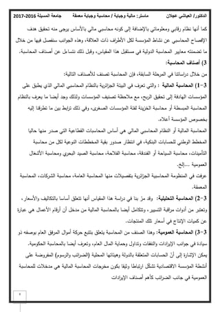 ‫المسيلة‬ ‫جامعة‬
2016
-
2017 ‫ماستر‬
:
‫وجباية‬ ‫مالية‬
/
‫معمقة‬ ‫وجباية‬ ‫محاسبة‬ ‫الدكتور‬
/
‫عجالن‬ ‫العياشي‬
9
‫ىدؼ‬ ‫تحقيؽ‬ ‫منو‬ ‫جى‬
‫ير‬ ‫باألساس‬ ‫مالي‬ ‫محاسبي‬ ‫ككنو‬ ‫إلى‬ ‫باإلضافة‬ ‫كمعمكماتي‬ ‫رقابي‬ ‫نظاـ‬ ‫أنيا‬ ‫كما‬
‫خبلؿ‬ ‫مف‬ ‫فييا‬ ‫سنفصؿ‬ ‫انب‬‫ك‬‫الج‬ ‫كىذه‬ ،‫العبلقة‬ ‫ذات‬ ‫اؼ‬
‫ر‬‫األط‬ ‫لكؿ‬ ‫المؤسسة‬ ‫نشاط‬ ‫عف‬ ‫المحاسبي‬ ‫اإلفصاح‬
‫المحاسبة‬ ‫أصناؼ‬ ‫عف‬ ‫نتساءؿ‬ ‫ذلؾ‬ ‫كقبؿ‬ ،‫المقياس‬ ‫ىذا‬ ‫مستقبؿ‬ ‫في‬ ‫الدكلية‬ ‫المحاسبة‬ ‫معايير‬ ‫تضمنتو‬ ‫ما‬
.
3
)
‫المحاسبة‬ ‫أصناؼ‬
:
‫التالية‬ ‫لؤلصناؼ‬ ‫تصنؼ‬ ‫المحاسبة‬ ‫فإف‬ ،‫السابقة‬ ‫المرحمة‬ ‫في‬ ‫اساتنا‬
‫ر‬‫د‬ ‫خبلؿ‬ ‫مف‬
:
3
-
1
)
‫المالية‬ ‫المحاسبة‬
:
‫عمى‬ ‫يطبؽ‬ ‫الذم‬ ‫المالي‬ ‫المحاسبي‬ ‫بالنظاـ‬ ‫ية‬‫ر‬‫ائ‬
‫ز‬‫الج‬ ‫البيئة‬ ‫في‬ ‫تعرؼ‬ ‫التي‬‫ك‬
‫بالنظاـ‬ ‫يعرؼ‬ ‫ما‬ ‫أيضا‬ ‫كجد‬ ‫كلذلؾ‬ ‫المؤسسات‬ ‫تصنيؼ‬ ‫مبلحظة‬ ‫مع‬ ،‫بح‬‫ر‬‫ال‬ ‫تحقيؽ‬ ‫إلى‬ ‫اليادفة‬ ‫المؤسسات‬
‫إليو‬ ‫تطرقنا‬ ‫ما‬ ‫بيف‬ ‫ابط‬
‫ر‬‫ت‬ ‫ذلؾ‬ ‫كفي‬ ،‫ل‬
‫الصغر‬ ‫المؤسسات‬ ‫لفئة‬ ‫ينة‬‫ز‬‫الخ‬ ‫محاسبة‬ ‫أك‬ ‫المبسطة‬ ‫المحاسبة‬
‫أعبله‬ ‫المؤسسة‬ ‫بخصكص‬
.
‫حاليا‬ ‫منيا‬ ‫صدر‬ ‫التي‬ ‫القطاعية‬ ‫المحاسبات‬ ‫أساس‬ ‫ىي‬ ‫المالي‬ ‫المحاسبي‬ ‫النظاـ‬ ‫أك‬ ‫المالية‬ ‫المحاسبة‬
‫محاسبة‬ ‫مف‬ ‫لكؿ‬ ‫النكعية‬ ‫المخططات‬ ‫بقية‬ ‫صدكر‬ ‫انتظار‬ ‫في‬ ،‫البنكية‬ ‫لمحسابات‬ ‫الكطني‬ ‫المخطط‬
‫األشغاؿ‬ ‫كمحاسبة‬ ‫م‬
‫البحر‬ ‫الصيد‬ ‫محاسبة‬ ،‫الفبلحة‬ ‫محاسبة‬ ،‫الفندقة‬ ‫أك‬ ‫السياحة‬ ‫محاسبة‬ ،‫التأمينات‬
‫العمكمية‬
...
‫إلخ‬
.
‫المحاسبة‬ ،‫الشركات‬ ‫محاسبة‬ ،‫العامة‬ ‫المحاسبة‬ ‫منيا‬ ‫بتفصيبلت‬ ‫ية‬‫ر‬‫ائ‬
‫ز‬‫الج‬ ‫المحاسبية‬ ‫المنظكمة‬ ‫في‬ ‫عرفت‬
‫المعمقة‬
.
3
-
2
)
‫التحميمية‬ ‫المحاسبة‬
:
،‫األسعار‬‫ك‬ ‫بالتكاليؼ‬ ‫أساسا‬ ‫تتعمؽ‬ ‫أنيا‬ ‫المقياس‬ ‫ىذا‬ ‫اسة‬
‫ر‬‫د‬ ‫في‬ ‫بنا‬ ّ
‫مر‬ ‫كقد‬
‫ة‬
‫ر‬‫عبا‬ ‫ىي‬ ‫األعماؿ‬ ‫أرقاـ‬ ‫أف‬ ‫مدخؿ‬ ‫مف‬ ‫المالية‬ ‫بالمحاسبة‬ ‫أيضا‬ ‫كتتكامؿ‬ ،‫التسيير‬ ‫اقبة‬
‫ر‬‫م‬ ‫ات‬‫ك‬‫أد‬ ‫مف‬ ‫كتعتبر‬
‫المنتجات‬ ‫تمؾ‬ ‫أسعار‬ ‫في‬ ‫اإلنتاج‬ ‫كميات‬ ‫عف‬
.
3
-
3
)
‫العمومية‬ ‫المحاسبة‬
:
‫ذك‬ ‫بكصفو‬ ‫العاـ‬ ‫المرفؽ‬ ‫اؿ‬‫ك‬‫أم‬ ‫حركة‬ ‫بتتبع‬ ‫يتعمؽ‬ ‫المحاسبة‬ ‫مف‬ ‫الصنؼ‬ ‫كىذا‬
‫الحككمية‬ ‫بالمحاسبة‬ ‫أيضا‬ ‫كتعرؼ‬ ،‫العاـ‬ ‫الماؿ‬ ‫كحماية‬ ‫كتداكؿ‬ ‫النفقات‬‫ك‬ ‫ادات‬
‫ر‬‫اإلي‬ ‫انب‬‫ك‬‫ج‬ ‫في‬ ‫سيادة‬
.
‫المحمية‬ ‫كىيئاتيا‬ ‫بالدكلة‬ ‫المتعمقة‬ ‫الحسابات‬ ّ
‫أف‬ ‫إلى‬ ‫ة‬
‫ر‬‫اإلشا‬ ‫يمكف‬
(
‫الرسكـ‬‫ك‬ ‫ائب‬
‫ر‬‫الض‬
)
‫عمى‬ ‫المفركضة‬
‫لممحاسبة‬ ‫مدخبلت‬ ‫ىي‬ ‫المالية‬ ‫المحاسبة‬ ‫مخرجات‬ ‫بككف‬ ‫كثيقا‬ ‫تباطا‬‫ر‬‫ا‬ ‫ؿ‬ّ
‫ك‬‫تش‬ ‫االقتصادية‬ ‫المؤسسة‬ ‫أنشطة‬
‫ادات‬
‫ر‬‫اإلي‬ ‫أصناؼ‬ ‫كأىـ‬ ‫ائب‬
‫ر‬‫الض‬ ‫جانب‬ ‫في‬ ‫العمكمية‬
 