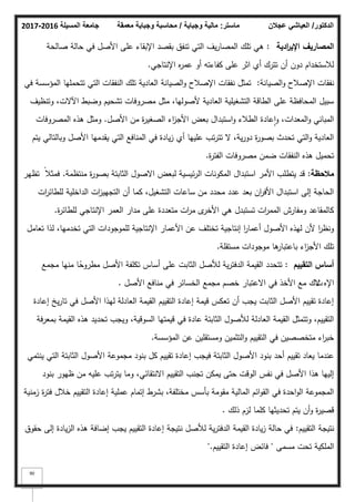 ‫المسيلة‬ ‫جامعة‬
2016
-
2017 ‫ماستر‬
:
‫وجباية‬ ‫مالية‬
/
‫معمقة‬ ‫وجباية‬ ‫محاسبة‬ ‫الدكتور‬
/
‫عجالن‬ ‫العياشي‬
90
‫ادية‬
‫ر‬‫اإلي‬ ‫المصاريؼ‬
:
‫صالحة‬ ‫حالة‬ ‫في‬ ‫األصؿ‬ ‫عمى‬ ‫اإلبقاء‬ ‫بقصد‬ ‫تنفؽ‬ ‫التي‬ ‫يؼ‬‫ر‬‫المصا‬ ‫تمؾ‬ ‫ىي‬
‫اإلنتاجي‬ ‫ه‬
‫ر‬‫عم‬ ‫أك‬ ‫كفاءتو‬ ‫عمى‬ ‫اثر‬ ‫أم‬ ‫تترؾ‬ ‫أف‬ ‫دكف‬ ‫لبلستخداـ‬
.
‫الصيانة‬‫ك‬ ‫اإلصبلح‬ ‫نفقات‬
:
‫في‬ ‫المؤسسة‬ ‫تتحمميا‬ ‫التي‬ ‫النفقات‬ ‫تمؾ‬ ‫العادية‬ ‫الصيانة‬‫ك‬ ‫اإلصبلح‬ ‫نفقات‬ ‫تمثؿ‬
‫كتنظيؼ‬ ،‫اآلالت‬ ‫كضبط‬ ‫تشحيـ‬ ‫مصركفات‬ ‫مثؿ‬ ،‫ألصكليا‬ ‫العادية‬ ‫التشغيمية‬ ‫الطاقة‬ ‫عمى‬ ‫المحافظة‬ ‫سبيؿ‬
‫األصؿ‬ ‫مف‬ ‫ة‬
‫ر‬‫الصغي‬ ‫اء‬
‫ز‬‫األج‬ ‫بعض‬ ‫استبداؿ‬‫ك‬ ‫الطبلء‬ ‫عادة‬‫ا‬‫ك‬ ،‫المعدات‬‫ك‬ ‫المباني‬
.
‫المصركفات‬ ‫ىذه‬ ‫كمثؿ‬
‫يتـ‬ ‫كبالتالي‬ ‫األصؿ‬ ‫يقدميا‬ ‫التي‬ ‫المنافع‬ ‫في‬ ‫يادة‬‫ز‬ ‫أم‬ ‫عمييا‬ ‫تب‬‫ر‬‫تت‬ ‫ال‬ ،‫ية‬‫ر‬‫دك‬ ‫ة‬
‫ر‬‫بصك‬ ‫تحدث‬ ‫التي‬‫ك‬ ‫العادية‬
‫ة‬
‫ر‬‫الفت‬ ‫مصركفات‬ ‫ضمف‬ ‫النفقات‬ ‫ىذه‬ ‫تحميؿ‬
.
‫مالحظة‬
:
‫منتظمة‬ ‫ة‬
‫ر‬‫بصك‬ ‫الثابتة‬ ‫االصكؿ‬ ‫لبعض‬ ‫ئيسية‬‫ر‬‫ال‬ ‫المككنات‬ ‫استبداؿ‬ ‫األمر‬ ‫يتطمب‬ ‫قد‬
.
‫تظير‬ ‫ن‬‫فمثبل‬
‫ات‬
‫ر‬‫لمطائ‬ ‫الداخمية‬ ‫ات‬
‫ز‬‫التجيي‬ ‫أف‬ ‫كما‬ ،‫التشغيؿ‬ ‫ساعات‬ ‫مف‬ ‫محدد‬ ‫عدد‬ ‫بعد‬ ‫اف‬
‫ر‬‫األف‬ ‫استبداؿ‬ ‫إلى‬ ‫الحاجة‬
‫ة‬
‫ر‬‫لمطائ‬ ‫اإلنتاجي‬ ‫العمر‬ ‫مدار‬ ‫عمى‬ ‫متعددة‬ ‫ات‬
‫ر‬‫م‬ ‫ل‬
‫األخر‬ ‫ىي‬ ‫تستبدؿ‬ ‫ات‬
‫ر‬‫المم‬ ‫كمفارش‬ ‫كالمقاعد‬
.
‫تعامؿ‬ ‫لذا‬ ،‫تخدميا‬ ‫التي‬ ‫لممكجكدات‬ ‫اإلنتاجية‬ ‫األعمار‬ ‫عف‬ ‫تختمؼ‬ ‫إنتاجية‬ ‫ا‬
‫ر‬‫أعما‬ ‫األصكؿ‬ ‫ليذه‬ ‫ألف‬ ‫ا‬
‫ر‬‫كنظ‬
‫مستقمة‬ ‫مكجكدات‬ ‫ىا‬
‫باعتبار‬ ‫اء‬
‫ز‬‫األج‬ ‫تمؾ‬
.
‫التقييـ‬ ‫أساس‬
:
‫مجمع‬ ‫منيا‬ ‫ا‬‫ن‬
‫مطركح‬ ‫األصؿ‬ ‫تكمفة‬ ‫أساس‬ ‫عمى‬ ‫الثابت‬ ‫لؤلصؿ‬ ‫ية‬‫ر‬‫الدفت‬ ‫القيمة‬ ‫تتحدد‬
‫اإله‬
‫ت‬
‫األصؿ‬ ‫منافع‬ ‫في‬ ‫الخسائر‬ ‫مجمع‬ ‫خصـ‬ ‫االعتبار‬ ‫في‬ ‫األخذ‬ ‫مع‬ ‫الؾ‬
.
‫إعادة‬ ‫يخ‬‫ر‬‫تا‬ ‫في‬ ‫األصؿ‬ ‫ليذا‬ ‫العادلة‬ ‫القيمة‬ ‫التقييـ‬ ‫إعادة‬ ‫قيمة‬ ‫تعكس‬ ‫أف‬ ‫يجب‬ ‫الثابت‬ ‫األصؿ‬ ‫تقييـ‬ ‫إعادة‬
‫بمعرفة‬ ‫القيمة‬ ‫ىذه‬ ‫تحديد‬ ‫كيجب‬ ،‫السكقية‬ ‫قيمتيا‬ ‫في‬ ‫عادة‬ ‫الثابتة‬ ‫لؤلصكؿ‬ ‫العادلة‬ ‫القيمة‬ ‫كتتمثؿ‬ ،‫التقييـ‬
‫المؤسسة‬ ‫عف‬ ‫كمستقميف‬ ‫التثميف‬‫ك‬ ‫التقييـ‬ ‫في‬ ‫متخصصيف‬ ‫اء‬
‫ر‬‫خب‬
.
‫ينتمي‬ ‫التي‬ ‫الثابتة‬ ‫األصكؿ‬ ‫مجمكعة‬ ‫بنكد‬ ‫كؿ‬ ‫تقييـ‬ ‫إعادة‬ ‫فيجب‬ ‫الثابتة‬ ‫األصكؿ‬ ‫بنكد‬ ‫أحد‬ ‫تقييـ‬ ‫يعاد‬ ‫عندما‬
‫بنكد‬ ‫ظيكر‬ ‫مف‬ ‫عميو‬ ‫تب‬‫ر‬‫يت‬ ‫كما‬ ،‫االنتقائي‬ ‫التقييـ‬ ‫تجنب‬ ‫يمكف‬ ‫حتى‬ ‫الكقت‬ ‫نفس‬ ‫في‬ ‫األصؿ‬ ‫ىذا‬ ‫إلييا‬
‫زمنية‬ ‫ة‬
‫ر‬‫فت‬ ‫خبلؿ‬ ‫التقييـ‬ ‫إعادة‬ ‫عممية‬ ‫إتماـ‬ ‫بشرط‬ ،‫مختمفة‬ ‫بأسس‬ ‫مقكمة‬ ‫المالية‬ ‫ائـ‬‫ك‬‫الق‬ ‫في‬ ‫احدة‬‫ك‬‫ال‬ ‫المجمكعة‬
‫ذلؾ‬ ‫لزـ‬ ‫كمما‬ ‫تحديثيا‬ ‫يتـ‬ ‫أف‬‫ك‬ ‫ة‬
‫ر‬‫قصي‬
.
‫التقييـ‬ ‫نتيجة‬
:
‫حقكؽ‬ ‫إلى‬ ‫يادة‬‫ز‬‫ال‬ ‫ىذه‬ ‫إضافة‬ ‫يجب‬ ‫التقييـ‬ ‫إعادة‬ ‫نتيجة‬ ‫لؤلصؿ‬ ‫ية‬‫ر‬‫الدفت‬ ‫القيمة‬ ‫يادة‬‫ز‬ ‫حالة‬ ‫في‬
‫مسمى‬ ‫تحت‬ ‫الممكية‬
"
‫التقييـ‬ ‫إعادة‬ ‫فائض‬
".
 