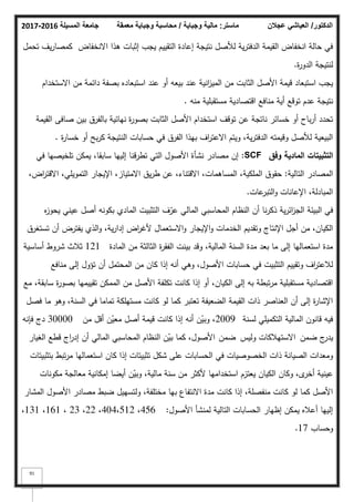 ‫المسيلة‬ ‫جامعة‬
2016
-
2017 ‫ماستر‬
:
‫وجباية‬ ‫مالية‬
/
‫معمقة‬ ‫وجباية‬ ‫محاسبة‬ ‫الدكتور‬
/
‫عجالن‬ ‫العياشي‬
91
‫االنخفاض‬ ‫ىذا‬ ‫إثبات‬ ‫يجب‬ ‫التقييـ‬ ‫إعادة‬ ‫نتيجة‬ ‫لؤلصؿ‬ ‫ية‬‫ر‬‫الدفت‬ ‫القيمة‬ ‫انخفاض‬ ‫حالة‬ ‫في‬
‫تحمؿ‬ ‫يؼ‬‫ر‬‫كمصا‬
‫ة‬
‫ر‬‫الدك‬ ‫لنتيجة‬
.
‫االستخداـ‬ ‫مف‬ ‫دائمة‬ ‫بصفة‬ ‫استبعاده‬ ‫عند‬ ‫أك‬ ‫بيعو‬ ‫عند‬ ‫انية‬
‫ز‬‫المي‬ ‫مف‬ ‫الثابت‬ ‫األصؿ‬ ‫قيمة‬ ‫استبعاد‬ ‫يجب‬
‫منو‬ ‫مستقبمية‬ ‫اقتصادية‬ ‫منافع‬ ‫أية‬ ‫تكقع‬ ‫عدـ‬ ‫نتيجة‬
.
‫القيمة‬ ‫صافى‬ ‫بيف‬ ‫بالفرؽ‬ ‫نيائية‬ ‫ة‬
‫ر‬‫بصك‬ ‫الثابت‬ ‫األصؿ‬ ‫استخداـ‬ ‫تكقؼ‬ ‫عف‬ ‫ناتجة‬ ‫خسائر‬ ‫أك‬ ‫باح‬‫ر‬‫أ‬ ‫تحدد‬
‫ة‬
‫ر‬‫خسا‬ ‫أك‬ ‫بح‬‫ر‬‫ك‬ ‫النتيجة‬ ‫حسابات‬ ‫في‬ ‫الفرؽ‬ ‫بيذا‬ ‫اؼ‬
‫ر‬‫االعت‬ ‫كيتـ‬ ،‫ية‬‫ر‬‫الدفت‬ ‫كقيمتو‬ ‫لؤلصؿ‬ ‫البيعية‬
.
‫وفؽ‬ ‫المادية‬ ‫التثبيتات‬
SCF
:
‫في‬ ‫تمخيصيا‬ ‫يمكف‬ ،‫سابقا‬ ‫إلييا‬ ‫تطرقنا‬ ‫التي‬ ‫األصكؿ‬ ‫نشأة‬ ‫مصادر‬ ‫إف‬
‫التالية‬ ‫المصادر‬
:
،‫اض‬
‫ر‬‫االقت‬ ،‫التمكيمي‬ ‫اإليجار‬ ،‫االمتياز‬ ‫يؽ‬‫ر‬‫ط‬ ‫عف‬ ،‫االقتناء‬ ،‫المساىمات‬ ،‫الممكية‬ ‫حقكؽ‬
‫عات‬
‫التبر‬‫ك‬ ‫اإلعانات‬ ،‫المبادلة‬
.
‫ه‬
‫ز‬‫يحك‬ ‫عيني‬ ‫أصؿ‬ ‫بككنو‬ ‫المادم‬ ‫التثبيت‬ ‫ؼ‬ّ
‫عر‬ ‫المالي‬ ‫المحاسبي‬ ‫النظاـ‬ ‫أف‬ ‫نا‬‫ر‬‫ذك‬ ‫ية‬‫ر‬‫ائ‬
‫ز‬‫الج‬ ‫البيئة‬ ‫في‬
‫تستغرؽ‬ ‫أف‬ ‫يفترض‬ ‫الذم‬‫ك‬ ،‫ية‬‫ر‬‫إدا‬ ‫اض‬
‫ر‬‫ألغ‬ ‫االستعماؿ‬‫ك‬ ‫اإليجار‬‫ك‬ ‫الخدمات‬ ‫كتقديـ‬ ‫اإلنتاج‬ ‫أجؿ‬ ‫مف‬ ،‫الكياف‬
‫المادة‬ ‫مف‬ ‫الثالثة‬ ‫ة‬
‫ر‬‫الفق‬ ‫بينت‬ ‫كقد‬ ،‫المالية‬ ‫السنة‬ ‫مدة‬ ‫بعد‬ ‫ما‬ ‫إلى‬ ‫استعماليا‬ ‫مدة‬
121
‫أساسية‬ ‫شركط‬ ‫ثبلث‬
‫منافع‬ ‫إلى‬ ‫تؤكؿ‬ ‫أف‬ ‫المحتمؿ‬ ‫مف‬ ‫كاف‬ ‫إذا‬ ‫أنو‬ ‫كىي‬ ،‫األصكؿ‬ ‫حسابات‬ ‫في‬ ‫التثبيت‬ ‫كتقييـ‬ ‫اؼ‬
‫ر‬‫لبلعت‬
‫مع‬ ،‫سابقة‬ ‫ة‬
‫ر‬‫بصك‬ ‫تقييميا‬ ‫الممكف‬ ‫مف‬ ‫األصؿ‬ ‫تكمفة‬ ‫كانت‬ ‫إذا‬ ‫أك‬ ،‫الكياف‬ ‫إلى‬ ‫بو‬ ‫تبطة‬‫ر‬‫م‬ ‫مستقبمية‬ ‫اقتصادية‬
‫فصؿ‬ ‫ما‬ ‫كىك‬ ،‫السنة‬ ‫في‬ ‫تماما‬ ‫مستيمكة‬ ‫كانت‬ ‫لك‬ ‫كما‬ ‫تعتبر‬ ‫الضعيفة‬ ‫القيمة‬ ‫ذات‬ ‫العناصر‬ ‫أف‬ ‫إلى‬ ‫ة‬
‫ر‬‫اإلشا‬
‫لسنة‬ ‫التكميمي‬ ‫المالية‬ ‫قانكف‬ ‫فيو‬
2009
‫مف‬ ‫أقؿ‬ ‫ف‬ّ
‫معي‬ ‫أصؿ‬ ‫قيمة‬ ‫كانت‬ ‫إذا‬ ‫أنو‬ ‫ف‬ّ
‫كبي‬ ،
30000
‫فإنو‬ ‫دج‬
‫ضمف‬ ‫ج‬
‫يدر‬
‫اال‬
‫كليس‬ ‫ستيبلكات‬
‫ضمف‬
‫األ‬
‫الغيار‬ ‫قطع‬ ‫اج‬
‫ر‬‫إد‬ ‫أف‬ ‫المالي‬ ‫المحاسبي‬ ‫النظاـ‬ ‫ف‬ّ
‫بي‬ ‫كما‬ ،‫صكؿ‬
‫بتثبيتات‬ ‫تبط‬‫ر‬‫م‬ ‫استعماليا‬ ‫كاف‬ ‫إذا‬ ‫تثبيتات‬ ‫شكؿ‬ ‫عمى‬ ‫الحسابات‬ ‫في‬ ‫الخصكصيات‬ ‫ذات‬ ‫الصيانة‬ ‫كمعدات‬
‫مككنات‬ ‫معالجة‬ ‫إمكانية‬ ‫أيضا‬ ‫ف‬ّ
‫كبي‬ ،‫مالية‬ ‫سنة‬ ‫مف‬ ‫ألكثر‬ ‫استخداميا‬ ‫يعتزـ‬ ‫الكياف‬ ‫ككاف‬ ،‫ل‬
‫أخر‬ ‫عينية‬
‫المشار‬ ‫األصكؿ‬ ‫مصادر‬ ‫ضبط‬ ‫كلتسييؿ‬ ،‫مختمفة‬ ‫بيا‬ ‫االنتفاع‬ ‫مدة‬ ‫كانت‬ ‫إذا‬ ،‫منفصمة‬ ‫كانت‬ ‫لك‬ ‫كما‬ ‫األصؿ‬
‫األصكؿ‬ ‫لمنشأ‬ ‫التالية‬ ‫الحسابات‬ ‫إظيار‬ ‫يمكف‬ ‫أعبله‬ ‫إلييا‬
:
456
،
512
،
404
،
22
،
23
،
161
،
131
،
‫كحساب‬
17
.
 