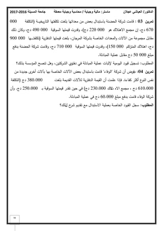 ‫المسيلة‬ ‫جامعة‬
2016
-
2017 ‫ماستر‬
:
‫وجباية‬ ‫مالية‬
/
‫معمقة‬ ‫وجباية‬ ‫محاسبة‬ ‫الدكتور‬
/
‫عجالن‬ ‫العياشي‬
94
‫تمريف‬
03
:
‫ػة‬‫ػ‬‫ػ‬‫ػ‬‫ػ‬‫ي‬‫يخ‬‫ر‬‫التا‬ ‫تكمفتيا‬ ‫بمغت‬ ‫معداتيا‬ ‫مف‬ ‫بعض‬ ‫باستبداؿ‬ ‫الحضنة‬ ‫شركة‬ ‫قامت‬
(
‫التكمفة‬
000
670
‫ىك‬ ‫االىتبلؾ‬ ‫مجمع‬ ‫إف‬ ،‫دج‬
000
220
‫دج‬
)
‫السكقية‬ ‫قيمتيا‬ ‫كقدرت‬ ،
000
490
‫ذلؾ‬ ‫ككاف‬ ،‫دج‬
‫ية‬‫ر‬‫الدفت‬ ‫قيمتيا‬ ‫بمغت‬ ،‫المرجاف‬ ‫بشركة‬ ‫الخاصة‬ ‫المعدات‬‫ك‬ ‫اآلالت‬ ‫مف‬ ‫مجمكعة‬ ‫مقابؿ‬
(
‫ػيا‬‫ػ‬‫ػ‬‫ػ‬‫ػ‬‫ػ‬‫ػ‬‫ػ‬‫ت‬‫تكمف‬
000
900
‫اكـ‬
‫ر‬‫المت‬ ‫اىتبلؾ‬ ،‫دج‬
000
150
)
‫السكقية‬ ‫قيمتيا‬ ‫كقدرت‬ ،
000
710
‫بدفع‬ ‫الحضنة‬ ‫شركة‬ ‫كقامت‬ ،‫دج‬
‫مبمغ‬
000
50
‫المبادلة‬ ‫عممية‬ ‫مقابؿ‬ ‫دج‬
.
‫المطمكب‬
:
‫دؼ‬ ‫في‬ ‫المبادلة‬ ‫عممية‬ ‫إلثبات‬ ‫اليكمية‬ ‫قيكد‬ ‫تسجيؿ‬
‫الشركتيف‬ ‫م‬
‫تر‬
‫بذلؾ؟‬ ‫المؤسسة‬ ‫تنصح‬ ‫كىؿ‬ ،
‫تمريف‬
04
:
‫ب‬
‫شركة‬ ‫أف‬ ‫فرض‬
"
‫الكفاء‬
"
‫مف‬ ‫جديدة‬ ‫ل‬
‫أخر‬ ‫بآالت‬ ‫بيا‬ ‫الخاصة‬ ‫اآلالت‬ ‫بعض‬ ‫باستبداؿ‬ ‫قامت‬
‫كفاءة‬ ‫أكثر‬ ‫ع‬
‫النك‬ ‫نفس‬
.
‫بمغت‬ ‫القديمة‬ ‫لآلالت‬ ‫ية‬‫ر‬‫الدفت‬ ‫القيمة‬ ‫أف‬ ‫عممت‬ ‫فإذا‬
380.000
‫دج‬
(
‫التكمفة‬
610.000
‫االه‬ ‫مجمع‬ ، ‫دج‬
‫ت‬
‫الؾ‬
230.000
‫دج‬
)
‫ػ‬‫ب‬ ‫السكقية‬ ‫قيمتيا‬ ‫تقدر‬ ‫حيف‬ ‫في‬
250.000
‫دج‬
.
‫أف‬‫ك‬
‫مبمغ‬ ‫بدفع‬ ‫قامت‬ ‫الكفاء‬ ‫شركة‬
60.000
‫المبادلة‬ ‫عممية‬ ‫في‬ ‫دج‬
.
‫المطموب‬
:
‫مع‬ ‫االستبداؿ‬ ‫بعممية‬ ‫الخاصة‬ ‫القيكد‬ ‫سجؿ‬
‫تقديـ‬
‫ح‬
‫شر‬
‫ؿ‬
‫ذلؾ؟‬
 