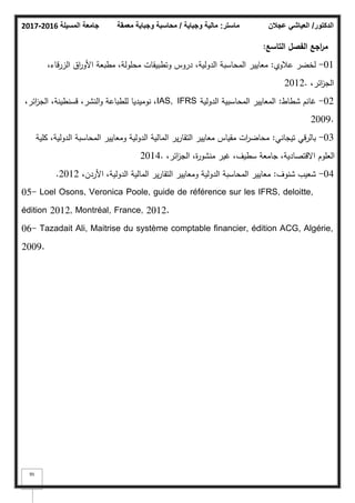 ‫المسيلة‬ ‫جامعة‬
2016
-
2017 ‫ماستر‬
:
‫وجباية‬ ‫مالية‬
/
‫معمقة‬ ‫وجباية‬ ‫محاسبة‬ ‫الدكتور‬
/
‫عجالن‬ ‫العياشي‬
95
‫التاسع‬ ‫الفصؿ‬ ‫اجع‬
‫ر‬‫م‬
:
01
-
‫عبلكم‬ ‫لخضر‬
:
،‫الزرقاء‬ ‫اؽ‬
‫ر‬‫األك‬ ‫مطبعة‬ ،‫محمكلة‬ ‫كتطبيقات‬ ‫دركس‬ ،‫الدكلية‬ ‫المحاسبة‬ ‫معايير‬
،‫ائر‬
‫ز‬‫الج‬
2012.
02
-
‫شطاط‬ ‫غانـ‬
:
‫الدكلية‬ ‫المحاسبية‬ ‫المعايير‬
IAS, IFRS
،‫ائر‬
‫ز‬‫الج‬ ،‫قسنطينة‬ ،‫النشر‬‫ك‬ ‫لمطباعة‬ ‫نكميديا‬ ،
2009.
03
-
‫تيجاني‬ ‫بالرقي‬
:
‫كمية‬ ،‫الدكلية‬ ‫المحاسبة‬ ‫كمعايير‬ ‫الدكلية‬ ‫المالية‬ ‫ير‬‫ر‬‫التقا‬ ‫معايير‬ ‫مقياس‬ ‫ات‬
‫ر‬‫محاض‬
،‫ائر‬
‫ز‬‫الج‬ ،‫ة‬
‫ر‬‫منشك‬ ‫غير‬ ،‫سطيؼ‬ ‫جامعة‬ ،‫االقتصادية‬ ‫العمكـ‬
2014.
04
-
‫شنكؼ‬ ‫شعيب‬
:
،‫األردف‬ ،‫الدكلية‬ ‫المالية‬ ‫ير‬‫ر‬‫التقا‬ ‫كمعايير‬ ‫الدكلية‬ ‫المحاسبة‬ ‫معايير‬
2012
.
05- Loel Osons, Veronica Poole, guide de référence sur les IFRS, deloitte,
édition 2012, Montréal, France, 2012.
06- Tazadait Ali, Maitrise du système comptable financier, édition ACG, Algérie,
2009.
 