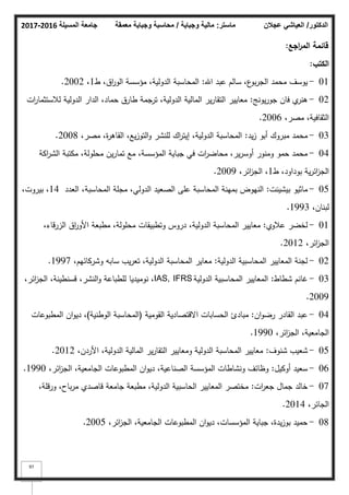 ‫المسيلة‬ ‫جامعة‬
2016
-
2017 ‫ماستر‬
:
‫وجباية‬ ‫مالية‬
/
‫معمقة‬ ‫وجباية‬ ‫محاسبة‬ ‫الدكتور‬
/
‫عجالن‬ ‫العياشي‬
97
‫اجع‬
‫ر‬‫الم‬ ‫قائمة‬
:
‫الكتب‬
:
01
-
‫اهلل‬ ‫عبد‬ ‫سالـ‬ ،‫ع‬
‫بك‬‫ر‬‫الج‬ ‫محمد‬ ‫يكسؼ‬
:
‫ط‬ ،‫اؽ‬
‫ر‬‫الك‬ ‫مؤسسة‬ ،‫الدكلية‬ ‫المحاسبة‬
1
،
2002
.
02
-
‫يكنج‬‫ر‬‫جك‬ ‫فاف‬ ‫م‬
‫ىنر‬
:
‫ات‬
‫ر‬‫لبلستثما‬ ‫الدكلية‬ ‫الدار‬ ،‫حماد‬ ‫طارؽ‬ ‫ترجمة‬ ،‫الدكلية‬ ‫المالية‬ ‫ير‬‫ر‬‫التقا‬ ‫معايير‬
،‫مصر‬ ،‫الثقافية‬
2006
.
03
-
‫يد‬‫ز‬ ‫أبك‬ ‫مبركؾ‬ ‫محمد‬
:
،‫مصر‬ ،‫ة‬
‫ر‬‫القاى‬ ،‫يع‬‫ز‬‫التك‬‫ك‬ ‫لمنشر‬ ‫اؾ‬
‫ر‬‫إيت‬ ،‫الدكلية‬ ‫المحاسبة‬
2008
.
04
-
‫اكة‬
‫ر‬‫الش‬ ‫مكتبة‬ ،‫محمكلة‬ ‫يف‬‫ر‬‫تما‬ ‫مع‬ ،‫المؤسسة‬ ‫جباية‬ ‫في‬ ‫ات‬
‫ر‬‫محاض‬ ،‫ير‬‫ر‬‫أكس‬ ‫كمنكر‬ ‫حمك‬ ‫محمد‬
‫ط‬ ،‫بكداكد‬ ‫ية‬‫ر‬‫ائ‬
‫ز‬‫الج‬
1
،‫ائر‬
‫ز‬‫الج‬ ،
2009
.
05
-
‫بيشينت‬ ‫ماثيك‬
:
‫العدد‬ ،‫المحاسبة‬ ‫مجمة‬ ،‫الدكلي‬ ‫الصعيد‬ ‫عمى‬ ‫المحاسبة‬ ‫بمينة‬ ‫النيكض‬
14
،‫بيركت‬ ،
،‫لبناف‬
1993
.
01
-
‫عبلكم‬ ‫لخضر‬
:
،‫الزرقاء‬ ‫اؽ‬
‫ر‬‫األك‬ ‫مطبعة‬ ،‫محمكلة‬ ‫كتطبيقات‬ ‫دركس‬ ،‫الدكلية‬ ‫المحاسبة‬ ‫معايير‬
،‫ائر‬
‫ز‬‫الج‬
2012
.
02
-
‫الدكلية‬ ‫المحاسبية‬ ‫المعايير‬ ‫لجنة‬
:
،‫كشركائيـ‬ ‫سابو‬ ‫يب‬‫ر‬‫تع‬ ،‫الدكلية‬ ‫المحاسبة‬ ‫معاير‬
1997
.
03
-
‫شطاط‬ ‫غانـ‬
:
‫الدكلية‬ ‫المحاسبية‬ ‫المعايير‬
IAS, IFRS
،‫ائر‬
‫ز‬‫الج‬ ،‫قسنطينة‬ ،‫النشر‬‫ك‬ ‫لمطباعة‬ ‫نكميديا‬ ،
2009
.
04
-
‫اف‬‫ك‬‫رض‬ ‫القادر‬ ‫عبد‬
:
‫القكمية‬ ‫االقتصادية‬ ‫الحسابات‬ ‫مبادئ‬
(
‫الكطنية‬ ‫المحاسبة‬
)
‫المطبكعات‬ ‫اف‬‫ك‬‫دي‬ ،
،‫ائر‬
‫ز‬‫الج‬ ،‫الجامعية‬
1990
.
05
-
‫شنكؼ‬ ‫شعيب‬
:
،‫األردف‬ ،‫الدكلية‬ ‫المالية‬ ‫ير‬‫ر‬‫التقا‬ ‫كمعايير‬ ‫الدكلية‬ ‫المحاسبة‬ ‫معايير‬
2012
.
06
-
‫أككيؿ‬ ‫سعيد‬
:
،‫ائر‬
‫ز‬‫الج‬ ،‫الجامعية‬ ‫المطبكعات‬ ‫اف‬‫ك‬‫دي‬ ،‫الصناعية‬ ‫المؤسسة‬ ‫كنشاطات‬ ‫كظائؼ‬
1990
.
07
-
‫ات‬
‫ر‬‫جع‬ ‫جماؿ‬ ‫خالد‬
:
،‫كرقمة‬ ،‫باح‬‫ر‬‫م‬ ‫قاصدم‬ ‫جامعة‬ ‫مطبعة‬ ،‫الدكلية‬ ‫الحاسبية‬ ‫المعايير‬ ‫مختصر‬
،‫الجائر‬
2014
.
08
-
،‫ائر‬
‫ز‬‫الج‬ ،‫الجامعية‬ ‫المطبكعات‬ ‫اف‬‫ك‬‫دي‬ ،‫المؤسسات‬ ‫جباية‬ ،‫يدة‬‫ز‬‫بك‬ ‫حميد‬
2005
.
 