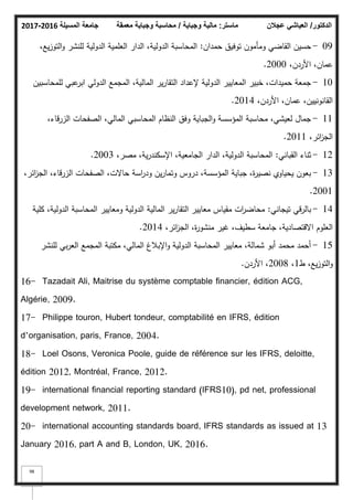 ‫المسيلة‬ ‫جامعة‬
2016
-
2017 ‫ماستر‬
:
‫وجباية‬ ‫مالية‬
/
‫معمقة‬ ‫وجباية‬ ‫محاسبة‬ ‫الدكتور‬
/
‫عجالن‬ ‫العياشي‬
98
09
-
‫حمداف‬ ‫تكفيؽ‬ ‫كمأمكف‬ ‫القاضي‬ ‫حسيف‬
:
،‫يع‬‫ز‬‫التك‬‫ك‬ ‫لمنشر‬ ‫الدكلية‬ ‫العممية‬ ‫الدار‬ ،‫الدكلية‬ ‫المحاسبة‬
،‫األردف‬ ،‫عماف‬
2000
.
10
-
‫لممحاسبيف‬ ‫عبي‬
‫ابر‬ ‫الدكلي‬ ‫المجمع‬ ،‫المالية‬ ‫ير‬‫ر‬‫التقا‬ ‫إلعداد‬ ‫الدكلية‬ ‫المعايير‬ ‫خبير‬ ،‫حميدات‬ ‫جمعة‬
،‫األردف‬ ،‫عماف‬ ،‫القانكنييف‬
2014
.
11
-
،‫الزرقاء‬ ‫الصفحات‬ ،‫المالي‬ ‫المحاسبي‬ ‫النظاـ‬ ‫كفؽ‬ ‫الجباية‬‫ك‬ ‫المؤسسة‬ ‫محاسبة‬ ،‫لعيشي‬ ‫جماؿ‬
،‫ائر‬
‫ز‬‫الج‬
2011
.
12
-
‫القباني‬ ‫ثناء‬
:
،‫مصر‬ ،‫ية‬‫ر‬‫اإلسكند‬ ،‫الجامعية‬ ‫الدار‬ ،‫الدكلية‬ ‫المحاسبة‬
2003
.
13
-
،‫ائر‬
‫ز‬‫الج‬ ،‫الزرقاء‬ ‫الصفحات‬ ،‫حاالت‬ ‫اسة‬
‫ر‬‫كد‬ ‫يف‬‫ر‬‫كتما‬ ‫دركس‬ ،‫المؤسسة‬ ‫جباية‬ ،‫ة‬
‫ر‬‫نصي‬ ‫يحياكم‬ ‫بعكف‬
2001
.
14
-
‫تيجاني‬ ‫بالرقي‬
:
‫كمية‬ ،‫الدكلية‬ ‫المحاسبة‬ ‫كمعايير‬ ‫الدكلية‬ ‫المالية‬ ‫ير‬‫ر‬‫التقا‬ ‫معايير‬ ‫مقياس‬ ‫ات‬
‫ر‬‫محاض‬
،‫ائر‬
‫ز‬‫الج‬ ،‫ة‬
‫ر‬‫منشك‬ ‫غير‬ ،‫سطيؼ‬ ‫جامعة‬ ،‫االقتصادية‬ ‫العمكـ‬
2014
.
15
-
‫لمنشر‬ ‫بي‬‫ر‬‫الع‬ ‫المجمع‬ ‫مكتبة‬ ،‫المالي‬ ‫اإلببلغ‬‫ك‬ ‫الدكلية‬ ‫المحاسبة‬ ‫معايير‬ ،‫شمالة‬ ‫أبك‬ ‫محمد‬ ‫أحمد‬
‫ط‬ ،‫يع‬‫ز‬‫التك‬‫ك‬
1
،
2008
‫األردف‬ ،
.
16- Tazadait Ali, Maitrise du système comptable financier, édition ACG,
Algérie, 2009.
17- Philippe touron, Hubert tondeur, comptabilité en IFRS, édition
d’organisation, paris, France, 2004.
18- Loel Osons, Veronica Poole, guide de référence sur les IFRS, deloitte,
édition 2012, Montréal, France, 2012.
19- international financial reporting standard (IFRS10), pd net, professional
development network, 2011.
20- international accounting standards board, IFRS standards as issued at 13
January 2016, part A and B, London, UK, 2016.
 