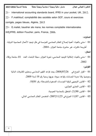‫المسيلة‬ ‫جامعة‬
2016
-
2017 ‫ماستر‬
:
‫وجباية‬ ‫مالية‬
/
‫معمقة‬ ‫وجباية‬ ‫محاسبة‬ ‫الدكتور‬
/
‫عجالن‬ ‫العياشي‬
99
21- international accounting standards board, IFRS in your pocket, UK, 2012.
22- F.makhlouf, comptabilité des sociétés selon SCF, cours et exercices
corrigés, pages bleues, Algérie, 2015
23- E.mailet, baudrier ale mana, les normes comptable internationales
IAS/IFRS, édition Foucher, paris, France, 2006.
‫ات‬
‫ر‬‫المذك‬
:
01
-
‫بالغيث‬ ‫مدني‬
:
،‫الدكلية‬ ‫المحاسبية‬ ‫األعماؿ‬ ‫تكحيد‬ ‫ظؿ‬ ‫في‬ ‫لممؤسسة‬ ‫المحاسبي‬ ‫النظاـ‬ ‫إصبلح‬ ‫أىمية‬
،‫ائر‬
‫ز‬‫الج‬ ‫جامعة‬ ،‫ة‬
‫ر‬‫منشك‬ ‫غير‬ ،‫اه‬
‫ر‬‫دكتك‬ ‫أطركحة‬
2004
.
‫المقاؿ‬
:
01
-
‫بالغيث‬ ‫مدني‬
:
‫العدد‬ ،‫الباحث‬ ‫مجمة‬ ،‫ائر‬
‫ز‬‫الج‬ ‫بة‬‫ر‬‫تج‬ ،‫المحاسبي‬ ‫التكحيد‬ ‫إشكالية‬
01
،‫كرقمة‬ ‫جامعة‬ ،
2002
.
‫انيف‬‫و‬‫الق‬
:
01
-
‫في‬ ‫خ‬
‫المؤر‬ ‫ار‬
‫ر‬‫الق‬
26
/
07
/
2008
‫المالية‬ ‫الكشكفات‬ ‫كمحتكل‬ ‫المحاسبي‬ ‫التقييـ‬ ‫اعد‬‫ك‬‫ق‬ ‫يحدد‬ ،
‫جر‬ ،‫ىا‬
‫سير‬ ‫اعد‬‫ك‬‫كق‬ ‫الحسابات‬ ‫مدكنة‬ ‫ككذا‬ ‫كعرضيا‬
‫م‬
‫رقـ‬ ‫رسمية‬ ‫دة‬
19
‫لسنة‬
2009
.
02
-
‫رقـ‬ ،‫المتكسطة‬‫ك‬ ‫ة‬
‫ر‬‫الصغي‬ ‫المؤسسات‬ ‫لترقية‬ ‫التكجييي‬ ‫القانكف‬
01
/
18
.
03
-
‫م‬
‫ائر‬
‫ز‬‫الج‬ ‫م‬
‫التجار‬ ‫القانكف‬
.
04
-
‫القانكف‬
90
/
21
‫العمكمية‬ ‫بالمحاسبة‬ ‫المتعمؽ‬ ،
.
05
-
‫القانكف‬
07
/
11
‫في‬ ‫خ‬
‫المؤر‬
25
/
11
/
2007
‫المالي‬ ‫المحاسبي‬ ‫النظاـ‬ ‫المتضمف‬ ،
.
 