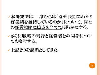  本研究では、しまむらは「なぜ長期にわたり
好業績を維持しているのか」について、同社
の経営戦略に焦点を当てて明らかにする。
 さらに戦略の実行と経営者との関係につい
ても検討する。
 上記2つを課題としてきた。
26
 