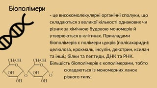 - це високомолекулярні органічні сполуки, що
складаються з великої кількості однакових чи
різних за хімічною будовою мономерів й
утворюються в клітинах. Прикладами
біополімерів є полімери цукрів (полісахариди):
целюлоза, крохмаль, інсулін, декстрин, ксилан
та інші.; білки та пептиди, ДНК та РНК.
Більшість біополімерів є кополімерами, тобто
иииии складаються із мономерних ланок
иииии різного типу.
Біополімери
 