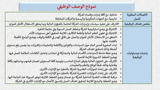 ‫الوظيف‬ ‫الوصف‬ ‫نموذج‬
‫المطلوبة‬ ‫االتصاالت‬
‫للعمل‬
•
‫داخلية‬
:
‫كة‬ ‫ر‬
‫الش‬ ‫واقسام‬ ‫ات‬‫ر‬‫إدا‬ ‫كافة‬‫مع‬
.
•
‫خارجية‬
:
‫الحكومية‬ ‫الجهات‬ ‫مع‬
‫المختلفة‬ ‫كات‬ ‫ر‬
‫والش‬ ‫والرسمية‬
‫ملخص‬
‫الوظيفي‬ ‫اهداف‬
‫ة‬
‫كة‬ ‫ر‬
‫الش‬ ‫اءات‬‫ر‬‫وإج‬ ‫سياسات‬ ‫تنفيذ‬ ‫عىل‬ ‫اف‬ ‫ر‬
‫االش‬
‫األ‬ ‫االستغالل‬ ‫يحقق‬ ‫وبما‬ ‫المالية‬ ‫بالشؤون‬ ‫الخاصة‬
‫للموارد‬ ‫مثل‬
‫ومسئوليات‬ ‫واجبات‬
‫الوظيفية‬
•
‫التنفيذ‬ ‫متابعة‬ ‫وف‬ ‫السنوية‬ ‫العمل‬ ‫وخطط‬ ‫كة‬ ‫ر‬
‫الش‬ ‫اتيجية‬ ‫ر‬
‫است‬ ‫وضع‬ ‫ف‬ ‫اك‬ ‫ر‬
‫االشت‬
.
•
‫األداء‬ ‫مستويات‬ ‫أعىل‬ ‫لتحقيق‬ ‫الالزمة‬ ‫التكاليف‬ ‫وأنظمة‬ ‫المالية‬ ‫النظم‬‫تطوير‬ ‫ف‬ ‫اك‬ ‫ر‬
‫االشت‬
.
•
‫الكلفة‬ ‫ف‬‫الهدر‬ ‫تالف‬ ‫عىل‬ ‫والعمل‬ ‫للموارد‬ ‫األمثل‬ ‫االستغالل‬ ‫من‬ ‫التحقق‬
‫ر‬
‫الت‬ ‫ووضع‬ ‫والوقت‬
‫الكفيلة‬ ‫امج‬
‫عليها‬ ‫بالقضاء‬
.
•
‫يضم‬ ‫بما‬ ‫ات‬‫ر‬‫ا‬‫ر‬‫والق‬ ‫والتعليمات‬ ‫واألنظمة‬ ‫ر‬
‫والقواني‬ ‫السياسات‬ ‫حول‬ ‫العام‬‫للمدير‬ ‫المشورة‬ ‫ابداء‬
‫مستوى‬ ‫رفع‬ ‫ن‬
‫كة‬ ‫ر‬
‫الش‬ ‫اهداف‬ ‫لتحقيق‬ ‫وذلك‬ ‫أنشطة‬
.
•
‫ل‬ ‫المالئمة‬ ‫الكفاءات‬‫واختيار‬ ‫اجتذاب‬ ‫ف‬ ‫كة‬
‫والمشار‬ ‫المالية‬ ‫األقسام‬ ‫الحتياجات‬ ‫شاملة‬ ‫خطة‬ ‫وضع‬
‫فيها‬ ‫لعمل‬
‫للتنمية‬ ‫لالزمة‬ ‫يبية‬‫ر‬‫التد‬ ‫الخطط‬ ‫ووضع‬
.
•
‫قيامه‬ ‫لضمان‬ ‫ر‬
‫المسئولي‬ ‫كافة‬‫وتوجيه‬ ‫المناسب‬ ‫المناخ‬ ‫ر‬
‫وتوفت‬ ‫المالية‬ ‫الشؤون‬ ‫عىل‬ ‫اف‬ ‫ر‬
‫االش‬
‫بكافة‬ ‫بواجباتهم‬ ‫م‬
‫والتعليمات‬ ‫والنظم‬ ‫للوائح‬
ً
‫طبقا‬ ‫وذلك‬ ‫وفاعلية‬
.
•
‫األخرى‬ ‫ات‬‫ر‬‫اإلدا‬ ‫مع‬ ‫بالتعاون‬ ‫كة‬ ‫ر‬
‫للش‬ ‫التقديرية‬ ‫نات‬‫ز‬‫الموا‬ ‫إعداد‬ ‫عىل‬ ‫اف‬ ‫ر‬
‫االش‬
.
•
‫األخرى‬ ‫ات‬‫ر‬‫اإلدا‬ ‫مع‬ ‫بالتعاون‬ ‫كة‬ ‫ر‬
‫للش‬ ‫التقديرية‬ ‫نات‬‫ز‬‫الموا‬ ‫إعداد‬ ‫عىل‬ ‫اف‬ ‫ر‬
‫االش‬
•
‫ع‬ ‫السيولة‬ ‫ر‬
‫لتوفت‬ ‫الالزمة‬ ‫الخطط‬ ‫وضع‬ ‫ضمنان‬ ‫مع‬ ‫كة‬ ‫ر‬
‫للش‬ ‫الداخلية‬ ‫النقدية‬ ‫التدفقات‬ ‫اقبة‬‫ر‬‫م‬
‫اليها‬ ‫الحاجة‬ ‫ند‬
.
•
‫ر‬
‫الش‬ ‫ف‬ ‫األخرى‬ ‫ات‬‫ر‬‫اإلدا‬ ‫مع‬ ‫األعمال‬ ‫وتنسيق‬ ‫العمل‬ ‫اهداف‬ ‫لتحقيق‬ ‫الالزمة‬ ‫امج‬ ‫ر‬
‫والت‬ ‫الخطط‬ ‫وضع‬
‫كة‬
.
 